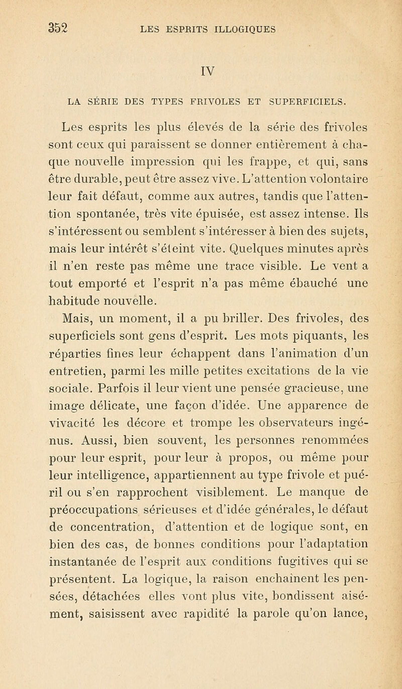 IV LA SERIE DES TYPES FRIVOLES ET SUPERFICIELS. Les esprits les plus élevés de la série des frivoles sont ceux qui paraissent se donner entièrement à cha- que nouvelle impression qui les frappe, et qui, sans être durable, peut être assez vive. L'attention volontaire leur fait défaut, comme aux autres, tandis que l'atten- tion spontanée, très vite épuisée, est assez intense. Ils s'intéressent ou semblent s'intéresser à bien des sujets, mais leur intérêt s'éteint vite. Quelques minutes après il n'en reste pas même une trace visible. Le vent a tout emporté et l'esprit n'a pas même ébauché une habitude nouvelle. Mais, un moment, il a pu briller. Des frivoles, des superficiels sont gens d'esprit. Les mots piquants, les réparties fines leur échappent dans l'animation d'un entretien, parmi les mille petites excitations de la vie sociale. Parfois il leur vient une pensée gracieuse, une image délicate, une façon d'idée. Une apparence de vivacité les décore et trompe les observateurs ingé- nus. Aussi, bien souvent, les personnes renommées pour leur esprit, pour leur à propos, ou même pour leur intelligence, appartiennent au type frivole et pué- ril ou s'en rapprochent visiblement. Le manque de préoccupations sérieuses et d'idée générales, le défaut de concentration, d'attention et de logique sont, en bien des cas, de bonnes conditions pour l'adaptation instantanée de l'esprit aux conditions fugitives qui se présentent. La logique, la raison enchainent les pen- sées, détachées elles vont plus vite, bondissent aisé- ment, saisissent avec rapidité la parole qu'on lance,