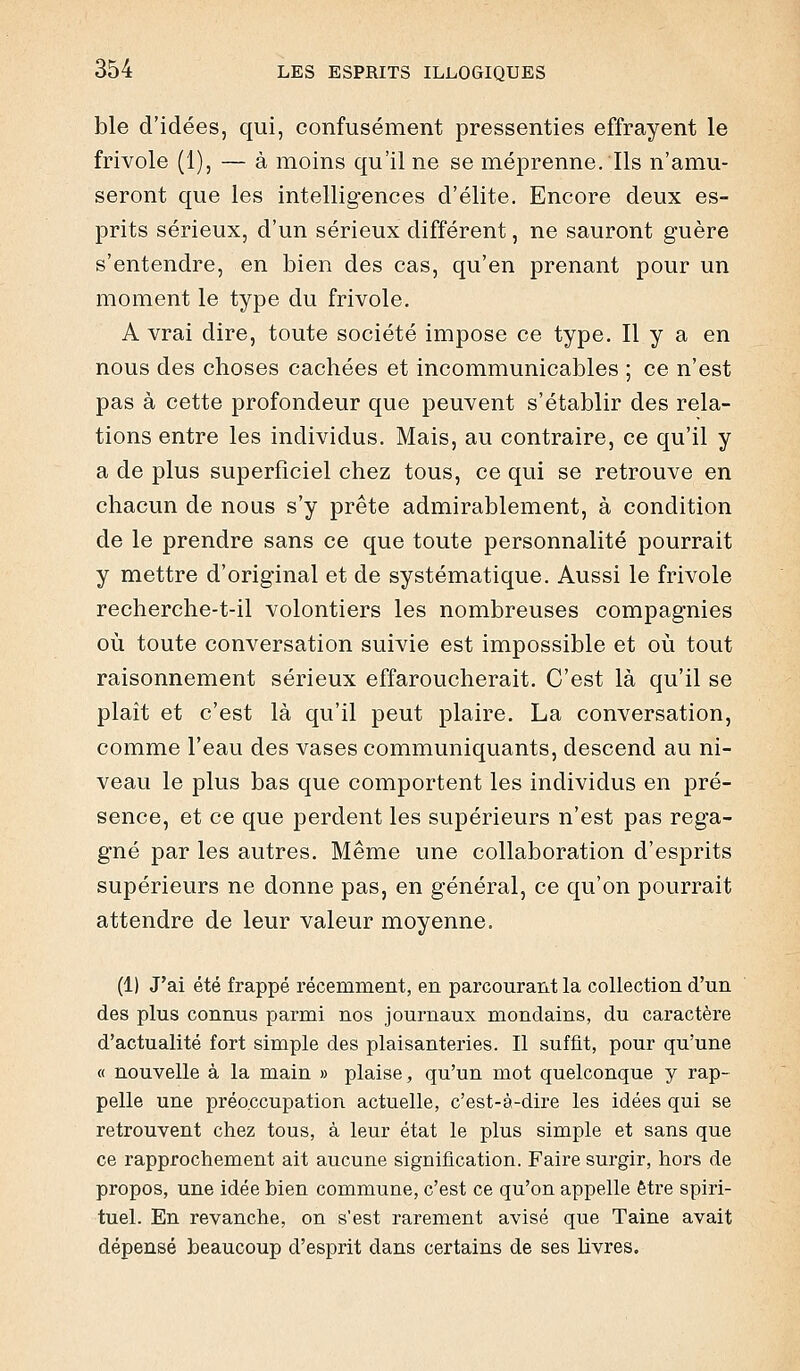 ble d'idées, qui, confusément pressenties effrayent le frivole (1), — à moins qu'il ne se méprenne. Ils n'amu- seront que les intelligences d'élite. Encore deux es- prits sérieux, d'un sérieux différent, ne sauront guère s'entendre, en bien des cas, qu'en prenant pour un moment le type du frivole. A vrai dire, toute société impose ce type. Il y a en nous des choses cachées et incommunicables ; ce n'est pas à cette profondeur que peuvent s'établir des rela- tions entre les individus. Mais, au contraire, ce qu'il y a de plus superficiel chez tous, ce qui se retrouve en chacun de nous s'y prête admirablement, à condition de le prendre sans ce que toute personnalité pourrait y mettre d'original et de systématique. Aussi le frivole recherche-t-il volontiers les nombreuses compagnies où toute conversation suivie est impossible et où tout raisonnement sérieux effaroucherait. C'est là qu'il se plait et c'est là qu'il peut plaire. La conversation, comme l'eau des vases communiquants, descend au ni- veau le plus bas que comportent les individus en pré- sence, et ce que perdent les supérieurs n'est pas rega- gné par les autres. Même une collaboration d'esprits supérieurs ne donne pas, en général, ce qu'on pourrait attendre de leur valeur moyenne. (1) J'ai été frappé récemment, en parcourant la collection d'un des plus connus parmi nos journaux mondains, du caractère d'actualité fort simple des plaisanteries. Il suffit, pour qu'une « nouvelle à la main » plaise, qu'un mot quelconque y rap- pelle une préo.ccupation actuelle, c'est-à-dire les idées qui se retrouvent chez tous, à leur état le plus simple et sans que ce rapprochement ait aucune signification. Faire surgir, hors de propos, une idée bien commune, c'est ce qu'on appelle être spiri- tuel. En revanche, on s'est rarement avisé que Taine avait dépensé beaucoup d'esprit dans certains de ses livres.