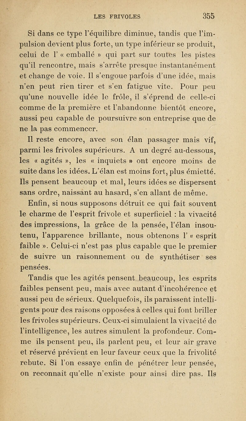 Si dans ce type l'équilibre diminue, tandis que l'im- pulsion devient plus forte, un type inférieur se produit, celui de 1' « emballé » qui part sur toutes les pistes qu'il rencontre, mais s'arrête presque instantanément et change de voie. Il s'engoue parfois d'une idée, mais n'en peut rien tirer et s'en fatigue vite. Pour peu qu'une nouvelle idée le frôle, il s'éprend de celle-ci comme de la première et l'abandonne bientôt encore, aussi peu capable de poursuivre son entreprise que de ne la pas commencer. Il reste encore, avec son élan passager mais vif, parmi les frivoles supérieurs. A un degré au-dessous, les « agités », les « inquiets » ont encore moins de suite dans les idées. L'élan est moins fort, plus émietté. Ils pensent beaucoup et mal, leurs idées se dispersent sans ordre, naissant au hasard, s'en allant de même. Enfin, si nous supposons détruit ce qui fait souvent le charme de l'esprit frivole et superficiel : la vivacité des impressions, la grâce de la pensée, l'élan insou- tenu, l'apparence brillante, nous obtenons 1' « esprit faible ». Celui-ci n'est pas plus capable que le premier de suivre un raisonnement ou de synthétiser ses pensées. Tandis que les agités pensent beaucoup, les esprits faibles pensent peu, mais avec autant d'incohérence et aussi peu de sérieux. Quelquefois, ils paraissent intelli- gents pour des raisons opposées à celles qui font briller les frivoles supérieurs. Ceux-ci simulaient la vivacité de l'intelligence, les autres simulent la profondeur. Com- me ils pensent peu, ils parlent peu, et leur air grave et réservé prévient en leur faveur ceux que la frivolité rebute. Si l'on essaye enfin de pénétrer leur pensée, on reconnaît qu'elle n'existe pour ainsi dire pas. Ils