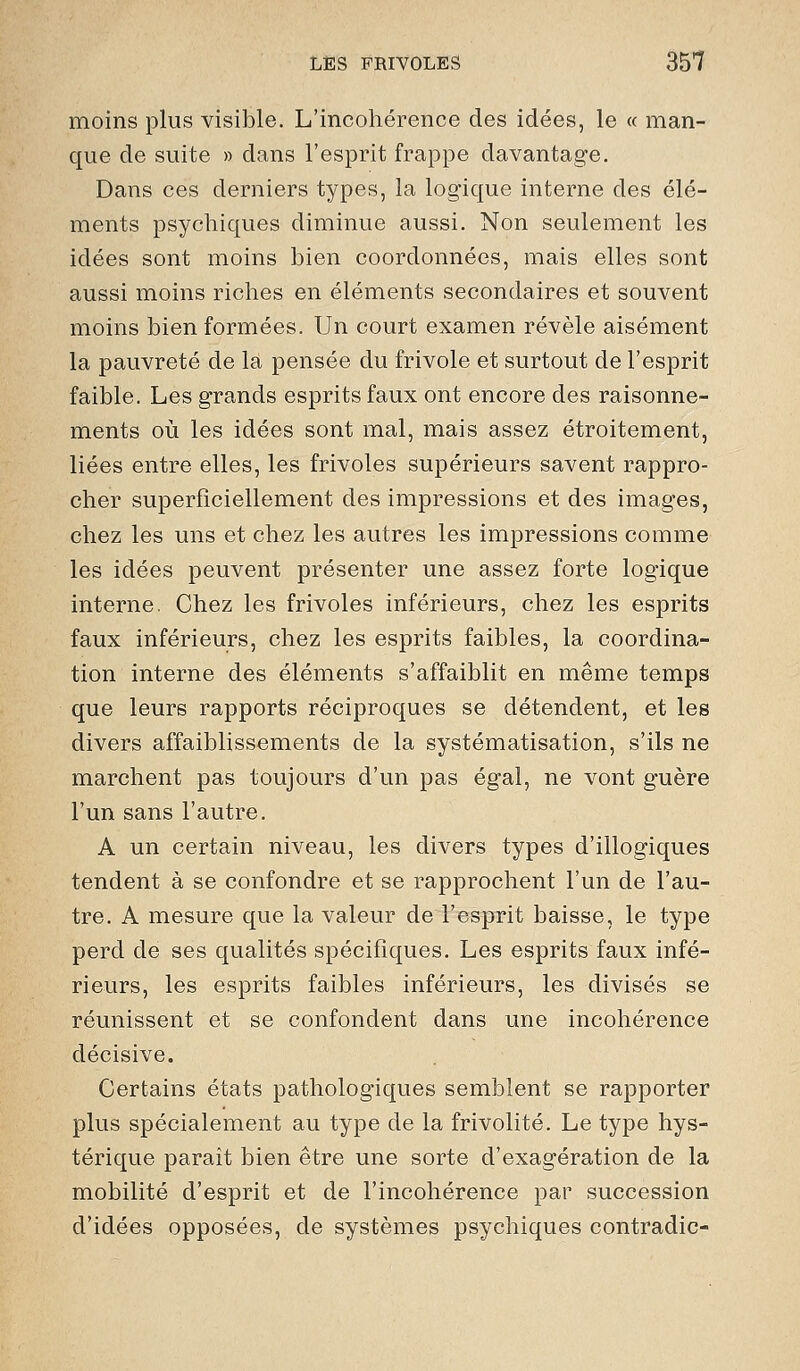 moins plus visible. L'incohérence des idées, le « man- que de suite » dans l'esprit frappe davantage. Dans ces derniers types, la logique interne des élé- ments psychiques diminue aussi. Non seulement les idées sont moins bien coordonnées, mais elles sont aussi moins riches en éléments secondaires et souvent moins bien formées. Un court examen révèle aisément la pauvreté de la pensée du frivole et surtout de l'esprit faible. Les grands esprits faux ont encore des raisonne- ments où les idées sont mal, mais assez étroitement, liées entre elles, les frivoles supérieurs savent rappro- cher superficiellement des impressions et des images, chez les uns et chez les autres les impressions comme les idées peuvent présenter une assez forte logique interne. Chez les frivoles inférieurs, chez les esprits faux inférieurs, chez les esprits faibles, la coordina- tion interne des éléments s'affaiblit en même temps que leurs rapports réciproques se détendent, et les divers affaiblissements de la systématisation, s'ils ne marchent pas toujours d'un pas égal, ne vont guère l'un sans l'autre. A un certain niveau, les divers types d'illogiques tendent à se confondre et se rapprochent l'un de l'au- tre. A mesure que la valeur de l'esprit baisse, le type perd de ses qualités spécifiques. Les esprits faux infé- rieurs, les esprits faibles inférieurs, les divisés se réunissent et se confondent dans une incohérence décisive. Certains états pathologiques semblent se rapporter plus spécialement au type de la frivolité. Le type hys- térique paraît bien être une sorte d'exagération de la mobilité d'esprit et de l'incohérence par succession d'idées opposées, de systèmes psychiques contradic-