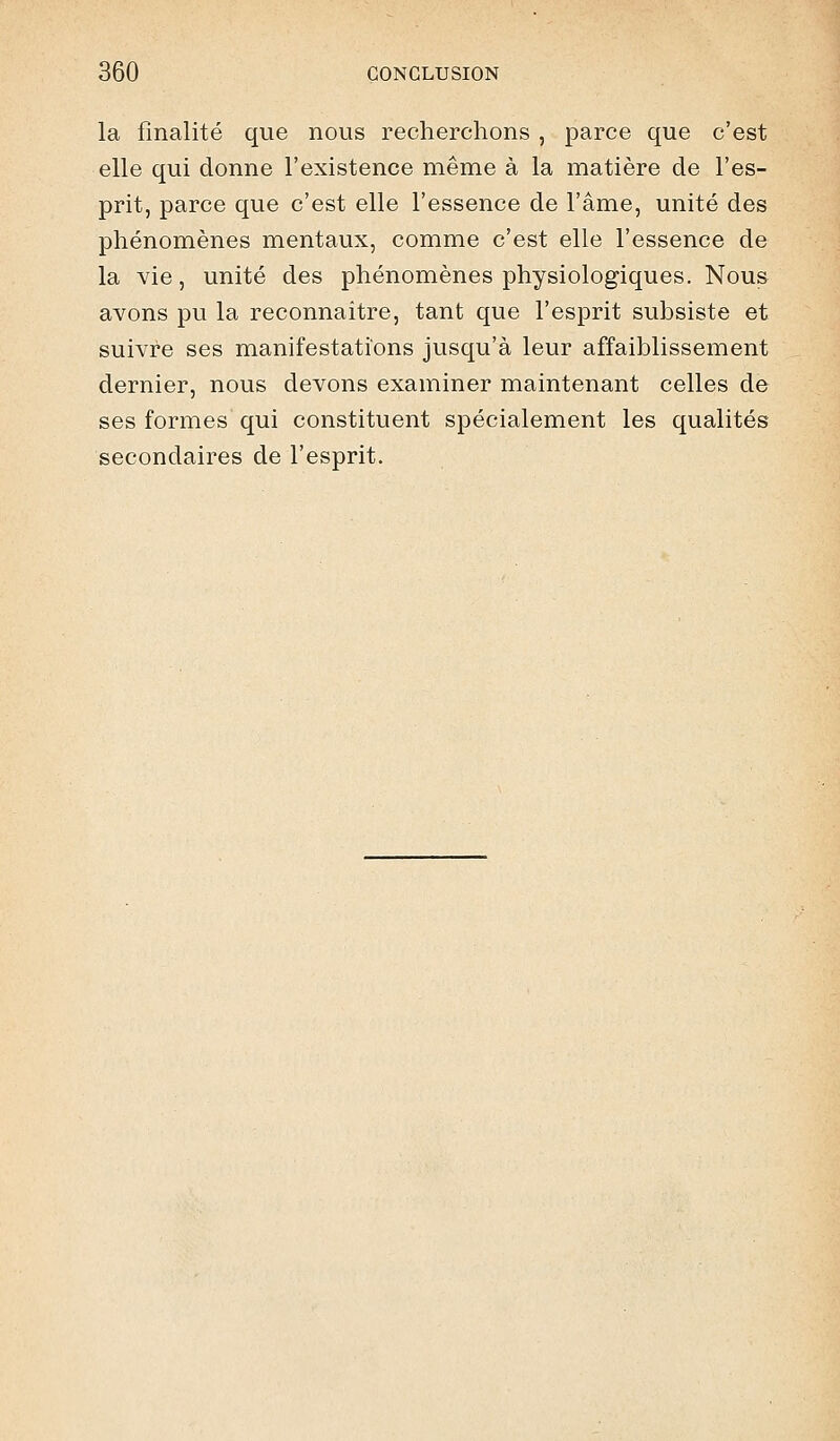 la finalité que nous recherchons , parce que c'est elle qui donne l'existence même à la matière de l'es- prit, parce que c'est elle l'essence de l'âme, unité des phénomènes mentaux, comme c'est elle l'essence de la vie, unité des phénomènes physiologiques. Nous avons pu la reconnaître, tant que l'esprit subsiste et suivre ses manifestations jusqu'à leur affaiblissement dernier, nous devons examiner maintenant celles de ses formes qui constituent spécialement les qualités secondaires de l'esprit.