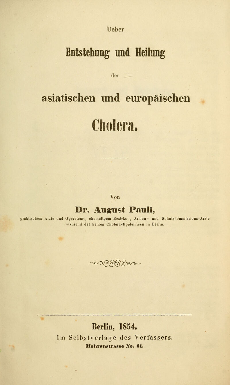 Ueber Entstehung und Heilung der asiatischen und europäischen Cholera. Von Dr, Antust Paulis praktischem Arzte und Operateur, ehemaligem Bezirks-, Armen- und Schutzkommissions-Arzte während der beiden Cholera-Epidemieen in Berlin. '-'^.y^^]QQ\§^e/'^^ Berlin, 1854. Im Selbstverläge des Verfassers. lUohrenstrasse No. 61.