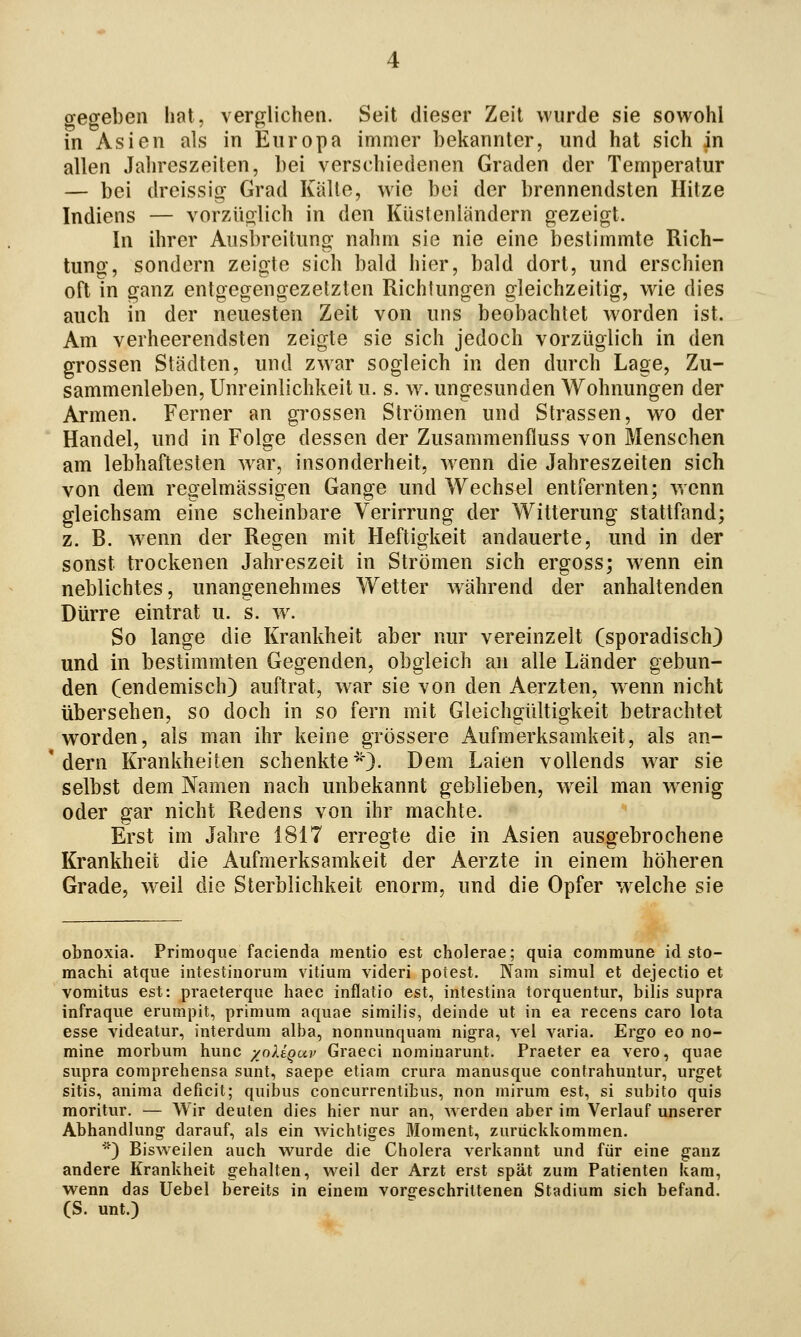 gegeben hat, verglichen. Seit dieser Zeit wurde sie sowohl in Asien als in Europa immer bekannter, und hat sich in allen Jahreszeiten, bei verschiedenen Graden der Temperatur — bei dreissig Grad Kälte, wie bei der brennendsten Hitze Indiens — vorzüolich in den Küstenländern gezeigt. In ihrer Ausbreitung nahm sie nie eine bestimmte Rich- tung, sondern zeigte sich bald hier, bald dort, und erschien oft in ganz entgegengezetzten Richtungen gleichzeitig, wie dies auch in der neuesten Zeit von uns beobachtet worden ist. Am verheerendsten zeigte sie sich jedoch vorzüglich in den grossen Städten, und zwar sogleich in den durch Lage, Zu- sammenleben, Unreinlichkeit u. s. w. ungesunden Wohnungen der Armen. Ferner an grossen Strömen und Strassen, wo der Handel, und in Folge dessen der Zusammenfluss von Menschen am lebhaftesten w^ar, insonderheit, wenn die Jahreszeiten sich von dem regelmässigen Gange und Wechsel entfernten; wenn gleichsam eine scheinbare Verirrung der Witterung stattfand; z. R. w^enn der Regen mit Heftigkeit andauerte, und in der sonst trockenen Jahreszeit in Strömen sich ergoss; wenn ein neblichtes, unangenehmes Wetter während der anhaltenden Dürre eintrat u. s. w. So lange die Krankheit aber nur vereinzelt (sporadisch) und in bestimmten Gegenden, obgleich an alle Länder gebun- den (endemisch) auftrat, war sie von den Aerzten, w^enn nicht übersehen, so doch in so fern mit Gleichgültigkeit betrachtet worden, als man ihr keine grössere Aufmerksamkeit, als an- dern Krankheiten schenkte*}- Dem Laien vollends w^ar sie selbst dem Namen nach unbekannt geblieben, w^eil man w^enig oder gar nicht Redens von ihr machte. Erst im Jahre 1817 erregte die in Asien ausgebrochene Krankheit die Aufmerksamkeit der Aerzte in einem höheren Grade, weil die Sterblichkeit enorm, und die Opfer w^elche sie obnoxia. Primoque facienda mentio est cholerae; quia commune id sto- machi atqiie intestinorum Vitium videri potest. Nam simul et dejectio et vomitus est: praeterque liaec inflatio est, intestina torquentur, bilis supra infraque erumpit, primum aquae similis, deinde ut in ea recens caro Iota esse videatur, interdum alba, nonnunquam nigra, vel varia. Erg-o eo no- mine morbum hunc /oUqup Graeci noniinarunt. Praeter ea vero, quae supra comprehensa sunt, saepe etiam crura manusque contrahuutur, urget sitis, anima deficit; quibus concurrentibus, non mirum est, si subito quis moritur. — Wir deuten dies hier nur an, werden aber im Verlauf unserer Abhandlung darauf, als ein wichtiges Moment, zurückkommen. ■) Bisweilen auch wurde die Cholera verkannt und für eine ganz andere Krankheit gehalten, weil der Arzt erst spät zum Patienten kam, wenn das Uebel bereits in einem vorgeschrittenen Stadium sich befand. (S. unt.)