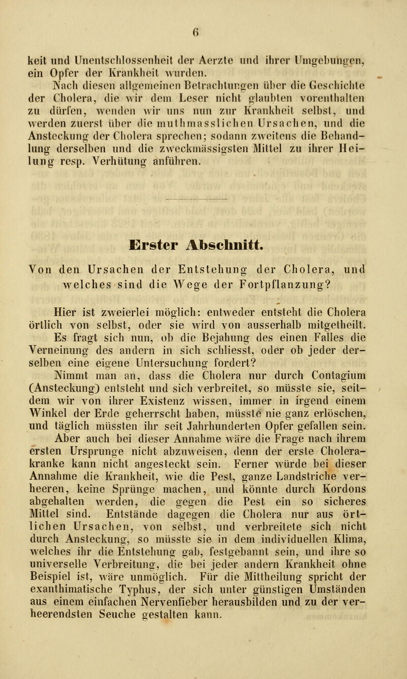 keit und Unentschlossenheit der Aerzle und ihrer Umgebungen, ein Opfer der Krankheit wurden. Nach diesen allgemeinen Betracl)lungen über die Geschichte der Cholera, die wir dem Leser nicht glaubten vorenthalten zu dürfen, wenden wir uns nun zur Krankheit selbst, und werden zuerst über die muthmasslichen Ursachen, und die Ansteckung der Cholera sprechen; sodann zweitens die Behand- lung derselben und die zweckmässigslen Mittel zu ihrer Hei- lung resp. Verhütung anführen. Erster Abschnitt. Von den Ursachen der Entstehung der Cholera, und welches sind die Wege der Fortpflanzung? Hier ist zweierlei möglich: entweder entsteht die Cholera örtlich von selbst, oder sie wird von ausserhalb mitgetheilt. Es fragt sich nun, ob die Bejahung des einen Falles die Verneinung des andern in sich schliesst, oder ob jeder der- selben eine eigene Untersuchung fordert? Nimmt man an, dass die Cholera nur durch Contagium (Ansteckung) entsteht und sich verbreitet, so müsste sie, seit- dem wir von ihrer Existenz wissen, immer in irgend einem Winkel der Erde geherrscht haben, müsste nie ganz erlöschen, und täglich müssten ihr seit Jahrhunderten Opfer gefallen sein. Aber auch bei dieser Annahme wäre die Frage nach ihrem ersten Ursprünge nicht abzuweisen, denn der erste Cholera- kranke kann nicht angesteckt sein. Ferner würde bei dieser Annahme die Krankheit, wie die Pest, ganze Landstriche ver- heeren, keine Sprünge machen, und könnte durch Kordons abgehalten werden, die gegen die Pest ein so sicheres Mittel sind. Entstände dagegen die Cholera nur aus ört- lichen Ursachen, von selbst, und verbreitete sich nicht durch Ansteckung, so müsste sie in dem individuellen Klima, welches ihr die Entstehung gab, festgebannt sein, und ihre so universelle Verbreitung, die bei jeder andern Krankheit ohne Beispiel ist, wäre unmöglich. Für die Mittheilung spricht der exanthimatische Typhus, der sich unter günstigen Umständen aus einem einfachen Nervenfieber herausbilden und zu der ver- heerendsten Seuche gestalten kann.