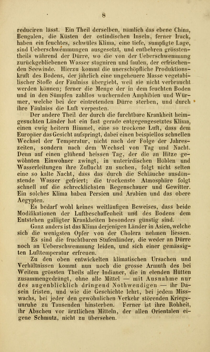 reduciren lässt. Ein Theil derselben, nämlich das ebene China, Bengalen, die Küsten der ostindischen Inseln, ferner Irack, haben ein feuchtes, schwüles Klima, eine liefe, sumpfigte Lage, sind Ueberschwemmungen ausgesetzt, und entbehren grössten- Iheils während der Dürre, wo die von der Ueberschwemmung zurückgebliebenen Wasser stagniren und faulen, der erfrischen- den Seewinde. Hierzu kommt die unerschöpfliche Produktions- kraft des Bodens, der jährlich eine ungeheuere Masse vegetabi- lischer Stoffe der Fäulniss übergiebt, weil sie nicht verbraucht werden können; ferner die Menge der in dem feuchten Boden und in den Sümpfen zahllos wuchernden Amphibien und Wür- mer, welche bei der eintretenden Dürre sterben, und durch ihre Fäulniss die Luft verpesten. Der andere Theil der durch die furchtbare Krankheit heim- gesuchten Länder hat ein fast gerade entgegengesetztes Klima, einen ewig heitern Himmel, eine so trockene Luft, dass dem Europäer das Gesicht aufspringt, dabei einen beispiellos schnellen Wechsel der Temperatur, nicht nach der Folge der Jahres- zeiten, sondern nach dem Wechsel von Tag und Nacht. Denn auf einen glühend heissen Tag, der die an Hitze ge- wöhnten Einwohner zwingt, in unterirdischen Höhlen und Wasserleitungen ihre Zuflucht zu suchen, folgt nicht selten eine so kalte Nacht, dass das durch die Schläuche ausdün- stende Wasser gefriert; die trockenste Atmosphäre folgt schnell auf die schrecklichsten Regenschauer und Gewitter. Ein solches Klima haben Persien und Arabien und das obere Aegypten. Es bedarf wohl keines weitläufigen Beweises, dass beide Modifikationen der Luftbeschaffenheit und des Bodens dem Entstehen galligter Krankheiten besonders günstig sind. Ganz anders ist das Klima derjenigen Länder in Asien, welche sich die wenigsten Opfer von der Cholera nehmen Hessen. Es sind die fruchtbaren Stufenländer, die weder an Dürre noch an Ueberschv/emmung leiden, und sich einer gemässig- ten Lufttemperatur erfreuen. Zu den oben entwickelten klimatischen Ursachen und Verhältnissen kommt nun noch die grosse Arimüh des bei Weitem grössten Theils aller Indianer, die in elenden Hütten zusammengedrängt, ohne alle Mittel — mit Ausnahme nur des augenblicklich dringend Nothwendigen — ihr Da- sein fristen, und wie die Geschichte lehrt, bei jedem Miss- wachs, bei jeder den gewöhnlichen Verkehr störenden Kriegs- unruhe zu Tausenden hinsterben. Ferner ist ihre Rohheit, ihr Abscheu vor ärztlichen Mitteln, der allen Orientalen ei- gene Schmutz, nicht zu übersehen.