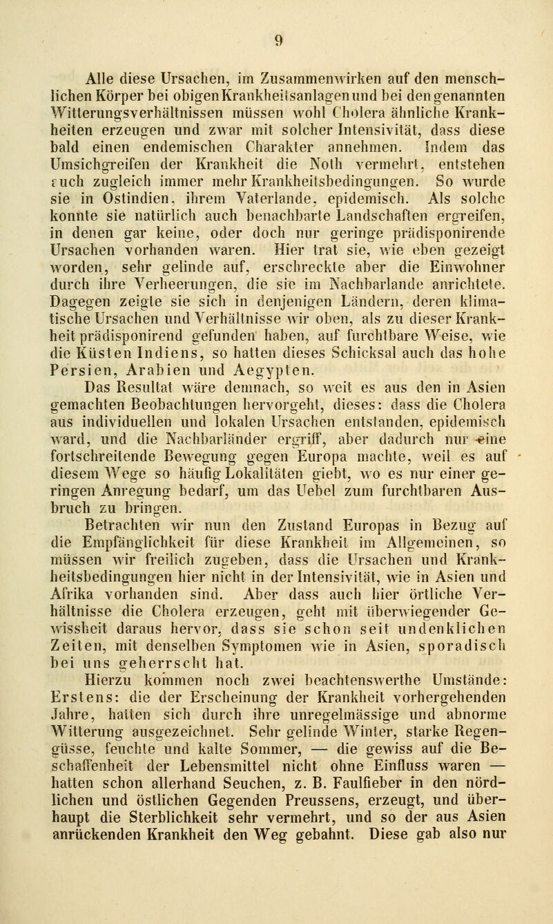 Alle diese Ursachen, im Zusammenwirken auf den mensch- lichen Körper bei obigenKrankheiisanlagenund bei den genannten Witlerungsverhältnissen müssen wohl Cholera ähnliche Krank- heiten erzeugen und zwar mit solcher Intensivität, dass diese bald einen endemischen Charakter annehmen. Indem das Umsichgreifen der Krankheit die Noth vermehrt, entstehen fuch zugleich immer mehr Krankheitsbedingungen. So wurde sie in Ostindien, ihrem Vaterlande, epidemisch. Als solche konnte sie natürlich auch benachbarte Landschaften ergreifen, in denen gar keine, oder doch nur geringe pradisponirende Ursachen yorhanden waren. Hier trat sie, wie eben gezeigt worden, sehr gelinde auf, erschreckte aber die Einwohner durch ihre Verheerungen, die sie im Nachbarlande anrichtete. Dagegen zeigte sie sich in denjenigen Ländern, deren klima- tische Ursachen und Verhältnisse wir oben, als zu dieser Krank- heit prädisponirend gefunden haben, auf furchtbare VTeise, wie die Küsten Indiens, so hatten dieses Schicksal auch das hohe Persien, Arabien und Aegypten. Das Resultat wäre demnach, so weit es aus den in Asien gemachten Beobachtungen hervorgeht, dieses: dass die Cholera aus individuellen und lokalen Ursachen entstanden, epidemisch ward, und die Nachbarländer ergriff, aber dadurch nur -eine fortschreitende Bewegung gegen Europa machte, weil es auf diesem Wege so häufig Lokalitäten giebt, wo es nur einer ge- ringen Anregung bedarf, um das LTebel zum furchtbaren Aus- bruch zu bringen. Betrachten wir nun den Zustand Europas in Bezug auf die Empfänglichkeit für diese Krankheit im Allgemeinen, so müssen wir freilich zugeben, dass die Ursachen und Krank- heitsbedingungen hier nicht in der Intensivität, wie in Asien und Afrika vorhanden sind. Aber dass auch hier örtliche Ver- hältnisse die Cholera erzeugen, geht mit überwiegender Ge- wissheit daraus hervor, dass sie schon seit undenklichen Zeiten, mit denselben Symptomen wie in Asien, sporadisch bei uns geherrscht hat. Hierzu koinmen noch zwei beachtenswerthe Umstände: Erstens: die der Erscheinung der Krankheit vorhergehenden Jahre, hatten sich durch ihre unregelmässige und abnorme Witterung ausgezeichnet. Sehr gelinde Winter, starke Regen- güsse, feuchte und kalte Sommer, — die gewiss auf die Be- schaffenheit der Lebensmittel nicht ohne Einfluss waren — hatten schon allerhand Seuchen, z. B. Faulfieber in den nörd- lichen und östlichen Gegenden Preussens, erzeugt, und über- haupt die Sterblichkeit sehr vermehrt, und so der aus Asien anrückenden Krankheit den Weg gebahnt. Diese gab also nur