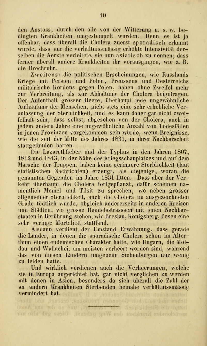 den Anstoss, durch den alle von der Witterung u. s. w. be- dinoten Krankheiten umgestenipelt wurden. Denn es ist ja ollenbar, dass überall die Cholera zuerst sporadisch erkannt wurde, dass nur die verhiiltnissniässig erhöhte Intensivität der- selben die Aerzte verleilele, sie nun asiatisch zu nennen; dass ferner überall andere Krankheiten ihr vorausgingen, wie z. B. die Brechruhr. Zweitens: die politischen Erscheinungen, wie Russlands Krieoe mit Persien und Polen, Preussens und Oesterreichs militairische Kordons gegen Polen, haben ohne Zweifel mehr zur Verbreitung, als zur Abhaltung der Cholera beigetragen. Der Aufenthalt grosser Heere, überhaupt jede ungewöhnliche Aufliäufung der Menschen, giebt stets eine sehr erhebliche Ver- anlassung der Sterblichkeit, und es kann daher gar nicht zwei- felhaft sein, dass selbst, abgesehen von der Cholera, auch in jedem andern Jahre eine ungewöhnliche Anzahl von Todesfällen in jenen Provinzen vorgekommen sein würde, wenn Ereignisse, wie die seit der Mitte des Jahres 1831, in ihrer Nachbarschaft stattgefunden hätten. Die Lazarethfieber und der Typhus in den Jahren 1807, 1812 und 1813, in der Nähe des Kriegsschauplatzes und auf dem Marsche der Truppen, haben keine geringere Sterblichkeit (laut statistischen Nachrichten) erzeugt, als diejenige, woran die genannten Gegenden im Jahre 1831 litten. Dass aber der Ver- kehr überhaupt die Cholera fortgepflanzt, dafür scheinen na- mentlich Memel und Tilsit zu sprechen, wo neben grosser allgemeiner Sterblichkeit, auch die Cholera im ausgezeichneten Grade tödtlich wurde, obgleich andererseits in anderen Kreisen und Städten, wo grosse Handelsstrasssen mit jenen Nachbar- staaten in Berührung stehen, wie Breslau, Königsberg, Posen eine sehr geringe Mortalität stattfand. Alsdann verdient der Umstand Erwähnung, dass gerade die Länder, in denen die sporadische Cholera schon im Alter- thum einen endemischen Charakter hatte, wie Ungarn, die Mol- dau und Wallachei, am meisten verheert Avorden sind, während das von diesen Ländern umgebene Siebenbürgen nur wenig zu leiden hatte. Und wirklich verdienen auch die Verheerungen, welche sie in Europa angerichtet hat, gar nicht verglichen zu werden mit denen in Asien, besonders da sich überall die Zahl der an andern Krankheiten Sterbenden beinahe verhältnissmässig vermindert hat.