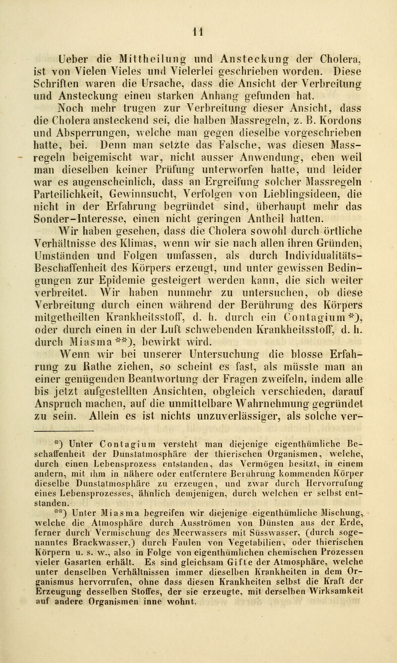 H lieber die Mittheilung und Ansteckung der Cholera, ist von Vielen Vieles und Vielerlei geschrieben worden. Diese Schriften waren die Ursache, dass die Ansicht der Verbreitung und Ansteckung einen starken Anhang gefunden hat. Noch mehr trugen zur Verbreitung dieser Ansicht, dass die Cholera ansteckend sei, die halben Massregeln, z. B. Kordons und Absperrungen, welche man gegen dieselbe vorgeschrieben hatte, bei. Denn man setzte das Falsche, was diesen Mass- regeln beigemischt war, nicht ausser Anwendung, eben weil man dieselben keiner Prüfung unterworfen hatte, und leider war es augenscheinlich, dass an Ergreifung solcher Massregeln Parteilichkeit, Gewinnsucht, Verfolgen von Lieblingsideen, die nicht in der Erfahrung begründet sind, überhaupt mehr das Sonder-Interesse, einen nicht geringen Antheil hatten. Wir haben gesehen, dass die Cholera sowohl durch örtliche Verhältnisse des Klimas, wenn wir sie nach allen ihren Gründen, Umständen und Folgen umfassen, als durch Individualitäts- Beschaffenheit des Körpers erzeugt, und unter gewissen Bedin- gungen zur Epidemie gesteigert werden kann, die sich weiter verbreitet. VV'ir haben nunmehr zu untersuchen, ob diese Verbreitung durch einen während der Berührung des Körpers mitgetheilten KrankheitsstofT, d. h. durch ein Contagium**), oder durch einen in der Luft schwebenden Krankheitsstoff, d. h. durch M i a s m a **}, b ewirkt wird. Wenn wir bei unserer Untersuchung die blosse Erfah- rung zu Rathe ziehen, so scheint es fast, als müsste man an einer genügenden Beantwortung der Fragen zweifeln, indem alle bis jetzt aufgestellten Ansichten, obgleich verschieden, darauf Anspruch machen, auf die unmittelbare Wahrnehmung gegründet zu sein. Allein es ist nichts unzuverlässiger, als solche ver- ') Unter Contagium versteht man diejenige eigenthiimliche Be- schairenheit der Dunstatmosphäre der thierischen Organismen, welche, durch einen Lebensprozess entstanden, das Vermögen besitzt, in einem andern, mit ihm in nähere oder entferntere Berührung kommenden Körper dieselbe Dunstatmosphäre zu erzeugen, und zwar durch Hervorrufung eines Lebensprozesses, ähnlich demjenigen, durch welchen er selbst ent- standen. ') Unter Miasma begreifen wir diejenige eigenthiimliche Mischung, welche die Atmosphäre durch Ausströmen von Dünsten aus der Erde, ferner durch Vermischung des Meerwassers mit Süsswasser, (durch soge- nanntes Brackwasser,) durch Faulen von Vegetabilien, oder thierischen Körpern u. s. w., also in Folge von eigenthümlichen chemischen Prozessen vieler Gasarten erhält. Es sind gleichsam Gifte der Atmosphäre, welche unter denselben Verhältnissen immer dieselben Krankheiten in dem Or- ganismus hervorrufen, ohne dass diesen Krankheiten selbst die Kraft der Erzeugung desselben Stoffes, der sie erzeugte, mit derselben Wirksamkeit auf andere Organismen inne wohnt.