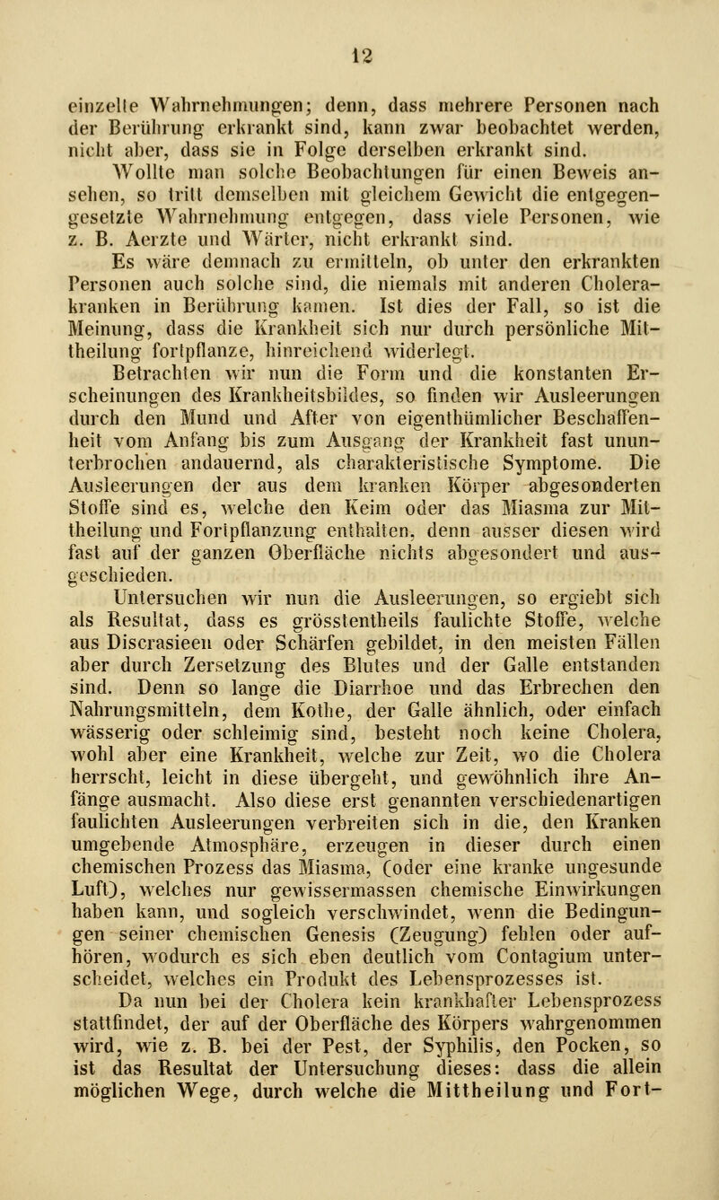 einzelle Wahrnehmungen; denn, dass mehrere Personen nach der Berührung erkrankt sind, kann zwar beobachtet werden, nicht aber, dass sie in Folge derselben erkrankt sind. Wollte man solche Beobachtungen für einen Beweis an- sehen, so tritt demselben mit gleichem Gewicht die entgegen- gesetzte Wahrnehmung entgegen, dass viele Personen, wie z. B. Aerzte und Wärter, nicht erkrankt sind. Es wäre demnach zu ermitteln, ob unter den erkrankten Personen auch solche sind, die niemals mit anderen Cholera- kranken in Berührung kamen. Ist dies der Fall, so ist die Meinung, dass die Krankheit sich nur durch persönliche Mit- theilung fortpflanze, hinreichend widerlegt. Betrachten wir nun die Form und die konstanten Er- scheinungen des Krankheitsbildes, so finden wir Ausleerungen durch den Mund und After von eigenthümlicher Beschaffen- heit vom Anfang bis zum Ausgang der Krankheit fast unun- terbrochen andauernd, als charakteristische Symptome. Die Ausleerungen der aus dem kranken Körper abgesonderten Stoffe sind es, welche den Keim oder das Miasma zur Mit- theilung und Foripflanzung enthalten, denn ausser diesen wird fast auf der ganzen Oberfläche nichts abgesondert und aus- geschieden. Untersuchen wir nun die Ausleerungen, so ergiebt sich als Resultat, dass es grösstentheils faulichte Stoffe, welche aus Discrasieen oder Schärfen gebildet, in den meisten Fällen aber durch Zersetzung des Blutes und der Galle entstanden sind. Denn so lange die Diarrhoe und das Erbrechen den Nahrungsmitteln, dem Kothe, der Galle ähnlich, oder einfach wässerig oder schleimig sind, besteht noch keine Cholera, wohl aber eine Krankheit, welche zur Zeit, wo die Cholera herrscht, leicht in diese übergeht, und gewöhnlich ihre An- fänge ausmacht. Also diese erst genannten verschiedenartigen faulichten Ausleerungen verbreiten sich in die, den Kranken umgebende Atmosphäre, erzeugen in dieser durch einen chemischen Prozess das Miasma, (oder eine kranke ungesunde Luft), welches nur gewissermassen chemische Einwirkungen haben kann, und sogleich verschwindet, wenn die Bedingun- gen seiner chemischen Genesis (Zeugung) fehlen oder auf- hören, wodurch es sich eben deutlich vom Contagium unter- scheidet, welches ein Produkt des Lebensprozesses ist. Da nun bei der Cholera kein krankhafter Lebensprozess stattfindet, der auf der Oberfläche des Körpers wahrgenommen wird, wie z. B. bei der Pest, der Syphilis, den Pocken, so ist das Resultat der Untersuchung dieses: dass die allein möglichen Wege, durch welche die Mittheilung und Fort-