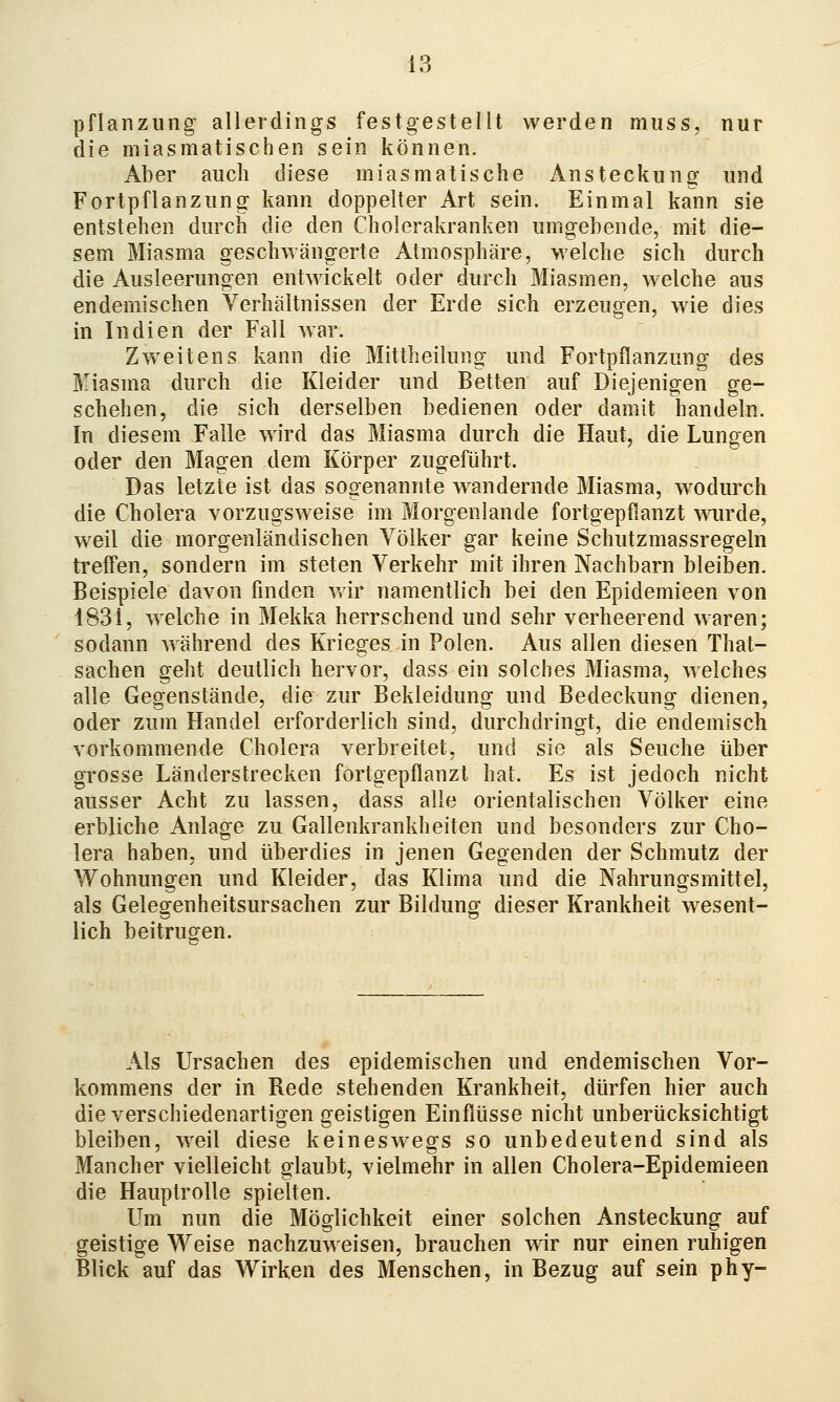 Pflanzung allerdings festgestellt werden muss, nur die miasmatischen sein können. Aber auch diese miasmatische Ansteckung und Fortpflanzung kann doppelter Art sein. Einmal kann sie entstehen durch die den Cholerakranken umgebende, mit die- sem Miasma geschwängerte Atmosphäre, welche sich durch die Ausleerungen entwickelt oder durch Miasmen, welche aus endemischen Verhältnissen der Erde sich erzeugen, wie dies in Indien der Fall war. Zweitens kann die Mittheilung und Fortpflanzung des Miasma durch die Kleider und Betten auf Diejenigen ge- schehen, die sich derselben bedienen oder damit handeln. In diesem Falle wird das Miasma durch die Haut, die Lungen oder den Magen dem Körper zugeführt. Das letzte ist das sogenannte wandernde Miasma, wodurch die Cholera vorzugsweise im Morgenlande fortgepflanzt ^vurde, weil die morgenländischen Völker gar keine Schutzmassregeln treffen, sondern im steten Verkehr mit ihren Nachbarn bleiben. Beispiele davon finden vdr namentlich bei den Epidemieen von 1831, welche in Mekka herrschend und sehr verheerend waren; sodann während des Krieges in Polen. Aus allen diesen That- sachen geht deutlich hervor, dass ein solches Miasma, welches alle Gegenstände, die zur Bekleidung und Bedeckung dienen, oder zum Handel erforderlich sind, durchdringt, die endemisch vorkommende Cholera verbreitet, und sie als Seuche über grosse Länderstrecken fortgepflanzt hat. Es ist jedoch nicht ausser Acht zu lassen, dass alle orientalischen Völker eine erbliche Anlage zu Gallenkrankheiten und besonders zur Cho- lera haben, und überdies in jenen Gegenden der Schmutz der Wohnungen und Kleider, das Klima und die Nahrungsmittel, als Gelegenheitsursachen zur Bildung dieser Krankheit wesent- lich beitrugen. Als Ursachen des epidemischen und endemischen Vor- kommens der in Rede stehenden Krankheit, dürfen hier auch die verschiedenartigen geistigen Einflüsse nicht unberücksichtigt bleiben, weil diese keineswegs so unbedeutend sind als Mancher vielleicht glaubt, vielmehr in allen Cholera-Epidemieen die Hauptrolle spielten. Um nun die Möglichkeit einer solchen Ansteckung auf geistige Weise nachzuweisen, brauchen wir nur einen ruhigen Blick auf das Wirken des Menschen, in Bezug auf sein phy-