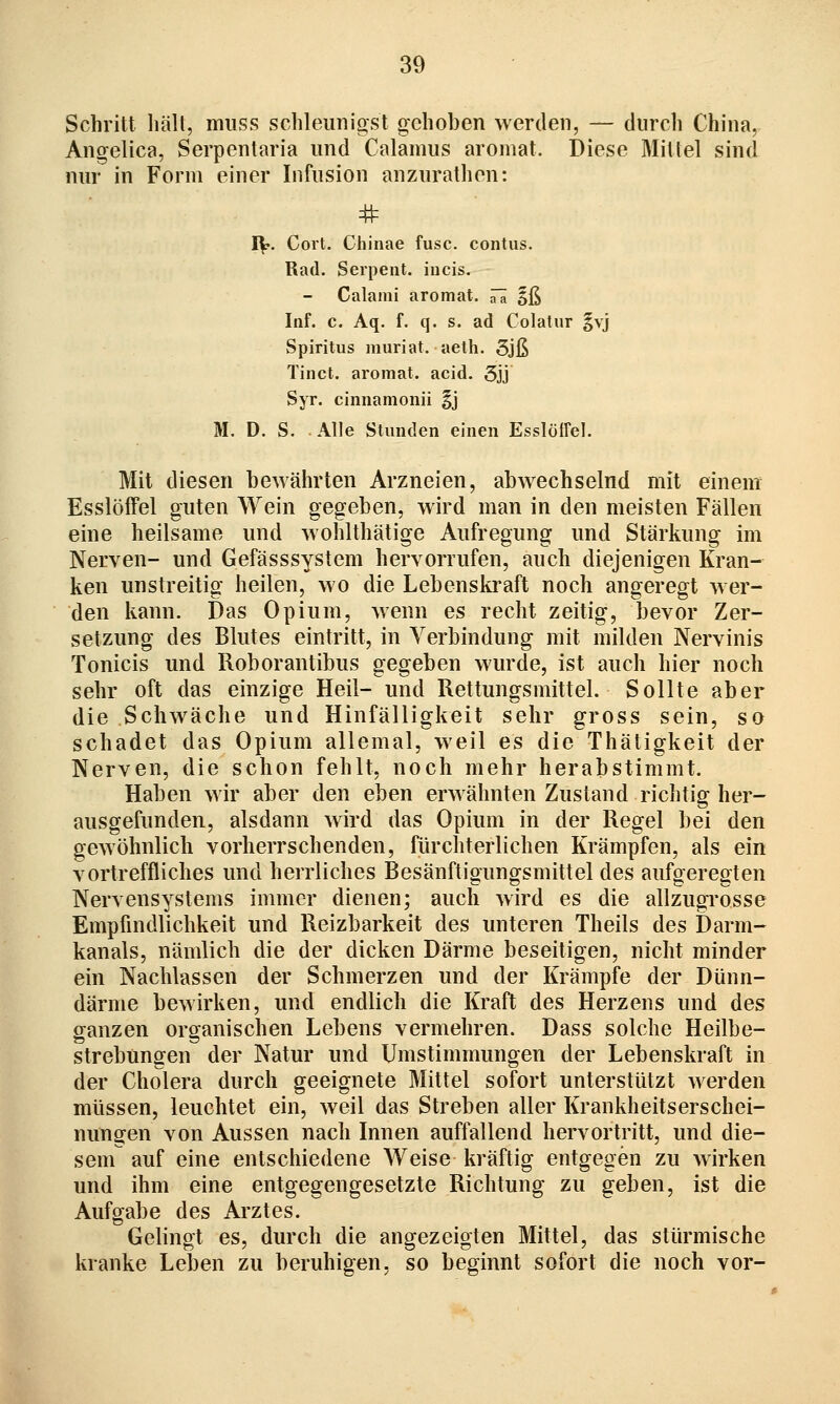 Schritt hält, miiss schleunigst gehoben werden, — durch China, Angelica, Serpentaria und Calamus aromat. Diese Mittel sind nur in Form einer Infusion anzurathon: # J\r. Cort. Chinae fusc. contus. Rad. Serpent. iiicis. - Calami aromat. ^ä §ß Inf. c. Aq. f. q. s. ad Colatur §vj Spiritus muriat. aeth. 5jß Tinct. aromat. acid. 3jj Syr. ciniiamonii §j M. D. S. Alle Stunden einen Esslöffel. Mit diesen bewährten Arzneien, abwechselnd mit einem Esslöffel guten Wein gegeben, wird man in den meisten Fällen eine heilsame und wohlthätige Aufregung und Stärkung im Nerven- und Gefässsystem hervorrufen, auch diejenigen Kran- ken unstreitig heilen, wo die Lebenskraft noch angeregt wer- den kann. Das Opium, wenn es recht zeitig, bevor Zer- setzung des Blutes eintritt, in Verbindung mit milden Nervinis Tonicis und Roborantibus gegeben wurde, ist auch hier noch sehr oft das einzige Heil- und Rettungsmittel. Sollte aber die Schwäche und Hinfälligkeit sehr gross sein, so schadet das Opium allemal, weil es die Thätigkeit der Nerven, die schon fehlt, noch mehr herabstimmt. Haben wir aber den eben erwähnten Zustand richtig her- ausgefunden, alsdann wird das Opium in der Regel bei den gewöhnlich vorherrschenden, fürchterlichen Krämpfen, als ein vortreffliches und herrliches Besänftigungsmittel des aufgeregten Nervensystems immer dienen; auch wird es die allzugrosse Empfindlichkeit und Reizbarkeit des unteren Theils des Darm- kanals, nämlich die der dicken Därme beseitigen, nicht minder ein Nachlassen der Schmerzen und der Krämpfe der Dünn- därme bewirken, und endlich die Kraft des Herzens und des ganzen organischen Lebens vermehren. Dass solche Heilbe- strebungen der Natur und Umstimmungen der Lebenskraft in der Cholera durch geeignete Mittel sofort unterstützt werden müssen, leuchtet ein, weil das Streben aller Krankheitserschei- nungen von Aussen nach Innen auffallend hervortritt, und die- sem auf eine entschiedene Weise kräftig entgegen zu wirken und ihm eine entgegengesetzte Richtung zu geben, ist die Aufgabe des Arztes. Gelingt es, durch die angezeigten Mittel, das stürmische kranke Leben zu beruhigen, so beginnt sofort die noch vor-