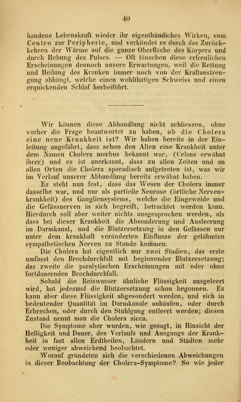 liaiidene Lebenskraft wieder ihr eigenthümliches Wirken, vom Centro zur Peripherie, und vcrkinidel es durch das Zurück- kehren der AYärnie auf die ganze Oberfläclie des Körpers und durch Hebung des Pulses. — Oft läuschen diese erfreulichen Erscheinungen dennoch unsere Erwartungen, weil die Rettung und Heilung des Kranken immer noch von der Kraflanstren- gung abhängt, welche einen wohlthäligen Schweiss und einen erquickenden Schlaf herbeiführt. Wir können diese Abhandlung nicht schliessen, ohne vorher die Frage beantwortet zu haben, ob die Cholera eine neue Krankheit ist? Wir haben bereits in der Ein- leitung angeführt, dass schon den Alten eine Krankheit unter dem Namen Cholera morbus bekannt war, (Celsus erwähnt ihrer) und es ist anerkannt, dass zu allen Zeiten und an allen Orten die Cholera sporadisch aufgetreten ist, was wir im Verlauf unserer Abhandlung bereits erwähnt haben. Es steht nun fest, dass das Wesen der Cholera immer dasselbe war, und nur als partielle Neurose (örtliche Nerven- krankheit) des Gangliensystems, welche die Eingeweide und die Gefässnerven in sich begreift, betrachtet w^erden kann. Hierdurch soll aber weiter nichts ausgesprochen werden, als dass bei dieser Krankheit die Absonderung und Ausleerung im Darmkanal, und die Blutzersetzung in den Gefässen nur unter dem krankhaft veränderten Einflüsse der gelähmten sympathetischen Nerven zu Stande kommen. Die Cholera hat eigentlich nur zwei Stadien, das erste umfasst den Brechdurchfall mit beginnender Blutzersetzung; das zweite die paralytischen Erscheinungen mit oder ohne fortdauernden Brechdurchfall. Sobald die Reiswasser ähnliche Flüssigkeit ausgeleert wird, hat jedesmal die Blutzersetzung schon begonnen. Es kann aber diese Flüssigkeit abgesondert werden, und sich in bedeutender Quantität im Darmkanale anhäufen, oder durch Erbrechen, oder durch den Stuhlgang entleert werden; diesen Zustand nennt man die Cholera sicca. Die Symptome aber wurden, wie gesagt, in Hinsicht der Heftigkeit und Dauer, des Verlaufs und Ausgangs der Krank- heit in fast allen Erdtheilen, Ländern und Städten mehr oder weniger abweichend beobachtet. Worauf gi*ündeten sich die verschiedenen Abweichungen in dieser Beobachtung der Cholera-Symptome? So wie jeder