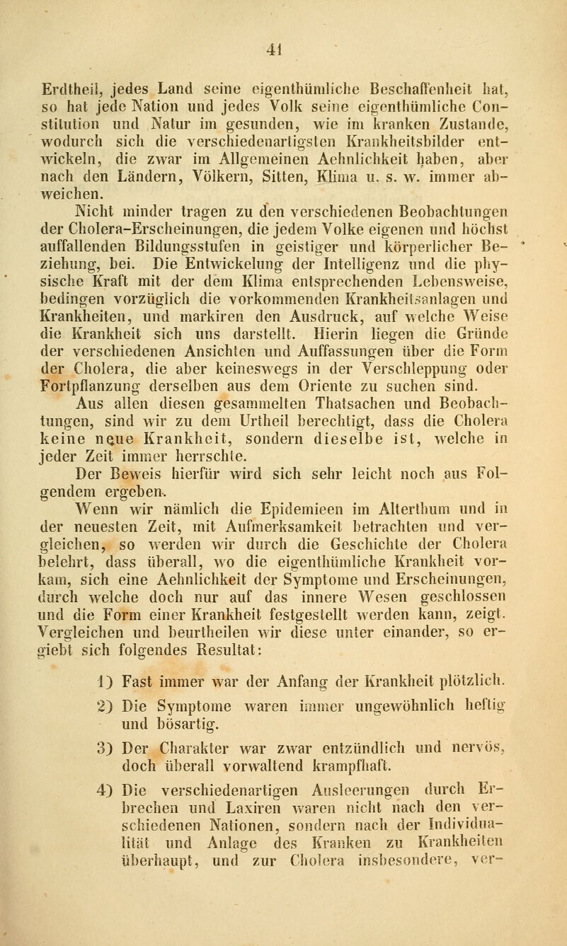 Erdtheil, jedes Land seine eigenthümliche BeschafFeiiheit hat, so hat jede Nation und jedes Volk seine eigenthümliche Con- stitution und Natur im gesunden, wie im kranken Zustande, wodurch sich die verschiedenartigsten Kraiikheitsbilder ent- wickeln, die zwar im Allgemeinen Aehnlichkeit haben, aber nach den Ländern, Völkern, Sitten, Klima u. s. w. immer ab- weichen. Nicht minder tragen zu den verschiedenen Beobachtungen der Cholera-Erscheinungen, die jedem Volke eigenen und höchst auffallenden Bildungsstufen in geistiger und körperlicher Be- ziehung, bei. Die Entwickelung der Intelligenz und die phy- sische Kraft mit der dem Klima entsprechenden Lebensweise, bedingen vorzüglich die vorkommenden Krankheiisanlagen und Krankheiten, und markiren den Ausdruck, auf welche Weise die Krankheit sich uns darstellt. Hierin liegen die Gründe der verschiedenen Ansichten und Auffassungen über die Form der Cholera, die aber keineswegs in der Verschleppung oder Fortpflanzung derselben aus dem Oriente zu suchen sind. Aus allen diesen gesammelten Thatsachen und Beobach- tungen, sind wir zu dem Urtheil berechtigt, dass die Cholera keine nQue Krankheit, sondern dieselbe ist, welche in jeder Zeit immer herrschte. Der Beweis liierfür wird sich sehr leicht noch aus Fol- gendem ergeben. AVenn wir nämlich die Epidemieen im Alterthum und in der neuesten Zeit, mit Aufmerksamkeit betrachten und ver- gleichen, so werden wir durch die Geschichte der Cholera belehrt, dass überall, wo die eigenthümliche Krankheit vor- kam, sich eine Aehnlichkeit der Symptome und Erscheinungen, durch welche doch nur auf das innere Wesen geschlossen und die Form einer Krankheit festgestellt werden kann, zeigt. Vergleichen und beurtheilen wir diese unter einander, so er- giebt sich folgendes Resultat: 1) Fast immer war der Anfang der Krankheit plötzlich. 2) Die Symptome waren iiiiiner ungewöhnlich heftig und bösartig. 3) Der Charakter war zwar entzündlich und nervös, doch überall vorwaltend krampfhaft. 4) Die verschiedenartigen Ausleerungen durch Er- brechen und Laxiren waren nicht nach den ver- schiedenen Nationen, sondern nach der Individua- lität und Anlage des Kranken zu Krankheiten überhaupt, und zur Cholera insbesondere, ver-