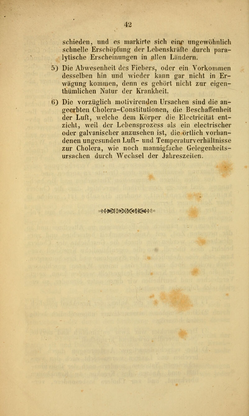 schieden, und es markirte sich eiiir ungewöhnlich schnelle Erschöpiimg der Lebenskräfte durch para- lytische Erscheinungen in allen Ländern. 5) Die Abwesenheit des Fiebers, oder ein Vorkommen desselben hin und wieder kann gar nicht in Er- wägung kommen, denn es gehört nicht zur eigen- Ihümlichen Natur der Krankheit. 0) Die vorzüglich molivirenden Ursachen sind die an- geerbten Cholera-Constitutionen, die Beschaffenheit der Luft, welche dem Körper die Eloclricität ent- zieht, weil der Lebensprozess als ein electrischer oder galvanischer anzusehen ist, die örtlich vorhan- denen ungesunden Luft- und Temperaturverhältnisse zur Cholera, wie noch mannigfache Gelegenheits- ursachen durch Wechsel der Jahreszeilen,