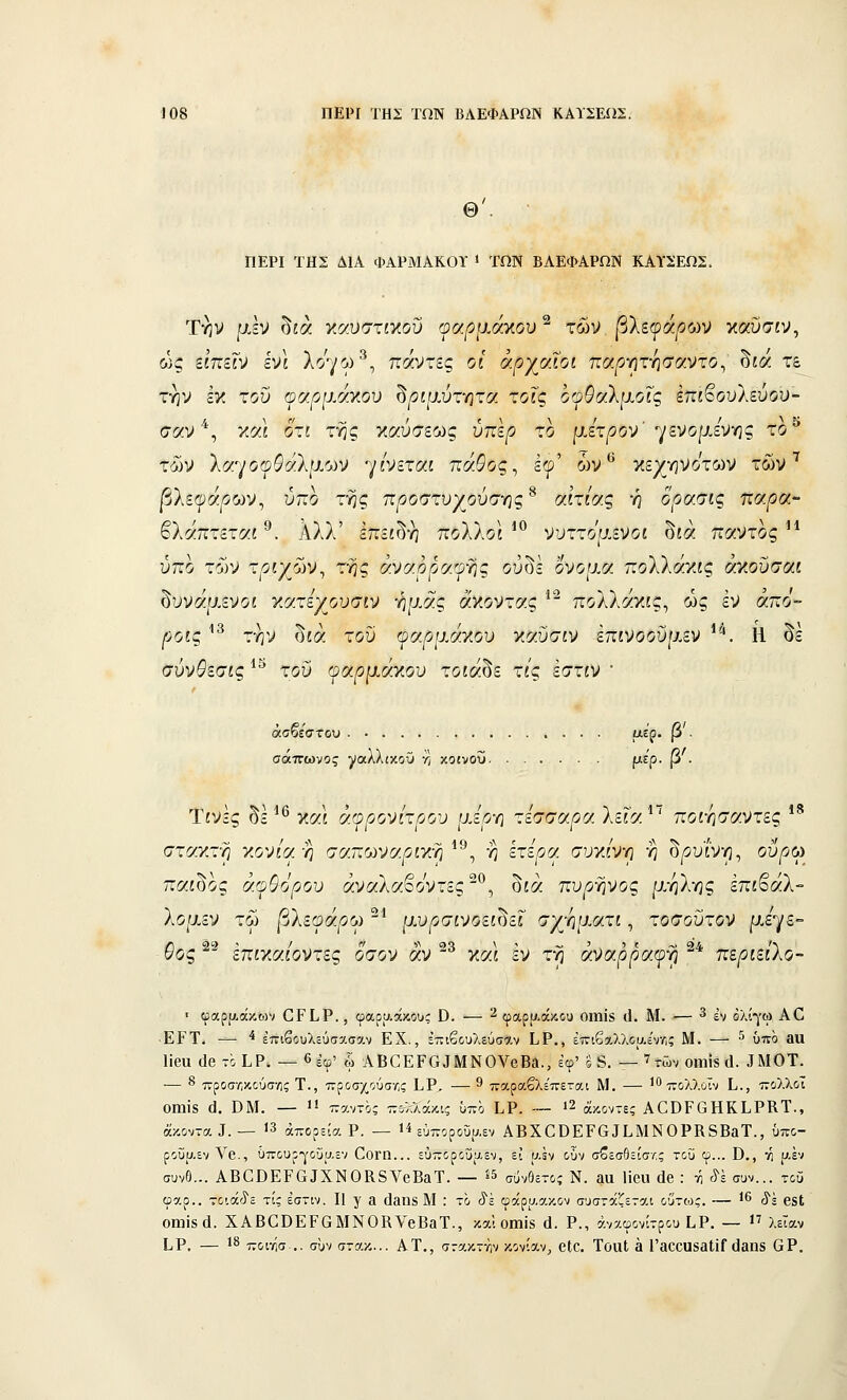 Θ'. ΠΕΡΙ ΤΗΣ ΔΙΑ ΦΑΡΜΑΚΟΪ » ΤΩΝ ΒΛΕΦΑΡΩΝ ΚΑϊΣΕΩΣ. Την μεν δίά γ.σ.υστιγ.οϋ οα.ρμάγ.ου'^ των (3λεφά/3ων καυσίν, ώς ειπείν ενί Ιο^^ω^^ πάντες οι αρχαίοι παρ-ητ-ησαντο^ δία τε την εγ. του ου.ρμσΎ.οχ) δριμύτητα, τοις οοθαλμοΐς Επϊ^ουΐεύον- σαν *, χοα οτι της ΥΜυσεως ύπερ το μετρον' ^μνομενης το^ των λ(/.•^/ο(ρθαλμών γίνεται πάθος ^ Ιφ' ών ^ οίεχηνο'των των'^ |5λε(ρά^ων, ύπο της προστυχούσ-ης^ αιτίας ή ορασις παρα- βλάπτεται ®. Αλλ' Ιπείδη πολλοί *^ νυττομενοι δίά παντός ^* ύπο των τριχών^ της αναγραφής οΰδε όνομα πολλάκις αχοΰσαι δυνάμενοι γ.ατεχουσιν -ημάς άγοντας '* πολλάκις, ως έν άπο- /';οίς ^^ την δίά του οαρμάγου γαϋσιν επινοοϋμεν '^. Η δε σύν^εσίς ^^ του (ραρμάγου τοίάδε τ/ς εστίν • άσβεστου α,ερ. β . σάπωνος ^(αλλίκοϋ νϊ κοινοΰ ριε'ρ. β . Τίνες δε ^^ καί ά(ρρονίτρου μερ-η τέσσαρα λεία ^^ ποι-ησαντες *^ στακτη χονία-η σαπωναριν:η^^^^ η έτερα συγίνη η δρύινη, ουρώ παίδος άψθόρου άναλαβοντες-^, δίά πυργινος μήλης έπίβαλ- λομεν τω βλεψάρω ^^ μυρσινοει^εΐ σχγιματι, τοσούτον ρ.εγε•= &Ός'' επιγαιοντες όσον αν ^ γα.ι εν τη αναρραφγ; περιειλο- ■ φαρρ,άκων ΟΡΙ,Ρ., φαρυ.άκους Ο. — 2 φαρ|χάκθϋ οιπίδ (1. Μ. — ^ ^.^ όλίγω ΑΟ ■ΕΡΤ. — ■* έτηβουλεύσα,σαν ΕΧ., έ-ιβουλεύσο'.ν ίΡ., έπιβο-λλοαενο; Μ. — ^ ύπο 3α Ιΐβα (ΙοτόΙ,Ρ, — 6έφ' ω ΑΒΟΕΡΟαΜΝΟνβΒή., εφ' ο δ. — ' τών οηιΪ8 ά. αΜΟΤ. — 8 τνροσ-Λκαύσης Τ., προσχούσ'Λς Ι,Ρ, — 9 παραβλέπεται Μ. — ' ^ς}^),;,■[,; ]^^ τνολλοϊ ΟίηΐΒ (]. ΒΜ. —  παντός πολλάκις ϋπο Ι.Ρ. ~~ ι2 ά^οντε; ΑΟΟΡΟΗΚίΡΚΤ., άκοντα Ι.— 13 άπορεία Ρ. — ί^ εύποροΰυ.εν ΑΒΧΟΟΕΡΟ αΐ.ΜΝ0ΡΚ8ΒαΤ., ύπο- ροΰαεν Λ^β., όπουρ-γοΰαεν ΟοΓΠ... εύποροΰαεν, ει αεν οΰν σβεσθείσ/.ς του φ... Ο., •>ί αέν συνΟ... ΑΒΟΟΕΡαίΧΝΟΚβΥβΒβΤ. — ^^ σ,^νθετοί Ν. £ΐα Ηβα άβ : τίτ^έ συν... τοϋ φαρ.. τοιάίίε τί; έστιν. Π γ 3 (ΐ3θ8 Μ : το ίέ φάρυ.ακον συσταζεται οΰτως. — 1^ ,^^ β^ΐ; 011118(1. ΧΑΒαϋΕΡαΜΝ0ΚνβΒ3Τ., και οιηΪ8 ά. Ρ., άνχφονίτρου Ι.Ρ. — 1^ λείαν ίΡ. — 1^ ποιησ .. συν στακ... ΑΤ., στακτην κονίαν, βΙο. ΤοαΙ 3 Γ300υ83ΐΐΓ ϋβηβ 6Ρ.