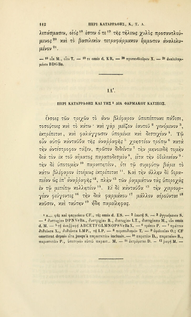 442 ΠΕΡΙ ΚΑΤΑΡΡΑΦΗΣ, Κ, Τ. Α. λίπασμασίν, οίος ■^ εστίν οτε^^ τ^ς τηλεως χυλός π/ίοσαντλού- μενΐος'^ και το βασιΧίΥ,ον τετραφάρμαχον ίμμωτον αναλελν- μενον . — 18 οία Μ., οίον Τ. — 19 7£ οιηϊβ (]. ΚΚ. — 20 7τροσαν6λοΰρ.εν Χ. — 21 άναλελγΐ[ΐ.- ΙΑ'. ΠΕΡΙ ΚΑΤΑΡΡΑΦΗΣ ΚΑΙ ΤΗΣ » ΔΙΑ ΦΑΡΜΑΚΟΥ ΚΑΪΧΕΩΣ. Οσοις των τριχών το άνω βΧεφαρον ύττοπεπτωκε παί'εσί, τοσοντοις χαΐ το κάτω * και γά^ο ρ,είζον ίαυτου ^ γίνομενον ^, Ικτ^οεπεταί, και (ροίλά-^ρ/ωσιν ύπουΑνει καΙ ^ιστιχίαν *. Τώ ούν αυτώ Ύ,αντοωΒα της άναρραψ-ης ^ γ^ρ-ηστίον τρόπω '^ κατά την άντΙστρο(ρον τάξίν, πρώτον δίδοντα^ την μηνοείδή τομην δίά τον εκ του αίματος πσ.ρσ.πο^ισμον^^ είτα την οβελία/αν ^ • την δε ύποτομ-ην ^^ παρΜνητεον, ότι τω συμψύτω βάρει το κάτω |3λξφα^ον ετοίμως έκτ^οεπεταί . Και την άλλην δε 5ε^α- πε/αν ως επ' άναρραι^ής'^, πλην '^ των ραμμάτων τάς ύπεροχάς εν τω μετοπω γ,οΐίγιτεον ^'*. Εί' δε γ.άντα.ϋ9α. ''^ την γ^ειρουρ- γ/αν ©εύγοντες ^*^ την δίά οαρμάκου '^'^ μάλλον αίρονντοίΐ *^ καυσίν, και ταύτη ν ^^ η δη παρείλγιψας. ί κ... φηι; χαι φαρρ.άχ',υ ΟΡ., της οηαϊδ (1. Ε8. — 2 έαυτη 8. — 3 έ•γγινί5(7.ενον 8. -— < ί'υστυχίαν ΟΡΝΥβΒβ., (ϊ'υστριχίαν Β., (ίισΓυχίαν Ι,Τ., ίΊσπχίασιν Μ., ο•3ν Οίηϊδ ^. Μ. — 5τνί άναρραφτί ΑΒΟΕΤΡαίΜΝΟΡδνβΒΕΧ. — ^ τρόπον Ρ. — ' πράττον ί^ίβυντϋ Χ., ^ΐίϊοϋντα ίΜΡ., τ•^ ίΡ, — « πόριποίισαόν Τ, — 9 οφελιαίαν Ο.; ΟΡ οιηβΙΙεηΙ άβριιΐί είτα ία8(ΐα'» παραιτΛτε'ον ϊηοΐϋδϊν.-— '** παρετερν Β,, τταρεταίων Β,, παρεστιτεΌν Ρ., ΰ-οτου.τ,ν αύτοϋ τταραιτ.. Μ. — Ι' εκτρέφεται ϋ. — ^^^ο.φύιΜ. —