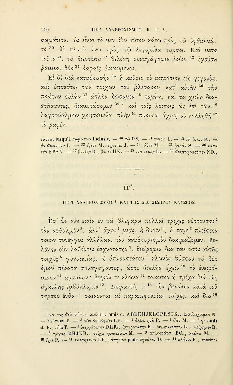 σωματίον, οκ Είναι το [χΐν οξυ (/.ύχοΰ κάτω προς τώ όφ^αλαώ, το ^^ δε πλατύ άνω ττ^οος τω λε-^/οιχενγ τα^σω. Κ«ί μετά τοΰτο', τά δίεστώτα^'^ βζΙο'^Ύ} συναγάγομεν ε^ί/ίυ ^^ έγούσ-η ρα.Ιι.ΐ}Μ^ ουο ραψαις αρν.ουμ,ενοι. Εί' δε δίά χαταρρα^ρ-ην ^^ η καΰσίν το έκτ^^οπίον είη γεγονός, και ύποκάτο^ των τριχών τοϋ βλεφάρου κατ' αύτην ^^ την πρώτην ούλ-ην ^^ άπΐίιν ^ώσορΛ^ ^^ τομή ν, και τά χεί'λη δία- στησαντες, δίαμοτώσομεν ^^  καΙ τοΓς λοιποΐς ώς επί των ■**^ λαγο©$άλρ.ο)ν χρησομεΦα, πλην*^ πυριών, άχρίς οΰ κολλητή ^^ το ραψεν. ταύτας 3α5(ϊα'£ΐ σω[;.άτ-ιον ϊηο1ιΐ8Ϊν. — 30 ^^, ρ§_ —3Ι -ούχ-φ [^, — 32 ^^ β^χ ρ_^ ^^ άν (ίιεστώτα ί,. — ^^ έ'ριον Μ., έχ,ούστ,; Τ. — 34 ^^(;ι ]ν[_ — 35 ρ^.φήν δ. — ϊ*» κατά τ/,ν ΕΡ8Χ. — '-'^ βουλτ,νϋ., βο'λ/,ν ΗΚ. — 3^ -^^ τψ.τ,ν Ο. — 39 ύ\αστοαώσο(;.ίν ΝΟ., ΙΓ', ΠΕΡΙ ΑΝΑΒΡΟΧΙΣΜΟΪ * ΚΑΙ ΤΗΣ ΔΙΑ ΣΙΔΗΡΟΪ ΚΑΤΣΕΩΣ. Εφ' ών ούκ εί'σιν εν τω βλεφάρου πολλαί τριχίες νύττουσαι - τον οψΟαΙίλον^, άλλ' άχ/^ί* μίας, η δυοίν^, η τογε^ πλείστον τ/?£ών σύνεγγυς αλλήλων, τον άναβ^οχίσρ.ον δοκίρ,άζομεν. Βε- λονην ούν λαβοντες ισχνοτάτην'^, δίεί'^ομεν δίά τοΰ ώτος αυτής τοίχος* γυναικείας, η απλούστατου^ κλώνος βύσσου τά δυο όμοΰ περατν. συναγαγο'ντες, θ)στε δίπλήν εχείν ^*^ το ενειρό- μενον^' άγκύλην • έτερον τε κλωνα ^ τοίοΰτον η ΐ^/^ίχα δίά της αγκύλης έμβάλλομεν'^. ^ιείραντες τε ^* την βεΐόνην κατά τοΰ ταρσού εν$α*'' φα/νονταί α/ πα^απεφυκυΓαί τρίχες^ χαΐ δίά*^ 1 και της ίιά σιύνίρου καύσεοκ οιηϊδ ί1. ΑΒΒΕΗίΚΙιΟΡΚδΤΧ., άναβρυ/ισίΛοϋ Ν. — 2 νΰτ&υσι Ρ. — 3 -^ών όφθαλυ.ών Ι.Ρ. — '* άλλα /,Ρ'^ι Ρ• — ^ '^'ύο Μ. — ^ γε οιηϊδ ό. Ρ., το'τεΤ. — '' ϊσχ.υροτ:ατον ΒΗΚ., ΐσχυροτάτην Κ., ίσχ,υ/_νοτάττ,ν ί., ίϊΊείρη[^,εν Κ. — 8 τρίχας ΌΐυΚΚ., τρίχ,α ρναικείαν Μ. — ^ άπλοστάτου ΒΟ., κλώνα Μ. — ' έχει Ρ. —  ένειρ•Λ[Λε'νον Ι,Ρ,, άγγεΤον ροΐΐΓ άγκύλγιν Β. — 12 ^λώνον Ρ., τοιούτον