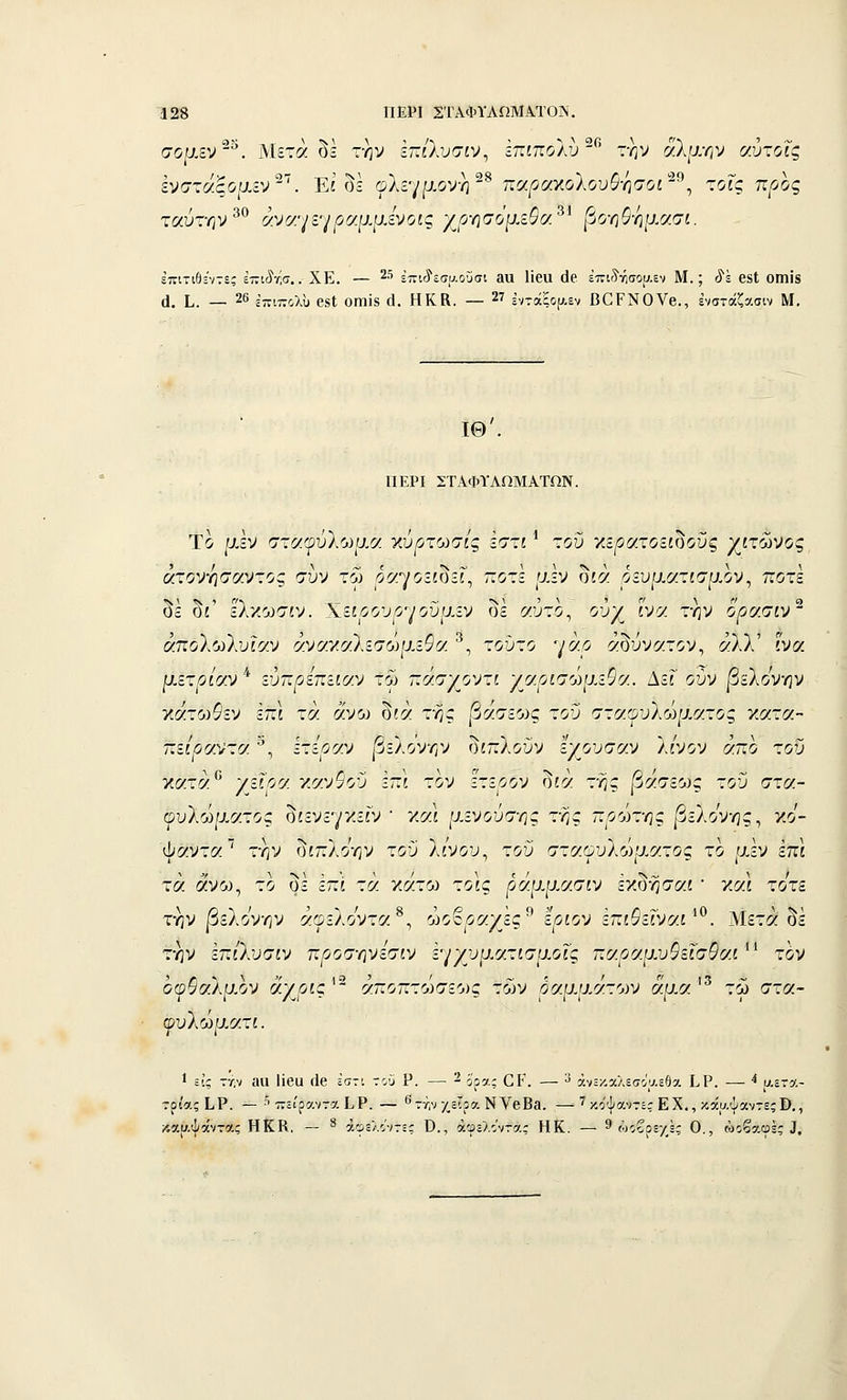 σορ.εν^^. Μετά δΙ την εττίλυσίν, ίπιποΑυ^^' την ά'λ/^.ην ^/.ύ-ο^ς Ινστάςομίν-^. Είδε φλεγμονή-^ -(/.ραγ.ο1ουθ•/]σοί'^^ τοις προς ταύτην^*^ άνν/μ'^ραιί'ίενοις χρ-ησόμεΟα^^ βο-ηθ-ημασι. επιτιβί'ντες εττιύν^σ.. ΧΕ. — 2•'' έπιύ'εσυ.οϋσι 3α ϋβα (16 έπΐ'5'ν;σοα=ν Μ.; ^ϊ β8ΐ ΟΠίΐδ (1. Ι,. _ 26 3νΐ77θλυ 68ΐ ΟΓπίδ £ΐ. ΗΚΚ. — 27 ίντάξοί^-εν ΒΟΡΝΟΥβ., ένστάζασιν Μ. ΙΘ'. ΠΕΡΙ ΣΤΑΦΤΛΩΜΑΤΩΝ. Το μεν σταίρυλωρ,α χύρτωσίς εστί ^ τοΰ κε/5ατοείδοΰς γιχ^^^ος άτον•ί\σσΜτος συν τω ^ό^γοεωεΓ, ποτέ μεν δίά ,οευματίσρ,ον, ποτέ δέ δί' ελκωσίν. 'Κίΐρουρ^/οΰυ.ίν δέ «ύ-ο, ούχ ί'ν« την ορσ.σιν' άπολωλυίαν άναγνΙζσωμεΟα. ^, τοΰτο γά,ο αδύνατον, ί^λλ' ίνα ρ.οτρίαν^ ■ύπρίπζ.ίαν τω ~σ.ΐ'/οντι '/βρισώ^χιΟ^.. ΔεΓ ούν |3ελονην χάτο)$εν επί τά άνο^ δίά της |3ασεο)ς τοΰ σταψυΐώιχατος ν.ατα- πεί'^αντα ^, ετεοαν |3ελονην διπλούν εχουσαν λ/νον άπο τοΰ Χίζτά /-'^Ι^^ κανιού επί τον ετεοον δίά της βάσεως του στα- ουλώρ,ατος δίενεγο<εΓν ' */αι μενούσης της πρώτης βζίοτης^ κο- ψαντα την δίπλοην του λίνου, του σταωυλω'^ατος το μεν έπι τά ά'νω, το δε επί τά κάτο) τοις ράρψ,σ.σιν εχδήσαι ' κο:ι το'τε την |3ελονην άωελοντοί^, ωο^ροίχες^ ίριον ίπιΟεΐνσ.ί^^. Μετά δε την επι'λυσίν προσ-ηνεσιν εγχυρ,ατίσμοΓς παοοίμυίεΓσ^αί ■ τον οφφαλρ-ον άγρίς^^ ο^.ποπτώσζως των οαμμάτο^ν άμα'^ τω στα- φυλώματί. 1 Εΐ'ς ττ,ν αα ϋβα ίΐβ εστί του Ρ. — 2 ^'ρα; Ο Κ. — 3 άνεχ-χλεσοαεθα Ι^Ρ. — •* αετα- τρίας ίΡ. — ■'' πει'ραντα ίΡ. — ^ττ,ν χείρα ΝΥθΕη. —■ ^ κο'ψαντε; ΕΧ., κάαψαντεςΒ., κααψάντας Η Κ Κ. - » άφελοντες Ο., άφελοντα,: Η Κ. — 9 ώοβρε/,ές Ο.,'ώ^βαφές ^.