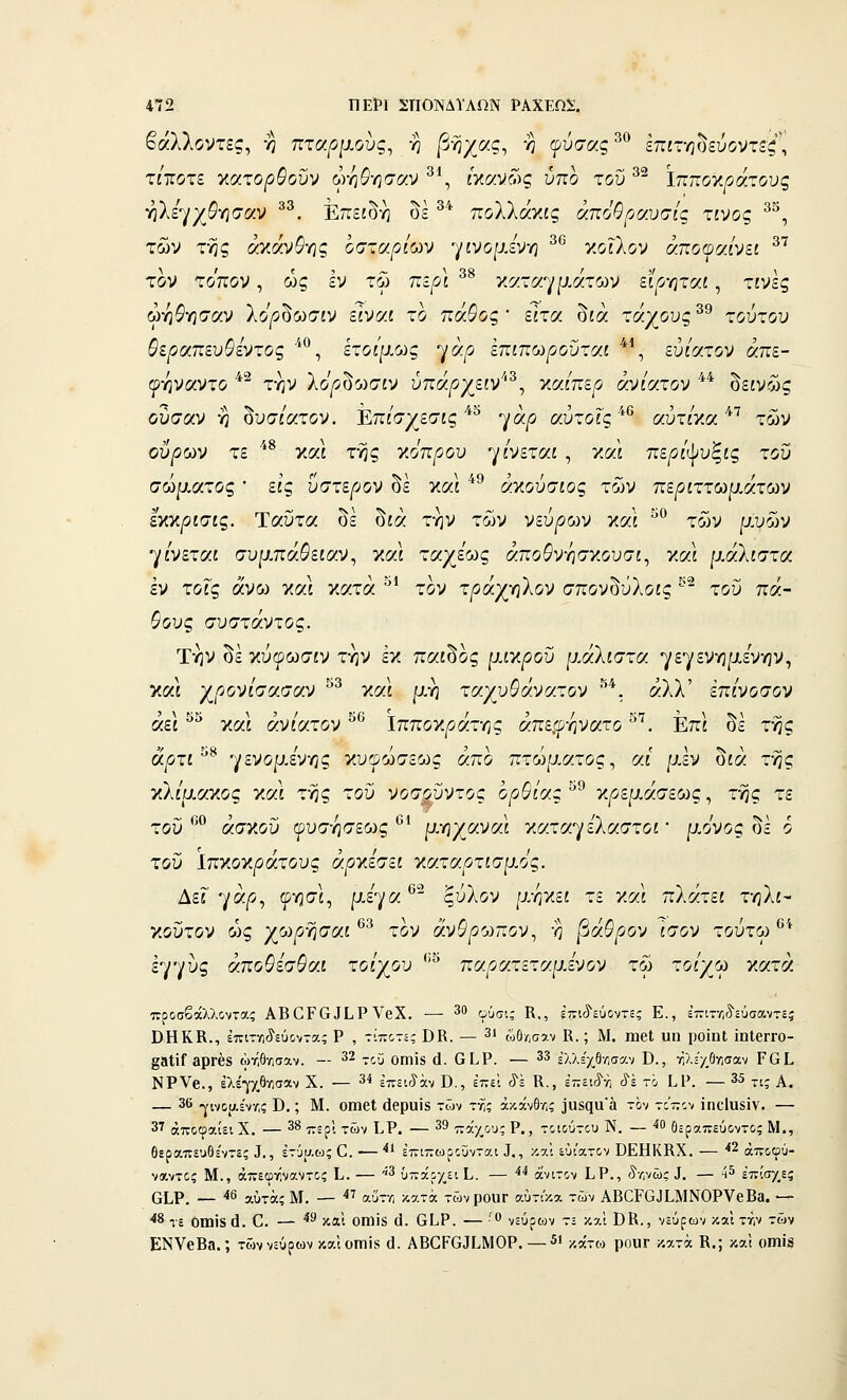 35 1 37 472 ΠΕΡΙ ΣΠΟΝΔΥΛΩΝ ΡΑΧΕΩΙ. βάλλοντες, -η ττταριχους^ -η |3ήχας, η ψύσας^^ επίτηοεύοντ^ζ, τΐΊίοτί κατο/ί&ουν ωηί'ησαν * , £κανί•.)ς υπο του *- Ιπποκράτους ηλεγχ5γ5σαν ^^. Επειδή δε ^^ πολλάκις άποθραυσίς χινος των της αγ.α)^ϋγις οσταριων -γινομένη ν.οιλον αποψαίνει τον τόπον, ως εν τω περί καταγμάτων εί^οηταί, τίνες ώη^ησαν λο'^δωσίν είναι το πάθος ' είτα δίά τάχους ^^ τούτου 9ίραπευθενχος ^'°, ίτοψ.ως ^άρ επίπωροΰταί ^\ εύίατον άπε- ψ-ηναντο ^^ την λο'/5δωσίν ύπά/ίχείν'*^, ν.αίπερ οοίίατον ** δείνώς ουσαν η δυσ/ατον. Επ/σχεσίς''*^ γά^ αύτοΓς''*® αύτ/κα''*'' των ούρούν τε ^*^ καΙ της γ.όπρου γίνεται , και πε^ί'ψυξίς του σώματος εις ύστερον οε καί ακουσίος των πε^ίττωρ,ατων ίγ.•αρισις. Ταΰτα δε δίά την των νεύρων και ^° των μυών γίνεται συμπά^είαν, και ταχέως άποδ'νησκουσί, και μάλίστα εν τοις άνω και κατά ^* τον τράχ-ηίον σπον^ύλοις ^' του πά- γους συστάντος. Την δε κύφωσίν την εκ παι^ος μίγφοϋ μ,άλίστα γεγενημενην, και χρονισασοίν γ,αι μη τσ.'/υ^ανσ.τον . αλλ επινοσον αεί και ανίατον Ιπποκ/3ατης απε,ωηνατο . Επί οε της ά^οτί ^^ -^ενορΑν-ης κυωώσεως άπο πτώματος^ αϊ μεν δίά της νλίαα-κος Ύ.νλ της του νοσ^ΰντος όρθιας'^^ κ^εμάσεως, της τε του *'''^ άσκου φυσησεως *'^ ρ,ηχαναί ν.ατα^/ελαστοί' μόνος οε 6 του ίπκοκ^άτους άρνίσει ν.αταρτισμός. Δει 7^/57 9''5'^^ ρ-έγα®^ ξύλον μηκεί τε και πλάτεί τηλί- κουτον ως χωρ-ησαί τον αν&^οωπον, η ραθρον ίσον τούτω ' εγγύς άποθεσθαι τοίχου *' παρατεταμενον τω τοίγω γ,ατά προσβάλλοντας ΑΒ^Ρ^^ίΡVβX. — 30 φύσι; Κ., ίπι^εύοντ=ς Ε., έτητ/,ίίύσαντεί ΟΗΚΚ., επιτγιίεύοντας Ρ , τίποτε; ΌΒ. — 31 ώθ/,σαν Κ.; Μ. ηιβΐ υη ροϊηΐ ϊηΙβΓΓΟ- §3ΐίΓ βρΓέδ ώτ,θ-Λ,σαν. — ^2 7θϋ οπιίδ ά. Ο Ι,Ρ. — 33 =Λλ5'χθν;σαν ϋ., ήλΗ/.θνισαν Γ61. ΝΡΥβ., ελέγχθ-Λσαν Χ. — 3ί έπειύ'άν Β., ίτ,ά 8ϊ Κ., έ-ει^η (ί'έ το Ι.Ρ. — 35 ^^^ α. — 36 -^ινοαέντ,; Β.; Μ. οοιβΐ άβρυίδ των τχ; άκχνθΛ,; ϊαδςιι'ά τον τόπον ίηοΐϋδϊν. — 3'' άποφαίει Χ. — 38 ^^ρ). χων ί,Ρ. — 39 7νά•/_ου; Ρ., τοιούτου Ν. — -^0 Οεραπεύοντο; Μ., θεραπευθέντες Ι., έτίιαως 0. — ■** επιπωροΰνται Ι., καϊ εύί'ατον ϋΕΗΚΚΧ. — '*2 άποφύ- ναντος Μ., άπεωτήναντος Ι,. — ^3 υπάρχει ί. — ^^ άνιτον Ι.Ρ., ίτ,νώς ^. — 4^ επίσ/,ε; ΟΙ,Ρ. — 46 3,,0τά; Μ. —  αύτη κατά τώνρΟΌΓ αύτι'κα τών ΑΒΟΡΟϋίΜΝΟΡΥβΒα. — *^ τε Οίηϊδ ά. Ο. — *^ και ΟΠίίδ (1. ΟίΡ. — '^ νεύρων τε και ΒΚ., νεύρων καΐ ττ,ν των ΕΝΥβΒδ.; τών νεύρων καίοιηΐδ (]. ΑΒ^Ρ(}^ι,ΜΟΡ.—^ι ^,^,^ν^ ρουΓ κατά Κ.; και οιηϊδ