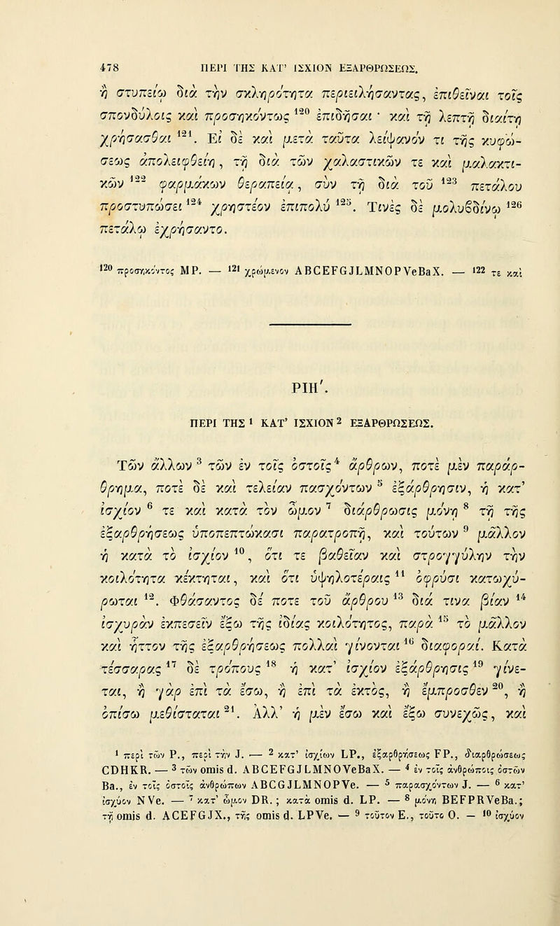 ■η στυπζίω δίά την στί-ηρότ-ητοί περιειλ^σαντας ^ ίπιΒεϊναι τοις σπον^ύλοις και προσηκόντως ^^^ έπίδησαί ' και τη λεπτή δία/τη χρ-ησασθαί *-^ Εί δΙ και μετά ταΰτα λΕί'ψανον τ£ της κυφώ- σεως άπολζιφθεί-η, τη δίά των χαλαστίκών τε και μαλακτί- κ6)ν ^' ψαρι^άγΜν θεραπεία, συν τη δίά του *^^ πεταλον προστυπωσει ^-^ χ^οηστεον επιποΐύ ^^^. Τίνες δε μολυβδ/νω '^'^ πετάλω εχργισαντο. >20 προσ/,κιντοί ΜΡ. — »2Ι χρώρ.ενον ΑΒΟΕΡαΙΙ.ΜΝΟΡΥβΒβΧ. — ί22 ^^ ^^χ ριη'. ΠΕΡΙ ΤΗΣ • ΚΑΤ' ΙΣΧ1ΌΝ 2 ΕΞΑΡΘΡΩΣΕΩΣ. Των άλλων ^ των εν τοις έστοΓς* ά^^/5ων, ποτέ μεν τιαράρ- θργιμα^ ποτέ δε καΙ τελε/αν πασχο'ντων ^ εξάρθρ-ησιν^ ή κατ' ί'σχ/ον ® τε και κατά τον ώμον ^ δίά/ί^^ωσίς μο'νη ^ τη της εξαρΟρΫ}σε(>)ς ύποπεπτώκασί πα/9ατ/3οπη, και τούτων ^ μάλλον η κατά το ί'σχ/ον^®, οτί τε βαΰεϊαν και στ|θογγύλην την γ.οι'λότητα κεκτηταί, καΙ οτί ύψηλοτε'/5α£ς οφρύσι κατωχύ- |θωταί ^^. Φ^άσαντος δε' ποτέ του άρθρου ^^ δίά τίνα |3ίαν *'* ισχυραν εκπεσε^ν εξω της ίδ/ας κοίλοτητος, πα^ά *^ το μ.αΧλον Ύ.α\ ήττον τής έξα^^/^ήσεως πολλαι γ/νονταί^*^ ^ίαφοραί. Κατά τεσσάρας οε τρόπους η κατ ισχιον εξαρυρ-ησίς^^ γίνε- ται, η γά^ επί τά εσω, ή επί τά έκτος, ή εμπ^οοσ^εν ^°, η οπίσω μεθίσταταΐ'Κ Αλλ' ή μεν εσω καΙ εξω συνεχώς, και 1 περί των Ρ,, πειϊ τνιν ^. •— 2 ,^,^-τ' ισχίων ΙιΡ., εξαρθρτίσεως ΓΡ., ^ιαρθρο>σεως ΟΟΗΚΚ. — 3τώνθΐιιΪ5ά. ΑΒ0ΕΡ6^[.ΜΝΟVβΒ^X. — ■* έν τοις άνθρωποι; οστών Ββ., εν τοΧζ όστοϊς ανθρώπων ΑΒ0631.ΜΝ0Ρνβ. — ^ παρασχόντων Ι. — 6 κατ' ισχύον ΝΥβ. —  κατ' ωμον ϋΚ. ; κατά οιηΪ8 ά. ΙιΡ. — ^ αον-Λ ΒΕΡΡΚΥβΒα.; τ^ οηιΐδ ά. ΑΟΕΡ(υΧ., τί; οιηΪ8 ς|. ΙιΡνβ. — ^ τοϋτ&ν Ε., τοΰτ6 Ο. — •0 ι'αχΰον