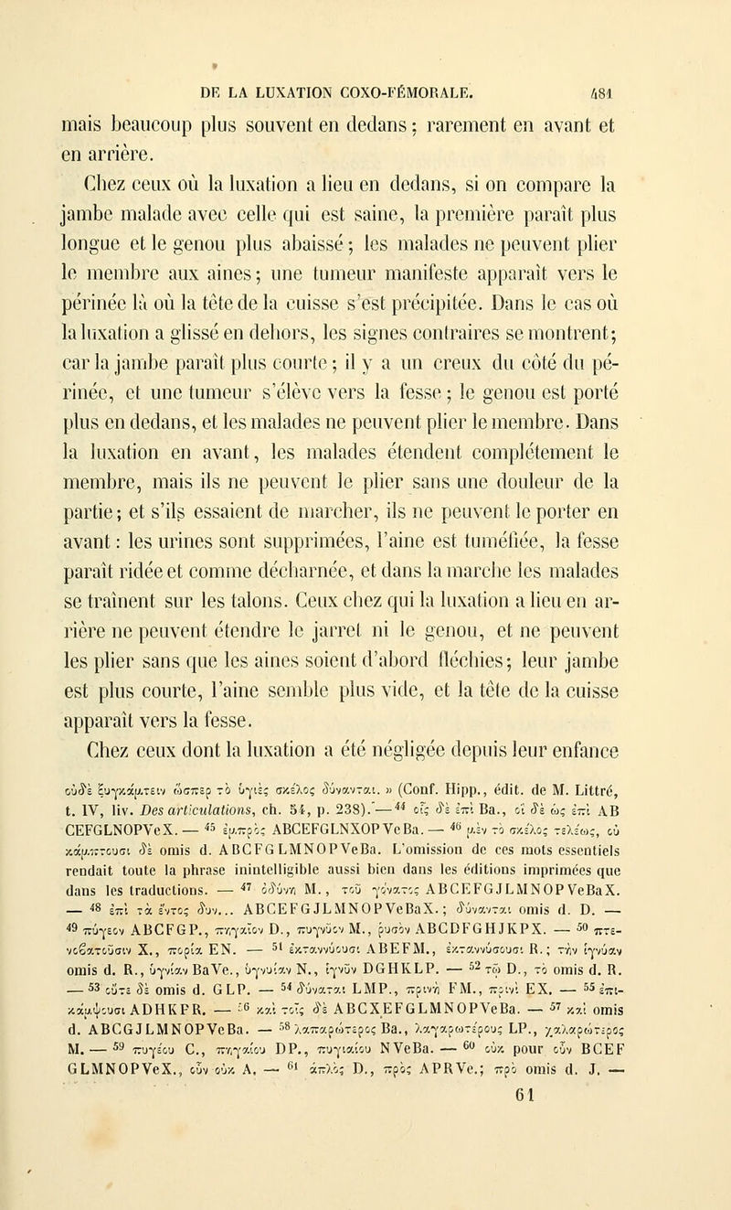 ΟΕ ίΑ ίϋΧΑΤΙΟΝ €0Χ0-Γ£:Μ0ΚΑΙ.Ε. ά81 ηιαΐδ Ι^βαιιοουρ ρΐυδ δουνθπί βη άβάαηδ: Γ&ΓβιηβηΙ βη αναηΐ βΐ βη &ΓΠ6Γ6. ΓΙιβζ ββιιχ ού Ια ΙαχαΙίοη ίΐ Ηβα βη (ίβΓίαπδ, δί οη οοηιραΓβ Ια ίαηιΐίθ ηιαίαοΐβ ανβϋ οβ11(? ςαί 6δΙ δίΐίηβ, Ια ρρβηιίβΓβ ρίίΓαΐί ρΐϋδ Ιοη^αβ βΐ, Ιβ §•βηου ρΐιΐδ αΐίαίδδβ; Ιβδ ηιαίίκΐβδ ηβ ρβανβηΐ ρΙίβΓ 1β ηΐ6ηιΐ3Γβ αυχ αΐηβδ; ιιηβ ίυηιβιΐΓ ΐϊΐ&ηϊΓβδΙβ &ρραΓ&]1 νβΓδ Ιβ ρβηηββ Ιιι ού Ια ίβΐβ άβ Ια ουϊδδβ δ'βδί ρΓββΐρίίββ. Οαηδ Ιβ βαδ οιι Ιαίιιχαίΐοη α §ΙΪ8δβ βη άβΙιοΓδ, Ιβδ δίοηβδ οοηίΓαΪΓβδ δβ ηιοηΐΓβηί; οαρ Ια ΐαηώβ ραραιΐ ρΐιΐδ οοιίΓΐβ; ϋ γ α ιιη ορβϋχ άιι οόΐβ άιι ρβ- ΓΪηβο, βί ιιηβ ίηηιβυΓ δ'βίβνβ νβΓδ Ια ίβδδβ; Ιβ §βηου βδΐ ροΓίβ ρίοδ βη άβάαηδ, βΐ Ιβδ ηιαίαάβδ ηβ ρβανβηί ρΙΐβΓ Ιβ ηιβηΊΐ3Γβ. Βαηδ Ια Ιιιχαίίοη βη αναηΐ, Ιβδ ηιαίαάβδ βίβηάβηΐ οοηιρίβίβηιβηί; Ιβ ηιβηΊΐ3Γβ, ηιαίδ ϋδ ηβ ρβιινβηΐ Ιβ ρΙίβΓ δαηδ ιιηβ (ΙοιιΙβοΓ άβ Ια ραΓίΐβ; βΙ δ'ΐΐδ βδδαίβηΐ άβ ηιαΓβΙιβΓ, ΐΐδ ηβ ρβανβηΐ; Ιβ ροΓίβΓ βη αναηί: Ιβδ ηπηβδ δοηί δΐιρρηηιββδ, Γαϊηβ βδί ίιηηβΓιββ, Ια ίβδδβ ραραιί ΓΪάβββΙ; βοηιηιβ άββΙιαΓηββ, βΙ άαηδ ΙαηιαΓοΙιβ Ιβδ ηιαίαάβδ δβ ίΓαιηβηί δαρ Ιβδ ίαΐοηδ. ^βίιx οΐιβζ ςυΐ Ια Ιιιχαίίοη α Ηβη βη αΓ- ΓΪβΓβ ηβ ρβυνβηί βίβηάΓβ Ιβ ^αιτβΐ ηί Ιβ ββηου, βί ηβ ρβυνβηί Ιβδ ρϋβΓ δαηδ (|αβ Ιβδ αΐηβδ δοΐβηΐ ά'α1)0Γά ίΐβοΐιΐβδ; ΙβηΓ ]αηΊΐ)β βδΐ ρΚΐδ βοιίΓΐβ, Γαΐηβ δβηι1)1β ρΐυδ νΐάβ, βΙ Ια Ιβίβ άβ Ια βυΐδδβ αρραΓαιΙ νβΓδ Ια ίβδδβ. Οιβζ ββιιχ άοηΐ Ια ΙυχαΙΐοη α βίβ ηβ^ΐί^ββ άβριιΐδ ΙβυΓ βηΓαηββ ού^ε ξυ-,'κάρ.τειν ώσπερ τό υγιές σκέλος δύνανται, η (ΟοηΓ. Ηίρρ., (ί(1ΐΙ. (Ιβ Μ. ΟΙΐΓ(ί, ι. IV, Ην. Ββ8 αΗίοηΙαΙίοηβ, οίΐ. 54, ρ. 238).—''^ οΓς ύ'έ επί Βα., οΐ ίέ ώς ετνΐ ΑΒ αΕΡαΐ,ΝΟΡνβΧ. — ^ ψν^'^,ς ΑΒΟΕΡΟΕΝΧΟΡ νβΒα. — «β υ.έν το σκέλος τελέ6)ς, ού κά[7.•!ττουσι (^έ οηιϊδ (1. ΑΒ0Ρ6 ΕΜΝΟΡνβΒα. 1,οιηί88Ϊοη άο οβ8 ωοΐδ βδδοηΐίβίδ ΓΟΠίΙαίΙ ΙοοΙβ Ια ρΐιι-ηδβ ϊηϊηΙο11ί§ίΙ)1β ααδδΐ 1)Ϊ6Π (Ιαιίδ Ιβδ όίΐίΐϊοηδ ίηιρπιηββδ ηαβ ιΐαηκ Ιβδ ΐΓαϋϋΟΐΐοπδ. — ο,^ύνΛ Μ., τοΟ γόνατος ΑΒ^ΕΡα^ΕΜΝΟΡVβΒαX. — ίδ επί τα εντός ίυν... ΑΒΟΕΡΟαίΜΝΟΡνβΒαΧ.; (ϊ^ύνανται οιηϊδ γΙ. Β. — ■«9 πύγεον ΑΒΟΡΘΡ., πτ,γαίον Β., πυγνϋον Μ., ρυσον ΑΒΟΕΡΟΗΙΚΡΧ. — 50 πτε- νοβατοΰσιν Χ., πορία ΕΝ. — 5' εκταννύουσι ΑΒΕΡΜ., έκταννύσουσι Β.; τγιν ίγνύαν οηαΐδ (1. Β., υγνίαν Βανβ., ΰγνυίαν Ν., ίγνϋν ΒΟΗΚΙιΡ. — ^2 ^^^ ρ^ ^, ^^γ^|3 ^^ ρ — 53 οί-τ, 5έ οιηϊδ ά. α Ι-Ρ. — 5< (δύναται ΕΜΡ., πρινη ΡΜ., πρινί ΕΧ, — 55 ;'τη- κάαψουσι ΑΒΗΚΡΚ. — ^6 καΐ τοΤς <^'έ ΑΒΟΧΕΡΟΙ,ΜΝΟΡνβΒβ. — 57 ^αί οιηϊδ θ. ΑΒΟΟΙΙ,ΜΝΟΡνοΒα. — 58 ^^^χ,^αρώτερος Β3., λαγαρωτέρους Ι,Ρ., χαλαρώτ-ρος Μ. — 59 τ^υγέου 0., πηγαίου Β Ρ., πυγιαίου ΝνβΒα. — 60 £,{,^. ρο^^ ^^ν ΒΟΕΡ ΟΙ,ΜΝΟΡνβΧ., ουν ούκ Α. — ί απλός Β., προς ΑΡΚνβ.; προ οπιΐδ (1, 3, — 61
