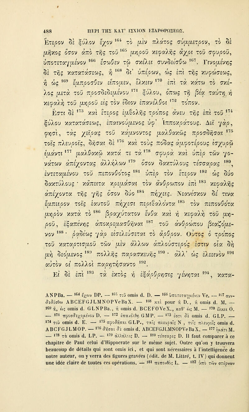 75 Έτερον δε ξύλον ίχον '**'* το μεν πλάτος σύμμετρον^ το δε ρ,ήκος όσον άπο της του ■'*''^ μ-ηροΰ κεωαλης άχ^ίί του σφυ^οΰ, ύποτετα-^ΐμενον ^^ εσω^εν τω σχελεί συνδε/σδω ^*^^. Γίνομεννις οε της κατατασεως, η οί υηερ'Άν^ ως επί της κυφώσεως, ή ως έμπροσθεν ειπομεν^ εΚν,ειν επί τα κάτω το σκέ- λος μετά του προσδεδεμενου ^'^' ξύλου, όπως τη ^/α ταύτη, η κεφαλή του μ-ηροϋ εις τον ίδίον επχνελθοι ^ τόπον. Εστί δε ^^^ και έτερος εμβολής τρόπος άνευ της επί του *'^* ξύλου κατατάσεως, επαινοΰμενος ύφ' Ιπποκράτους. Δεί' γά/ί, οησί, τάς γείροίς του γ,άμνοντος μαλθο'ΎΜς προσ^γισαι ^ τοις πλευ^οίς, δήσαί δε '^'^ και τους πο^ας άρ.φοτερους ισγυρω ίμάντι *'^'^ μΜ\θαγ.ω κατά τε τα *'^^ σφυ/οά και ύπέ^ των γο- νάτων απεγοντα.ς αλλήλων ^'^' όσον δακτύλους τεσσάρας ^^^, εντεταμενου του πεπον&Ότος υπε^ τον ετεοον ως ουο δακτύλους • κάπείτα γφεμάσαι τον άνθρωπον έπι *^^ κεφαλής άπεχοντοί τής γ^ξ «^'^ί^^ ^^^ ^^* τιηχείς. Νεαν/σκον δε τίνα εμ.πειρον τοις εαυτού πηχεσί περι^αλοντα τον πεπονθοτοί μ.Υΐρον κατά το ^^^' βραχύτατον ένθα και ή κεφαλή του μη- ροΰ, εξαπί'νης άποκ^οεμασ^ήναί '^'^ του άνθρωπου βιαζόμε- νον *^^ ■ ραύίοΛς ηάρ εί'σελεύσεταί το άρθρον. Ούτος Ό τρόπος του κατα/?τίσμοΰ των μ,έν άλλων απλούστερος εστίν οΊα δη μη δεομενος.'^'-^ πολλής παρασκευής ^°^ • άλλ' ως έλεείνον ^^* αύτον οί' πολλοί πα^ητησαντο ^^^. Εί δε επί ^^ τά έκτος ή εζάρθργισις γενηταί ^^^^, κατιλ- ΑΝΡΒα. — 16* έ'χ,ων ΌΡ. — *65 χ,Γ; οιηΪ8 ά. Ό. — 166 ύποτεταγι/.='νου Υβ. — 1 συν- οίΈίέσθω ΑΒΟΕΡΟ 3 ϋΜΝΟΡΥοΒαΧ. — '«» καΐ ροπΓ η Ό., τι οιηίδ ά. Μ. — 169 ΐ), ώς 011118 ά. ΟίΝΡΒα., 71 οηαΐδ ά. ΒΟΕΡΟΥβΧ., καθ' ώ; Μ. — ο έ'λκει 0. — 1 πρσίεχ,οαε'νου ϋ. — 1'2 ^πανίλΘγ) ΟΜΡ. — ΐ'3 εστί δΊ οιηίδ (1. βίΡ. — ΐ^•* του οιηί8 (1. Ε. — 1'5 ττροίϊ-^σχι ^I^Ρ., ταΐς πλευραΤς Ν , τοΤ; πλευράς οιηίδ (1. ΑΒ0Ρ6ΙΙ.Μ0Ρ. — 176 ^γ^^αι ^έ οηιίδ ά. ΑΒ^ΕΡ^^[.ΜΝΟΡVβΒαX. — Ί ί^άτιΜ. — 1'8 -ι-ά οηιίδ (1. Ι,Ρ, — ΐ'9 άλλνίλοις Β. — 1^0 τεσσζρεί ϋ. II ΓαιιΙ οοηιρβΓβΓ ά οο ο1ΐ3ρίΐΓβ (1β Ρα«1 οβίαί ύ'ΗΐρροοΓαΙβ δΟΓ Ιο ηιβηΐ6 δϋ3θ[. ΟαίΓο ςα'οη γ ΐΓοανβΓα ϋβηυοοιιρ (1β άέΐβϊΐδ ςηί δοηΐ οιηίδ ίοί, βΐ (ΐαί δοηΐ ηόοββδίΐίΓβδ ά Γίηΐ6ΐ1ί§βηοβ άβ ηοίΓβ ααΙειίΓ, οη γ γθΓΓβ (Ιεδ Γι^οΓβδ §Γαν66δ (ί•(1ίΙ. ϋο Μ. ίίΙΙι-έ, Ι. IV) ηαΐ (ΙοηηβηΙ αηβ ΐάέβ 0ΐ3ΪΓβ (1β ΙοπΙβδ 06δ ορέΓβΙίοηδ. — '^' πεπονθος Ι,. — 182 ;^^'^ ^^^,^ στέρνων