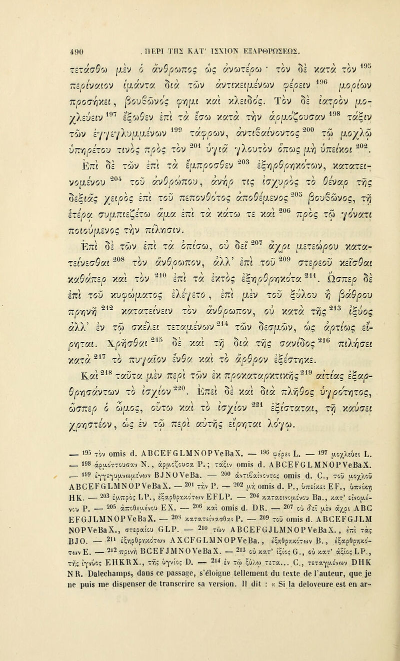 τετασβ'ω ρ.εν ο αν&^ωπος ως ανωτέρω • τον οε κατά τον πε^οίναίον ίρ,αντα οία των αντίκείρ,ενων φε^είν *•^ μορίΟίν προσ-ηγ.ει, |3ουβώνος φηρ.ί καΙ κλείδος. Τον δε ί'ατ^ον ρ,ο- χλεύείν ^^^^ εξωίεν επί τά έσω κατά την ά/^μοζουσαν *^^ τάξίν των εγγεγλυμ/χενων τάφρων, αντιβαίνοντος τω ΐ-ΐ-οχλω υΓ.τ,ρετου τίνος προς τον υγία ηΚουχον οττως μη υτϊείκοί . Επί οε των επί τα έμπροσθεν * εξη/5&^ηκοτων, κατατεί- νομίνου ^^^ τοΰ άνθρωπου^ άνηρ ης Ισχυρός το 5ενα^ της δεξιάς χ^ψ^ς έττί του πεπονθότος άποθειχενος-^'^ |3ουβώνος, τη έτερα, συμπιέζετε αμα επί τα κάτω τε και π^ος τω ηονατι ποιούμενος την πίλησιν. Επί οε των επί τα οπίσω, ου οει ^ΧΡ^ μετέωρου ν.οίτα- τείνεσθα.1 ^^ τον άνθρωπον^ άλλ' επι του °^ στέρεου κεΓσ^αί κα^άπε^ και τον -^^^ έπι τά έκτος έξη^ο^^ηκοτα ^'*^ ίίσπερ δε έπι τοΰ κυωώρ.ατος έλεγετο, έπί /αέν τοΰ ξύλου η βάθρου πρ-ηνγ} - κατατεινείν τον ανΰρωπον^ ου κατά της ίςυος άλλ' έν τω σκε'λει τεταμένων ^^ τ65ν δεσμ,ών, οίς άρτίως ει- ρ-ητΜ. Χρησ&αί ' Οε και τη Οία της σανίΟος^'^ πιλ-ησει κατά ^ το πυ^•/αϊον ένθα γ.οά το άρθρον έξεστηκε. Και ^ ταύτα μεν περί των εκ π/^οκατα^κτικης αίτιας εξαρ- θρ-ησάντων το ϊσχιΌν^^^. Επεί δε ν.αϊ δίά πλήθος ύ'^ροτ-ητος^ ωσπε/3 ο ωμός, ούτω και το ισχίων ^ εξίσταταί, τη καυσεί χρΎΐστεον ^ ως εν τω περ\ αύττις εϊρ-ηται λο'γω, — 195 τον οηιΪ8 ά. ΑΒΟΕΡβίΜΝΟΡνβΒβΧ. — »96 (ρερει Ι.. — ΐ97 μοχλεΟει Ι.. _ 198 άραο-ΓΤουσαν Ν., άραοζουσχ Ρ.; τάξιν οηΐΪ8 ά. ΑΒΟΕΚΟ ί ΜΝΟΡΥβΒ&Χ. — 189 £-^-γ£-|υρ.νωυ,ενων Β^Ν0V6Βα. — ^^ αντιβαίνοντος ΟΠίίδ ά. Ο., τοΰ μ-ογλοϊ^ ΑΒϋΕΡ0Ι.ΜΝΟρν6Β3Χ. — 20ΐ-ί,ν Ρ. — 202 ρ.^^ οιηίδ ά. Ρ., ύπείκει ΕΡ., Όπείκνι ΗΚ. —^''^ έυ.προς ί^Ρ., εξαρθρηκοτων ΕΓΕΡ. — 204 καταεινου.ε'νου Β3., κατ' εΐνοαε'- ^,^ ρ. _ 205 αποθεμένου Ε Χ. — 206 κ,,ί οιηίδ (1. ϋΚ. — 207 ^^ ^--τ αέν άχρι ΑΒβ ΕΡ^^ΕΜΝΟΡVβΒαX. — 208 κα.τατείνασθαιΡ. — 209 „ΰ οη,ίδ ά. ΑΒ^ΕΡΟ^ΕΜ ΝΟΡΥβΒαΧ., στεραίου ΟΕΡ. — 2ΐϋ τών ΑΒ^ΕΡ^^ΕΜΝΟΡΥβΒαΧ. , έπΙ τά; Β^0. — 211 έξτ.ρΟρτ,κοτων ΑΧΟΡΟΕΜΝΟΡΥβΒβ., έξ-Λ/θρτ,κοτων Β., έξαρθρ/,κο'- -ωνΕ. — 2ΐ2πριννι ΒΟΕΡΙΜΝΟΥεΒαΧ. — 2Ι3 ού κα-' ίξίοςΟ., ού κατ' άξιος ΕΡ., τή; ϊγνΰος ΕΗΚΚΧ., τ•/ί; ΰρίος ϋ. — 214 ^,^ ,;;, ξ,^χ^^ _._^__ _ ^^ τεταγ|>.ε'νων ΟΗΚ Ν β. ϋαΐβοΐιβηιρδ, είαπδ οβ ραδδααο, 8'β1οί§ηβ ΙεΙΙθίηβηΐ άα ΐοχίβ (1β ΓβυΙβαΓ, ςυο ]'β 110 ρυϊδ ιηβ άΐδρβηδβΓ άο ΐΓαηδθΐ•ΪΓ6 «α νβΓδϊοη. Η (]ΐΙ : « 5ί Ια (ΙβΙονοιίΓβ 6δΙ οη αϊ•-