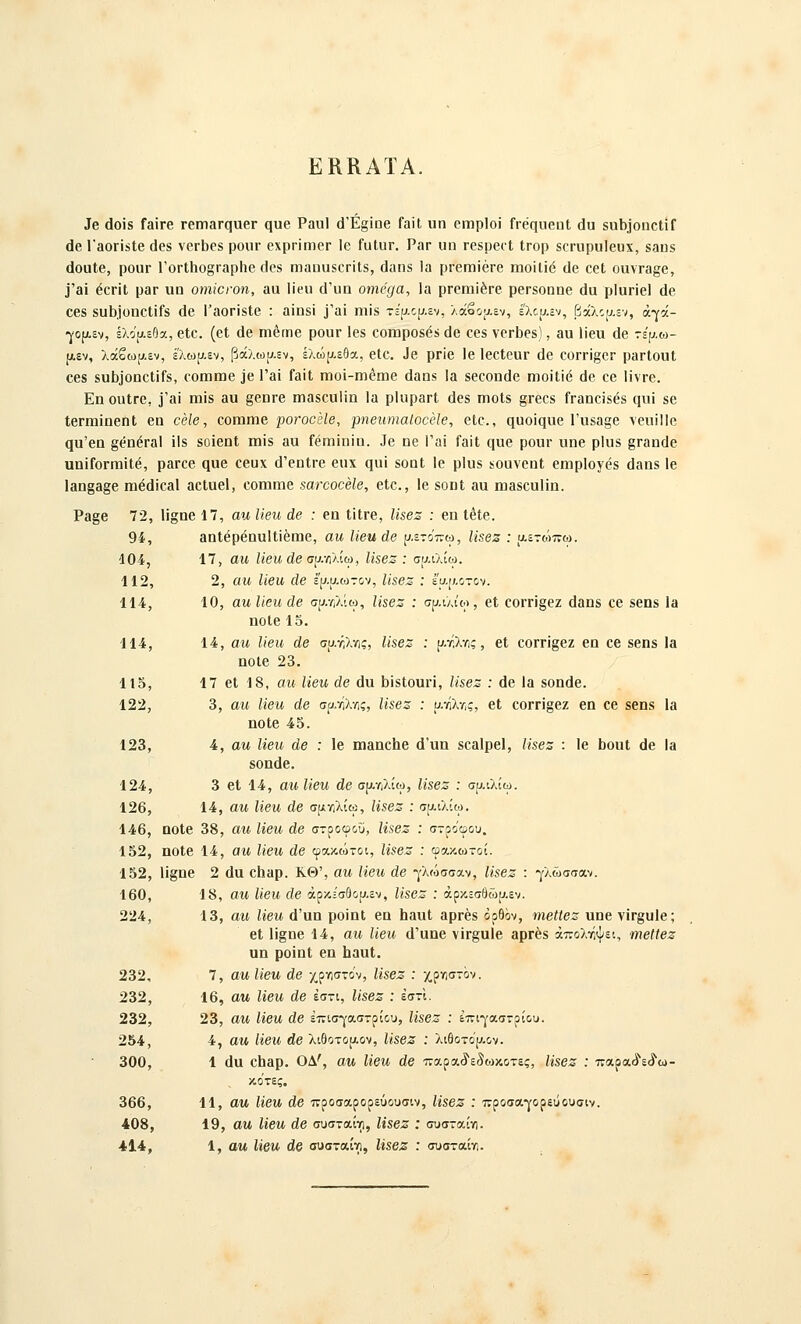 ΕΚΚΑΪΑ. Ιβ (1οΪ8 ΓαΪΓβ ΓβηιαΓςπεΓ ςυβ Ραιιΐ άΈ^ΐηθ ΓαϊΙ ιιη οπιρίοΐ ίΓβςιιβϋΐ ά\ι 5αι)^οη^ι^Γ άβ ΓβΟΓΪίΙβ (168 νοΓΐ)Ρδ ροιίΓ βχρρϊηιβΓ 16 ΓϋΙυΓ. ΡαΓ υπ τοβρβΓΐ ΐΓορ δοηιρυΐουχ, δβηδ (ΙοϋΙβ, ρουι• ΓθΓΐ1ιο§Γ3ρ1ιβ (Ιθ8 ιηαουδΟΓίΙδ, (Ιαηβ Ια ρΓεηιϊέΓβ ιηοϊΐϊέ (Ιβ οβί οιινΓ3§β, ]'3Ϊ έοΓΪΙ ρ3Γ ιιη οηιίοινη, βα Ιϊριι (Ι'υα οιηβ^α. Ια ρΓθΐηίέΓβ ρβΓδοηηβ (Ια ρΐυηεΐ (Ιβ οβδ 8α1).)οηοΙίΓ8 ά& Ι'αοΓΪδΙβ : 3ίηδί 3'αί ηιϊδ τί'μορ.εν, λάβοαεν, έ'λο{;,εν, βχλο[^.3ν, άγά- •γο[χεν, έλο'αεήα, βΙο. (βΐ (Ιβ πιέτηβ ρουΓ Ιβδ οοπιροδέδ άβ οβδ νβΓϋββ), βα Πβιι (Ιβ τερ,ω- ρ,εν, λάβω;^.εν, έ'λωυ.εν, βάλωυ,εν, έλώ[χ.εθα, βίβ. ^β ρΓΪβ Ιβ ΙβΟΐεΐΐΓ (]β ΟΟΓΓΪ^βΓ ραΓίουΙ €68 δο5]οηοΙίΓδ, (ΌΙΉΠ36 3β Γαΐ ΓαΐΙ ηηοϊ-ιηεηιβ (Ιαπδ Ι» δβοοπίΐβ ιτιοίΙί(ί ά^ 6β ΙίνΓβ. Εη ουίΓβ, ϊ'αϊ Γπϊδ αυ §βηΓ6 ηηαδβοΐϊη Ια ρίαραπί (Ιβδ ηιοΐδ §Γβοδ ΓΓαηοϊδεδ (ΐιιί δβ ΙβΓίηίηβηΙ βα οβίβ, οοιηιηβ ροΓοοεΙβ, ρηβιυηαΐοοοίβ, βΙο., (ΐϋοί(}υβ Γιΐ8α§β νβυϊΐΐβ (ΐα'βη §(ίηβΓαΙ ϊΐδ δοϊβηΐ ιηϊδ αυ Γβηιίηϊπ. ^6 ηβ 1'αϊ ΓαίΙ ηυβ ροιιι• υηβ ρΐυδ §Γαη(1β υηϊΓοΓΓπϊΙβ, ραΓοβ (^υβ οβυχ (1'βηΐΓβ βιιχ (ΐ«ί δοοΐ Ιβ ρΐυδ ϊοανβηΐ εηιρίογβδ (Ιαπδ Ιβ 1αη§3§β ηιέίΐίοβΐ βεΐαβί, οοιαίΏβ «ωχοοβίβ, βΙο., Ιβ δοπΐ 3α ηιαδουΐϊη. Ρ3§β 72, 1ί§οβ17, αηΐίβηάβ : εο ΙΐΐΓβ, 11$βζ : βηΐόίβ. 94, βηίβρβηναΐΐίέπιβ, αυ, ΙΊβηάβ ρ.ετο'πω, Ιΐ&βζ : ΐΑετώπω. 104, 17, αη, Ηβιι άβ συ.•η'λ.ίω, Ιϊ$βζ : συ,ιλίω. 112, 2, αυ, ΙΊβχι άβ ερ.αωτον, ΙΐΒβΖ : εαρ,οτον. 114, 10, αη Ιίβη άβ σρ/Λ,λίω, Ιί8βζ : σρ,ιλίο), εΐ οοΓΠ^εζ (Ιβπδ εε δεηδ Ια ηοίε 15. 114, 14, αη Ιίβη άβ σατ,λης, Ιί8βζ : ρ.τ,λ•Λ;, βΐ €0ΓΓί§βζ βο οβ δβηβ Ια ηοΐβ 23. 11δ, 17 βΐ 18, αΐί Ιΐβυ, άβ ά\ι 1)ϊδΙουη, Ιϊ$βζ : (Ιβ Ι3 8οη(1β. 122, 3, αη Ηβη άβ σρ.ϊίλτ,ς, ΙΪ8βζ : ανίλτ,ς, βΐ οοΓΓΪ^βζ βη οβ δβηβ 13 ηοΐβ 45. 123, 4, αη Ιίβη άβ : Ιβ ιηαηείιβ ά'υη βοαίρβί, Ιί8βζ : Ιε 1)ουΙ (Ιβ Ι3 δοηάβ. 124, 3 βΐ 14, αηΐίβη άβ σρ^λίω, Ιίββζ : σρ-ιλίω. 126, 14, αη Ιίβη άβ σμ•/•,λίω, Ηίβζ : ηχιλίω. 146, 0θ1β 38, αη Ηβη άβ στροφού, Ιί$βζ : στροφού. 152, ηοΐβ 14, αη Ιίβη άβ φακώτοι, Η$βζ : φακωτοί. 152, Η§ηβ 2 (Ια οΙΐ3ρ. ΚΘ', αη Ηβη άβ γλώσσαν, Η8βζ : γλώσσαν. 160, 18, αη Ιίβη άβ άρκίσδου.εν, Η8βζ : άρκεσθώρ-εν. 224, 13, αη Ηβη ά'ηη ροϊηΐ βα ΙιαυΙ αρρβδ όρθον, ιηβΐΐβζ αηβ νΪΓ§«1β; βΐ 1ϊ§ηβ 14, αη Ηβη ά'αηβ νΪΓ§α1β αρΓέδ άπολτ,ψει, ηηβΙΙβζ αη ροϊηΐ βα ΙιααΙ. 232, 7, αη Ηβη άβ χργ)στον, Η8βζ : χΫΤ,στΌν. 232, 16, αη Ηβη άβ έστι, Ιί8βζ : έστΙ. 232, 23, αη Ηβη άβ επισγαστρίου, Η86Ζ : ϊπιγαστρίου. 254, 4, αη Ηβη άβ λιθοτορ.ον, Η8βζ : λιθοτορ.ον. 300, 1 (Ια εΐαθρ. ΟΔ', αη Ηβη άβ παραίϊεδωκοτες, Η8βζ : παραίε^ω- κο'τες. 366, 11, αη Ηβη άβ προσαρορεύουσιν, Η8βζ : προσαγορεΰουσιν. 408, 19, αη Ηβη άβ συσταίνι, Μ8βζ : συσταί•Λ. 41•*, 1, αη Ηβη άβ συσταίγ), Η8βζ : συσταίγι.