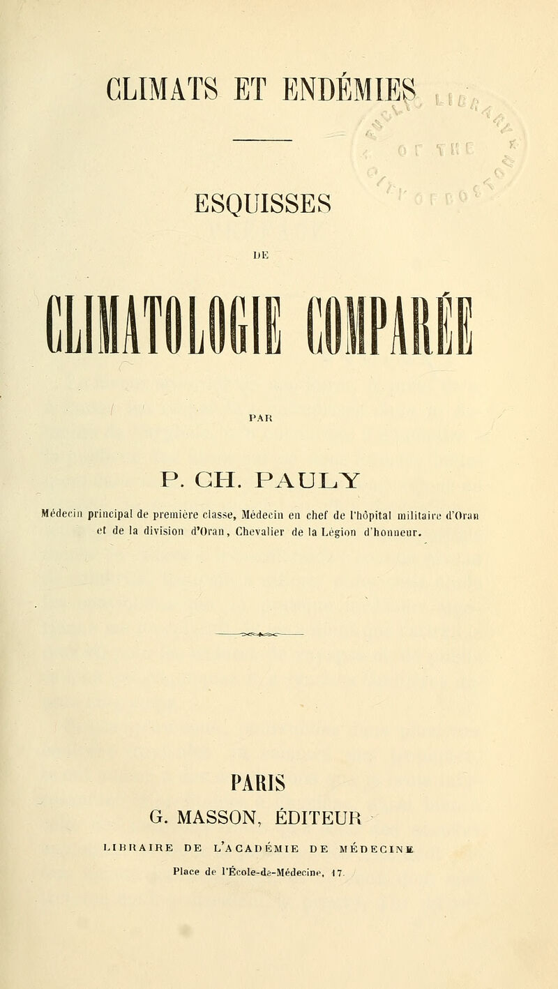 ESQUISSES aiiTÛLDIill! IIPMII PAR P. GH. PAULY Médecin principal de première classe. Médecin en chef de l'hôpital militaire d'Oran et de la division d'Oran, Chevalier de la Légion d'honneur. PARIS G. MASSON, ÉDITEUR LIBRAIRE DE l'aCADÉMIE DE MÉDECINM Place de l'ÉcoIe-ds-Médecinp, il.