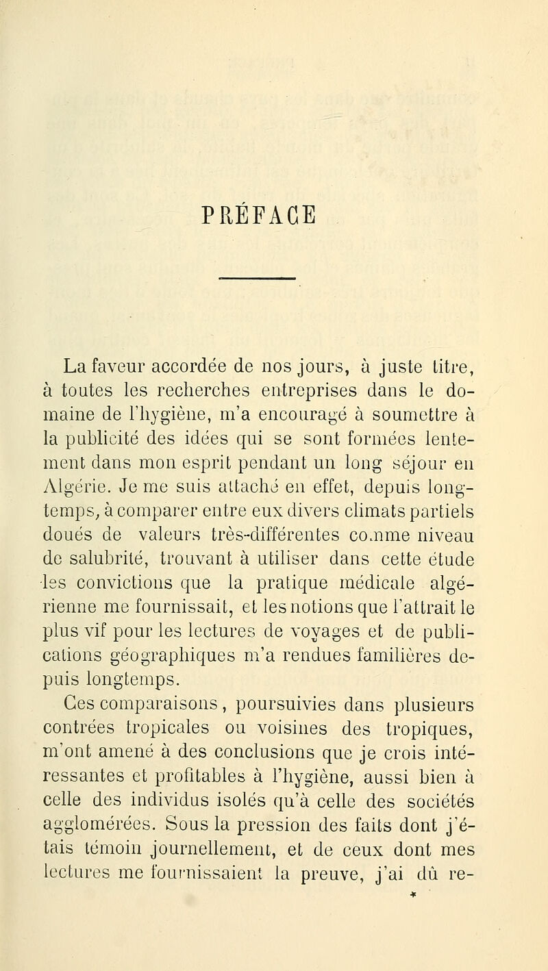 PRÉFACE La faveur accordée de nos jours, à juste litre, à toutes les recherches entreprises dans le do- maine de l'hygiène, m'a encouragé à soumettre à la publicité des idées qui se sont formées lente- ment dans mon esprit pendant un long séjour en Algérie. Je me suis attaché en effet, depuis long- temps, à comparer entre eux divers climats partiels doués de valeurs très-différentes comme niveau do salubrité, trouvant à utiliser dans cette étude ■les convictions que la pratique médicale algé- rienne me fournissait, et les notions que l'attrait le plus vif pour les lectures de voyages et de publi- cations géographiques m'a rendues familières de- puis longtemps. Ces comparaisons, poursuivies dans plusieurs contrées tropicales ou voisines des tropiques, m'ont amené à des conclusions que je crois inté- ressantes et profitables à l'hygiène, aussi bien à celle des individus isolés qu'à celle des sociétés agglomérées. Sous la pression des faits dont j'é- tais témoin journellement, et de ceux dont mes lectures me fournissaient la preuve, j'ai dû re-