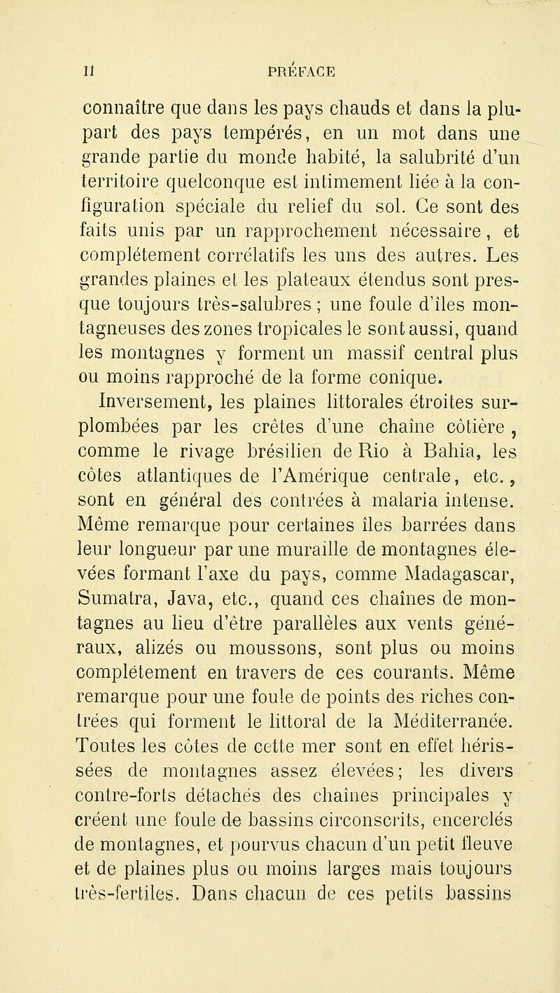 connaître que dans les pays chauds et dans la plu- part des pays tempérés, en un mot dans une grande partie du monde habité, la salubrité d'un territoire quelconque est intimement bée à la con- figuration spéciale du relief du sol. Ce sont des faits unis par un rapprochement nécessaire, et complètement corrélatifs les uns des autres. Les grandes plaines et les plateaux étendus sont pres- que toujours très-salubres ; une foule d'îles mon- tagneuses des zones tropicales le sont aussi, quand les montagnes y forment un massif central plus ou moins rapproché de la forme conique. Inversement, les plaines littorales étroites sur- plombées par les crêtes d'une chaîne côtière , comme le rivage brésilien de Rio à Bahia, les côtes atlantiques de l'Amérique centrale, etc., sont en général des contrées à malaria intense. Même remarque pour certaines îles barrées dans leur longueur par une muraille de montagnes éle- vées formant l'axe du pays, comme Madagascar, Sumatra, Java, etc., quand ces chaînes de mon- tagnes au heu d'être parallèles aux vents géné- raux, alizés ou moussons, sont plus ou moins complètement en travers de ces courants. Même remarque pour une foule de points des riches con- trées qui forment le httoral de la Méditerranée. Toutes les côtes de cette mer sont en effet héris- sées de montagnes assez élevées ; les divers contre-forts détachés des chaînes principales y créent une foule de bassins circonscrits, encerclés de montagnes, et pourvus chacun d'un petit fleuve et de plaines plus ou moins larges mais toujours très-fertiles. Dans chacun de ces petits bassins