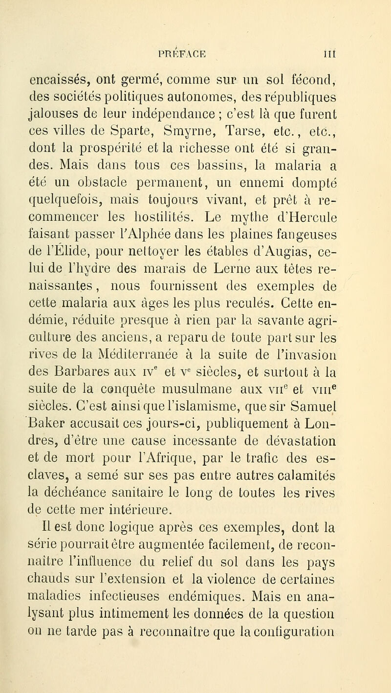 encaissés, ont germé, comme sur un sol fécond, des sociétés politiques autonomes, des républiques jalouses de leur indépendance ; c'est là que furent ces villes de Sparte, Smyrne, Tarse, etc., etc., dont la prospérité et la richesse ont été si gran- des. Mais dans tous ces bassins, la malaria a été un obstacle permanent, un ennemi dompté quelquefois, mais toujours vivant, et prêt à re- commencer les hostilités. Le mythe d'Hercule faisant passer TAlphée dans les plaines fangeuses de l'Éhde, pour nettoyer les étables d'Augias, ce- lui de l'hydre des marais de Lerne aux tètes re- naissantes , nous fournissent des exemples de cette malaria aux âges les plus reculés. Cette en- démie, réduite presque à rien par la savante agri- culture des anciens, a reparu de toute part sur les rives de la Méditerranée à la suite de l'invasion des Barbares aux iv' et v<= siècles, et surtout à la suite de la conquête musulmane aux vu*' et vin® siècles. C'est ainsi que l'islamisme, que sir Samuel Baker accusait ces jours-ci, pubhquement à Lon- dres, d'être une cause incessante de dévastation et de mort pour l'Afrique, par le trafic des es- claves, a semé sur ses pas entre autres calamités la déchéance sanitaire le long de toutes les rives de cette mer intérieure. Il est donc logique après ces exemples, dont la série pourrait être augmentée facilement, de recon- naître l'influence du rehef du sol dans les pays chauds sur l'extension et la violence de certaines maladies infectieuses endémiques. Mais en ana- lysant plus intimement les données de la question on ne tarde pas à reconnaître que la configuration