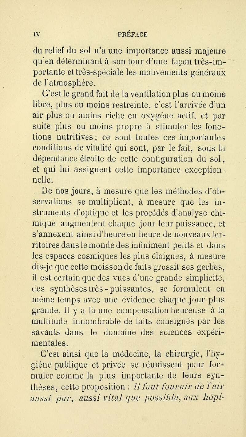 du relief du sol n'a une importance aussi majeure qu'en déterminant à son tour d'une façon très-im- portante el très-spéciale les mouvements généraux de l'atmosphère. C'est le grand fait de la ventilation plus ou moins libre, plus ou moins restreinte, c'est l'arrivée d'un air plus ou moins riche en oxygène actif, et par suite plus ou moins propre à stimuler les fonc- tions nutritives ; ce sont toutes ces importantes conditions de vitaUté qui sont, par le fait, sous la dépendance étroite de cette configuration du sol, et qui lui assignent cette importance exception- nelle. De nos jours, à mesure que les méthodes d'ob- servations se multiplient, à mesure que les in- struments d'optique et les procédés d'analyse chi- mique augmentent chaque jour leur puissance, et s'annexent ainsi d'heure en heure de nouveaux ter- ritoires dans le monde des infiniment petits et dans les espaces cosmiques les plus éloignés, à mesure dis-je que cette moisson de faits grossit ses gerbes, il est certain que des vues d'une grande simplicité, des synthèses très-puissantes, se formulent en même temps avec une évidence chaque jour plus grande. 11 y a là une compensation heureuse à la multitude innombrable de faits consignés par les savants dans le domaine des sciences expéri- mentales. C'est ainsi que la médecine, la chirurgie, l'hy- giène publique et privée se réunissent pour for- muler comme la plus importante de leurs syn- thèses, cette proposition : Il faut fournir de fair aussi pur, aussi vital que possible, aux hôpi-