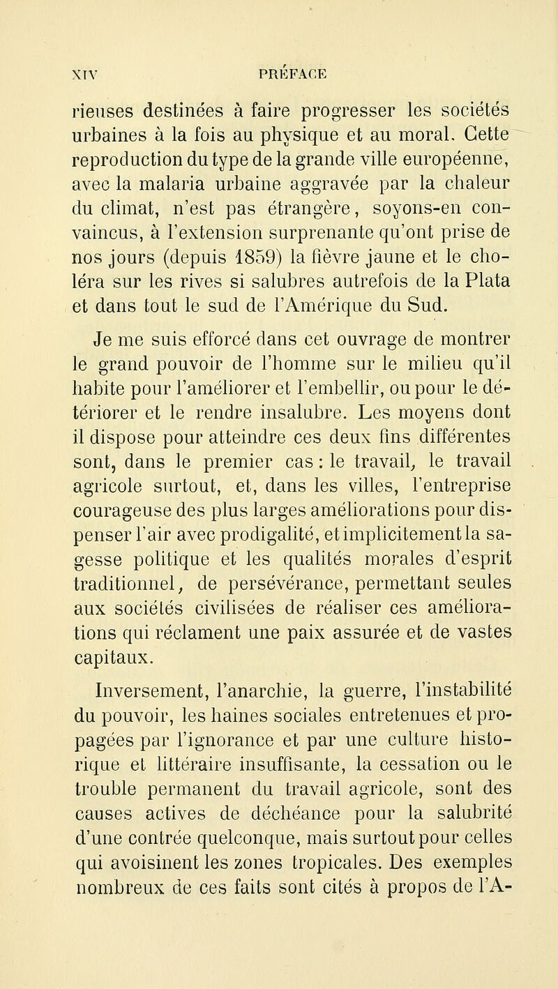 rieuses destinées à faire progresser les sociétés urbaines à la fois au physique et au moral. Cette reproduction du type de la grande ville européenne, avec la malaria urbaine aggravée par la chaleur du climat, n'est pas étrangère, soyons-en con- vaincus, à l'extension surprenante qu'ont prise de nos jours (depuis 1859) la fièvre jaune et le cho- léra sur les rives si salubres autrefois de la Plata et dans tout le sud de l'Amérique du Sud. Je me suis efforcé dans cet ouvrage de montrer le grand pouvoir de l'homme sur le milieu qu'il habite pour l'améhorer et l'embeUir, ou pour le dé- tériorer et le rendre insalubre. Les moyens dont il dispose pour atteindre ces deux fms différentes sont, dans le premier cas : le travail^ le travail agricole surtout, et, dans les villes, l'entreprise courageuse des plus larges améliorations pour dis- penser l'air avec prodigalité, et implicitement la sa- gesse politique et les quahtés morales d'esprit traditionnel, de persévérance, permettant seules aux sociétés civilisées de réaliser ces améhora- tions qui réclament une paix assurée et de vastes capitaux. Inversement, l'anarchie, la guerre, l'instabihté du pouvoir, les haines sociales entretenues et pro- pagées par l'ignorance et par une culture histo- rique et httéraire insuffisante, la cessation ou le trouble permanent du travail agricole, sont des causes actives de déchéance pour la salubrité d'une contrée quelconque, mais surtout pour celles qui avoisinent les zones tropicales. Des exemples nombreux de ces faits sont cités à propos de l'A-