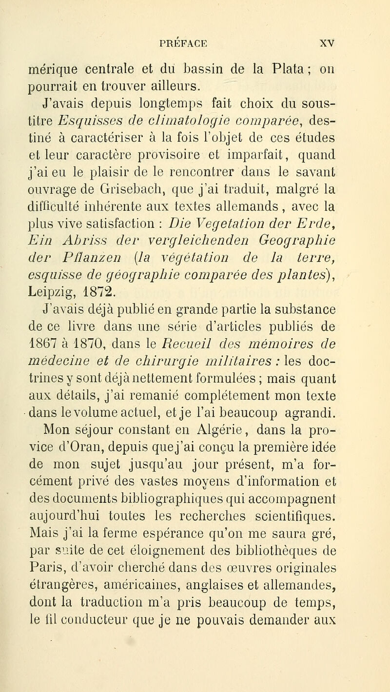 mérique centrale et du bassin de la Plata ; on pourrait en trouver ailleurs. J'avais depuis longtemps fait choix du sous- titre Esquisses de climatologie comparée, des- tiné à caractériser à la fois l'objet de ces études et leur caractère provisoire et imparfait, quand j'ai eu le plaisir de le rencontrer dans le savant ouvrage de Grisebach, que j'ai traduit, malgré la difficulté inhérente aux textes allemands, avec la plus vive satisfaction : Die Végétation der Erde, Ein Abriss der vergleiclienden Géographie der Pflanzen (la végétation de la terre, esquisse de géographie comparée des plantes), Leipzig, 1872. J'avais déjà publié en grande partie la substance de ce livre dans une série d'articles publiés de 1867 à 1870, dans le Recueil des mémoires de médecine et de chirurgie militaires : les doc- trines y sont déjà nettement formulées ; mais quant aux détails, j'ai remanié complètement mon texte dans le volume actuel, et je l'ai beaucoup agrandi. Mon séjour constant en Algérie, dans la pro- vice d'Oran, depuis quej'ai conçu la première idée de mon sujet jusqu'au jour présent, m'a for- cément privé des vastes moyens d'information et des documents bibhographiques qui accompagnent aujourd'hui toutes les recherches scientifiques. Mais j'ai la ferme espérance qu'on me saura gré, par suite de cet éloignement des bibhothèques de Paris, d'avoir cherché dans des œuvres originales étrangères, américaines, anglaises et allemandes, dont la traduction m'a pris beaucoup de temps, le lil conducteur que je ne pouvais demander aux