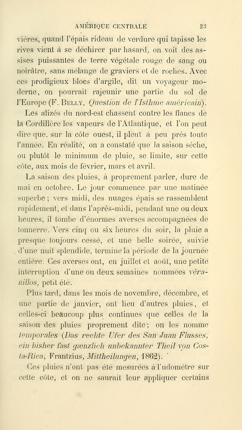 vières, quand l'épais rideau de verdure qui tapisse les rives vient à se déchirer par hasard, on voit des as- sises puissantes de terre végétale rouge de sang ou noirâtre, sans mélange de graviers et de roches. Avec ces prodigieux blocs d'argile, dit un voyageur mo- derne, on pourrait rajeunir une partie du sol de l'Europe (F. Belly, Question de l'Isthme américain). Les alizés du nord-est chassent contre les flancs de la Cordillère les vapeurs de l'Atlantique, et l'on peut dire que, sur la côte ouest, il pleut à peu près toute l'année. En réalité, on a constaté que la saison sèche, ou plutôt le minimum de pluie, se limite, sur cette côte, aux mois de février, mars et avril. La saison des pluies, à proprement parler, dure de mai en octobre. Le jour commence par une matinée superbe ; vers midi, des nuages épais se rassemblent rapidement, et dans l'après-midi, pendant une ou deux heures, il tombe d'énormes averses accompagnées de tonnerre. Vers cinq ou six heures du soir, la pluie a presque toujours cessé, et une belle soirée, suivie d'une nuit splendide, termine la période de la journée entière. Ces averses ont, en juillet et août, une petite interruption d'une ou deux semaines nommées véra- nillos^ petit été. Plus tard, dans les mois de novembre, décembre, et une partie de janvier, ont lieu d'autres pluies, et celles-ci beaucoup plus continues que celles de la saison des pluies proprement dite ; on les nomme temporales {Das redite Ufer des San Juan Fiasses, ein hisher fast gsenzlich unbekannter Theil von Cos- ta-Rica, Frantzius, Mittheihmgen, 1862). Ces pluies n'ont pas été mesurées àl'udomètre sur cette côte, et on ne saurait leur appliquer certains