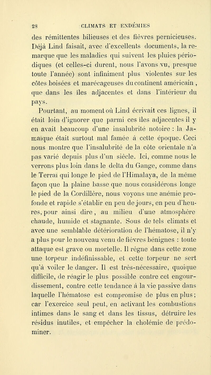 des rémittentes bilieuses et des fièvres pernicieuses. Déjà Lind faisait, avec d'excellents documents, la re- marque que les maladies qui suivent les pluies pério- diques (et celles-ci durent, nous l'avons vu, presque toute l'année) sont infiniment plus violentes sur les côtes boisées et marécageuses du continent américain , que dans les îles adjacentes et dans l'intérieur du pays. Pourtant, au moment où Lind écrivait ces lignes, il était loin d'ignorer que parmi ces îles adjacentes il y en avait beaucoup d'une insalubrité notoire : la Ja- maïque était surtout mal famée à cette époque. Ceci nous montre que l'insalubrité de la côte orientale n'a pas varié depuis plus d'un siècle. Ici, comme nous le verrons plus loin dans le delta du Gange, comme dans le Terrai qui longe le pied de l'Himalaya, de la même façon que la plaine basse que nous considérons longe le pied de la Cordillère, nous voyons une anémie pro- fonde et rapide s'établir en peu de jours, en peu d'heu- res, pour ainsi dire, au milieu d'une atmosphère chaude, humide et stagnante. Sous de tels climats et avec une semblable détérioration de l'hématose, il n'y a plus pour le nouveau venu de fièvres bénignes : toute attaque est grave ou mortelle. Il règne dans cette zone une torpeur indéfinissable, et cette torpeur ne sert qu'à voiler le danger. Il est très-nécessaire, quoique difficile, de réagir le plus possible contre cet engour- dissement, contre cette tendance à la vie passive dans laquelle l'hématose est compromise de plus en plus ; car l'exercice seul peut, en activant les combustions intimes dans le sang et dans les tissus, détruire les résidus inutiles, et empêcher la cholémie de prédo- miner.