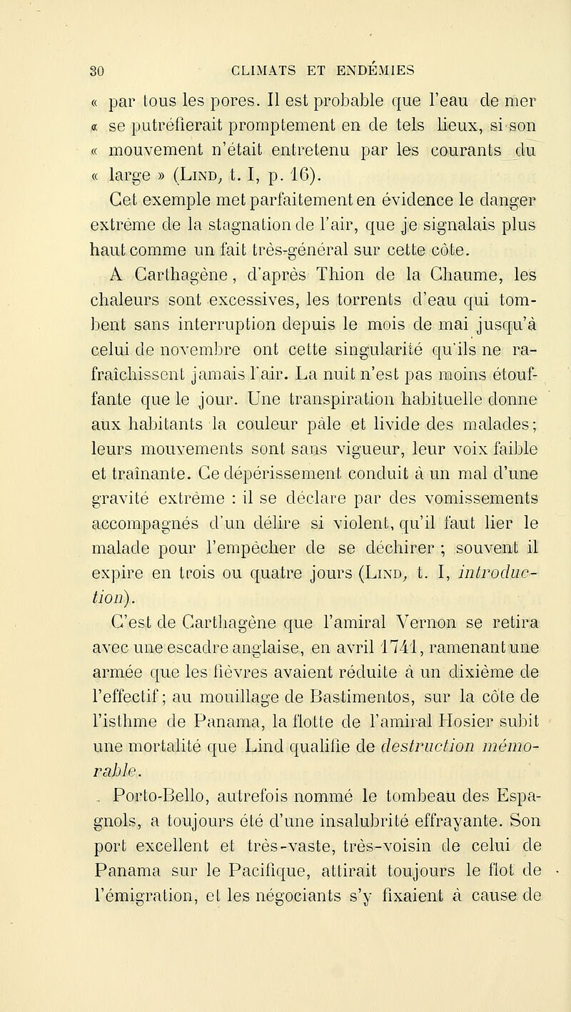 « par tous les pores. Il est probable que l'eau de mer « se putréfierait prornptement en de tels lieux, si son « mouvement n'était entretenu par les courants du « large » (Lind^ 1.1, p. 16). Cet exemple met parfaitement en évidence le danger extrême de la stagnation de l'air, que j.e signalais plus haut comme un fait très-général sur cette côte. A Garthagène, d'après Thion de la Chaume, les chaleurs sont excessives, les torrents d'eau qui tom- bent sans interruption depuis le mois de mai jusqu'à celui de novembre ont cette singularité qu'ils ne ra- fraîchissent jamais l'air. La nuit n'est pas moins étouf- fante que le jour. Une transpiration habituelle donne aux habitants la couleur pâle et livide des malades; leurs mouvements sont sans vigueur, leur voix faible et traînante. Ce dépérissement conduit à un mal d'une gravité extrême : il se déclare par des vomissements accompagnés d'un délire si violent, qu'il faut lier le malade pour l'empêcher de se déchirer ; souvent il expire en trois ou quatre jours (Lind^ t. I, introdue- tioii). C'est de Carthagène que l'amiral Vernon se retira avec une escadre anglaise, en avril 1741, ramenant une armée que les fièvres avaient réduite à un dixième de l'effectif; au mouillage de Bastimentos, sur la côte de l'isthme de Panama, la flotte de l'amiral Hosier subit une mortalité que Lind qualifie de destruction mémo- rable. . Porto-Bello, autrefois nommé le tombeau des Espa- gnols, a toujours été d'une insalubrité effrayante. Son port excellent et très-vaste, très-voisin de celui de Panama sur le Pacifique, attirait toujours le flot de l'émigration, et les négociants s'y fixaient à cause de