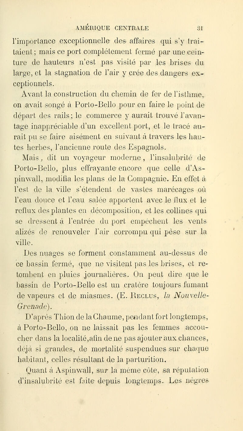 l'importance exceptionnelle' cle& affaires qui s'y trai- taient ; mais ce port complètement fermé par une cein- ture de hauteurs n'est pas visité par les brises du large, et la stagnation de l'air y crée des dangers ex- ceptionnels. Avant la construction du chemin de fer de l'isthme,, on avait songé à Porto-Bello pour en faire le point de départ des rails; le commerce y aurait trouvé l'avan- tage inappréciable d'un excellent port, et le tracé au- rait pu se faire aisément en suivant à travers les hau- tes herbes, l'ancienne route des Espagnols. Mais, dit un voyageur moderne , l'insalubrité de Porto-Bello, plus effrayante'encore que celle d'As- pinwall, modifia les plans de la Compagnie. En effet à l'est de la ville s'étendent de vastes marécages où l'eau douce et l'eau salée apportent avec le flux et le reflux des plantes en décomposition^ et les collines qui se dressent à l'entrée du port empêchent les vents alizés de renouveler l'air corrompu qui pèse sur la ville. Des nuao'es se forment constamment au-dessus de ce bassin fermé, que ne visitent pas les brises, et re- tombent en pluies journahères. On peut dire que le bassin de Porto-Bello est un cratère toujours fumant de vapeurs et de miasmes. (E. Reclus, la Noiivelle- G renâcle). D'après Thion de la Chaume, pendant fort longtemps, à Porto-Bello, on ne laissait pas les femmes accou- cher dans la localité,aiin de ne pas ajouter aux chances, déjà si grandes, de mortalité suspendues sur chaque habitant, celles résultant de la parturition. Quant à Aspinwall, sur- la même côte, sa réputation d'insalubrité est faite- depuis longtemps. Les nègre&