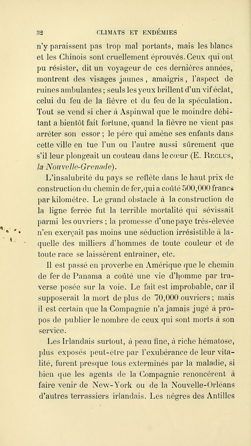 n'y pfiraissent pas trop mal portants, mais les blancs et les Chinois sont cruellement éprouvés. Ceux qui ont pu résister, dit un voyageur de ces dernières années, montrent des visages jaunes, amaigris, l'aspect de ruines ambulantes ; seuls les yeux brillent d'un vif éclat, celui du feu de la fièvre et du feu de la spéculation. Tout se vend si cher à Aspinwal que le moindre débi- tant a bientôt fait fortune, quand la fièvre ne vient pas arrêter son essor ; le père qui amène ses enfants dans cette ville en tue l'un ou l'autre aussi sûrement que s'il leur plongeait un couteau dans le cœur (E. Reclus, la Nouvelle-Grenade). L'insalubrité du pays se reflète dans le haut prix de construction du chemin de fer,qui a coûté 500,000 francs par kilomètre. Le grand obstacle à la construction de la ligne ferrée fut la terrible mortalité qui sévissait parmi les ouvriers ; la promesse d'une paye très-élevée n'en exerçait pas moins une séduction irrésistible à la- quelle des milliers d'hommes de toute couleur et de toute race se laissèrent entraîner, etc. Il est passé en proverbe en Amérique que le chemin de fer de Panama a coûté une vie d'homme par tra- verse posée sur la voie. Le fait est improbable, car il supposerait la mort de plus de 70,000 ouvriers ; mais il est certain que la Compagnie n'a jamais jugé à pro- pos de publier le nombre de ceux qui sont morts à son service. Les Irlandais surtout, à peau fine, à riche hématose, plus exposés peut-être par l'exubérance de leur vita- lité, furent presque tous exterminés par la maladie, si bien que les agents de la Compagnie renoncèrent à faire venir de New-York ou de la Nouvelle-Orléans d'autres terrassiers irlandais. Les nègres des Antilles