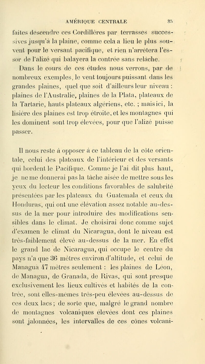 faites descendre ces Cordillères par terrasses succes- sives jusqu'à la plaine, comme cela a lieu le plus sou-, vent pour le versant pacifique, et rien n'arrêtera l'es- sor de l'alizé qui balayera la contrée sans relâche. Dans le cours de ces études nous verrons, par de nombreux exemples, le vent toujours puissant, dans les grandes plaines, quel que soit d'ailleurs leur niveau: plaines de l'Australie, plaines de la Plata, plateaux de la Tartarie, hauts plateaux algériens, etc. ; mais ici, la lisière des plaines est trop étroite, et les montagnes qui les dominent sont trop élevées, pour que l'alizé puisse passer. Il nous reste à opposer à ce tableau de la côte orien- tale, celui des plateaux de l'intérieur et des versants qui bordent le Pacifique. Gomme je l'ai dit plus haut, je ne me donnerai pas la tâche aisée de mettre sous les yeux du lecteur les conditions favorables de salulirité présentées par les plateaux du Guatemala et ceux du Honduras, qui ont une élévation assez notable au-des- sus de la mer pour introduire des modifications sen- sibles dans le climat. Je choisirai donc comme sujet d'examen le climat du Nicaragua, dont le niveau est très-faiblement élevé au-dessus de la mer. En effet le grand lac de Nicaragua, qui occupe le centre du pays n'a que 36 mètres environ d'altitude, et celui de Managua 47 mètres seulement : les plaines de Léon, de Managua, de Granada, de Rivas, qui sont presque exclusivement les lieux cultivés et habi tés de la con- trée, sont elles-mêmes très-peu élevées au-dessus de ces deux lacs ; de sorte que, malgré le grand nombre de montagnes volcaniques élevées dont ces plaines sont jalonnées, les intervalles de ces cônes volc^ni-