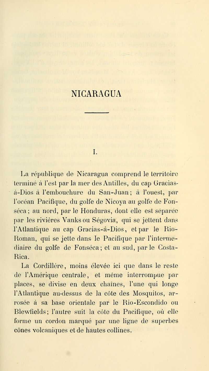 NICARAGUA La république de Nicaragua comprend le territoire terminé à l'est par la mer des Antilles, du cap Gracias- à-Dios à l'embouchure du San-Juan ; à l'ouest, par l'océan Pacifique, du golfe de Nicoya au golfe de Fon- séca ; au nord, par le Honduras, dont elle est séparée par les rivières Vanks ou Ségovia, qui se jettent dans l'Atlantique au cap Gracias-à-Dios, et par le Rio- Roman, qui se jette dans le Pacifique par l'intermé- diaire du golfe de Fonséca; et au sud, parle Gosta- Rica. La Cordillère, moins élevée ici que dans le reste de l'Amérique centrale, et même interrompue par places, se divise en deux chaînes, l'une qui longe l'Atlantique au-dessus de la côte des Mosquilos, ar- rosée à sa base orientale par le Rio-Escondido ou Blewfields; l'autre suit la côte du Pacifique, où elle forme un cordon marqué par une ligne de superbes cônes volcaniques et de hautes collines.