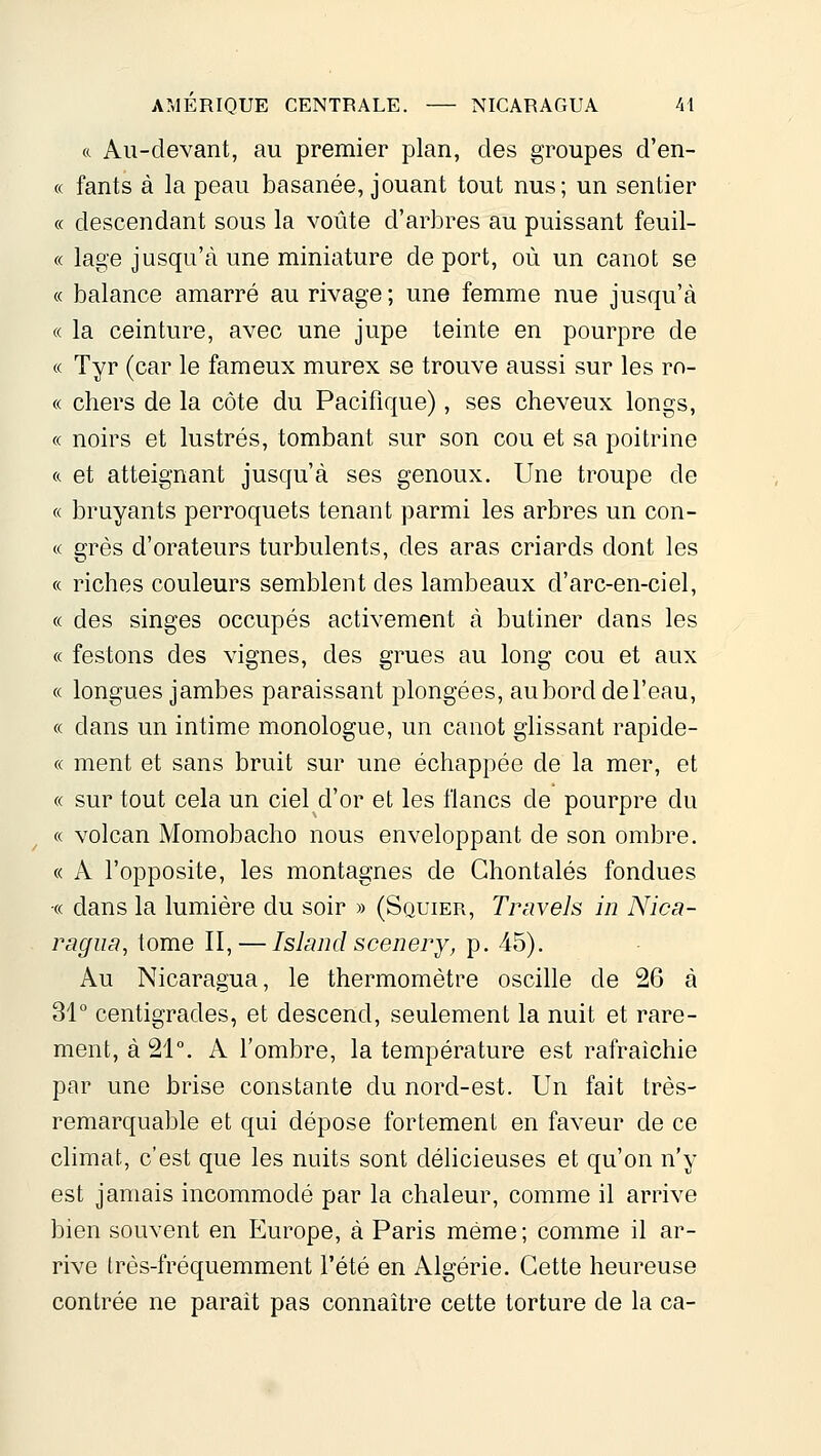 ft Au-clevant, au premier plan, des groupes d'en- « fants à la peau basanée, jouant tout nus; un sentier « descendant sous la voûte d'arbres au puissant feuil- « lage jusqu'à une miniature de port, où un canot se « balance amarré au rivage; une femme nue jusqu'à « la ceinture, avec une jupe teinte en pourpre de « Tyr (car le fameux murex se trouve aussi sur les ro- « chers de la côte du Pacifique), ses cheveux longs, (c noirs et lustrés, tombant sur son cou et sa poitrine ft et atteignant jusqu'à ses genoux. Une troupe de « bruyants perroquets tenant parmi les arbres un con- « grès d'orateurs turbulents, des aras criards dont les « riches couleurs semblent des lambeaux d'arc-en-ciel, « des singes occupés activement à butiner dans les « festons des vignes, des grues au long cou et aux « longues jambes paraissant plongées, auborddel'eau, « dans un intime monologue, un canot glissant rapide- ce ment et sans bruit sur une échappée de la mer, et « sur tout cela un ciel d'or et les flancs de pourpre du « volcan Momobacho nous enveloppant de son ombre, « A l'opposite, les montagnes de Ghontalés fondues « dans la lumière du soir » (Squier, Travels in Nica- ragiia, tome II, — Island scenerj, p. 45). Au Nicaragua, le thermomètre oscille de 26 à 31° centigrades, et descend, seulement la nuit et rare- ment, à 21°. A l'ombre, la température est rafraichie par une brise constante du nord-est. Un fait très- remarquable et qui dépose fortement en faveur de ce climat, c'est que les nuits sont déhcieuses et qu'on n'y est jamais incommodé par la chaleur, comme il arrive bien souvent en Europe, à Paris même; comme il ar- rive très-fréquemment l'été en Algérie. Cette heureuse contrée ne parait pas connaître cette torture de la ca-