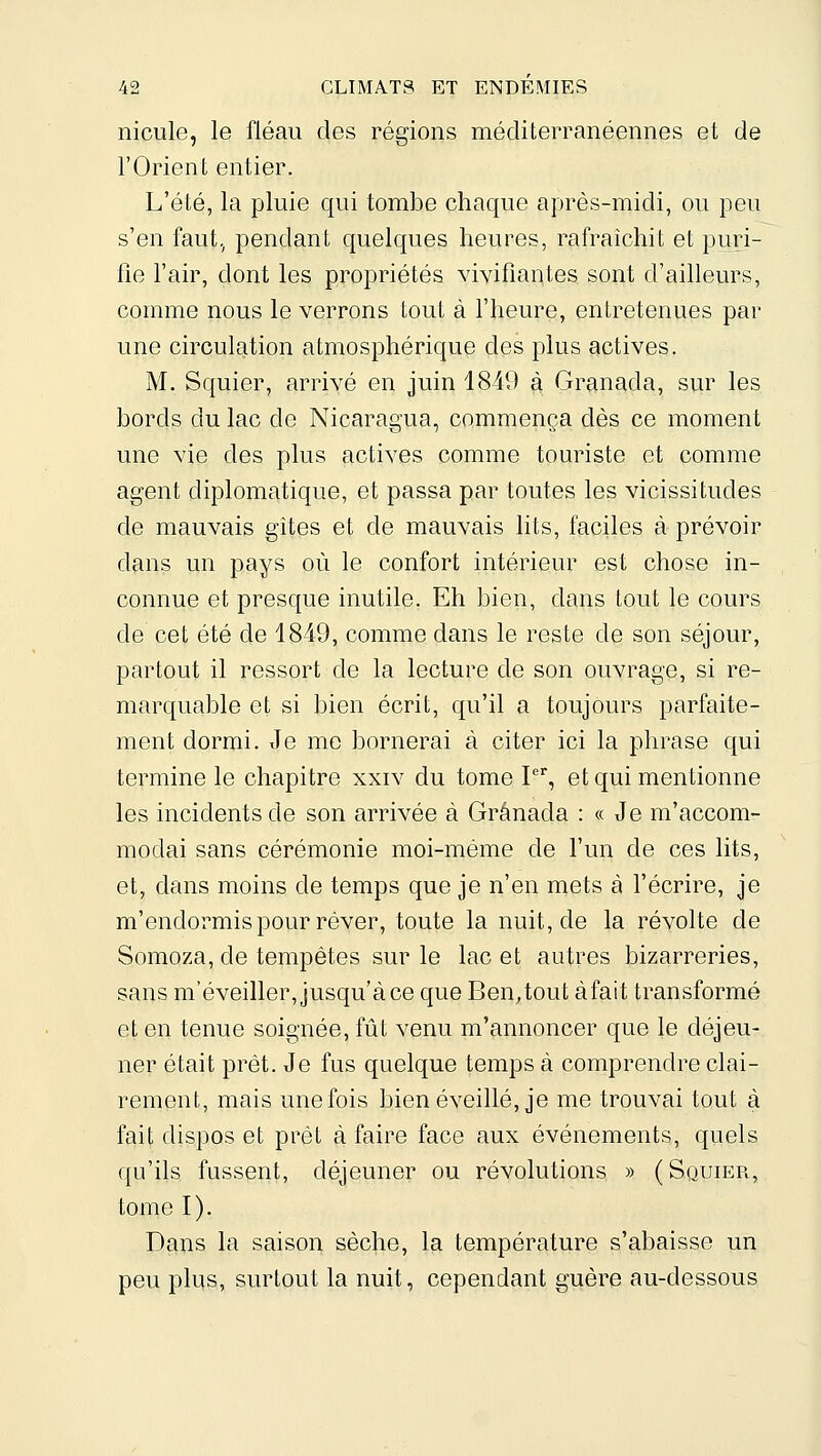 nicule, le fléau des régions méditerranéennes et de l'Orient entier. L'été, la pluie qui tombe chaque après-midi, ou peu s'en faut., pendant quelques heures, rafraîchit et puri- fie l'air, dont les propriétés vivifiantes sont d'ailleurs, comme nous le verrons tout à l'heure, entretenues par une circulation atmosphérique des plus actives. M. Squier, arrivé en juin 1849 à Granada, sur les bords du lac de Nicaragua, commença dès ce moment une vie des plus actives comme touriste et comme agent diplomatique, et passa par toutes les vicissitudes de mauvais gîtes et de mauvais lits, faciles à prévoir dans un pays où le confort intérieur est chose in- connue et presque inutile. Eh bien, dans tout le cours de cet été de 1849, comme dans le reste de son séjour, partout il ressort de la lecture de son ouvrage, si re- marquable et si bien écrit, qu'il a toujours parfaite- ment dormi. Je me bornerai à citer ici la phrase qui termine le chapitre xxiv du tome P, et qui mentionne les incidents de son arrivée à Grânada : « Je m'accom- modai sans cérémonie moi-même de l'un de ces lits, et, dcQis moins de temps que je n'en mets à fécrire, je m'endormis pour rêver, toute la nuit, de la révolte de Somoza, de tempêtes sur le lacet autres bizarreries, sans m'éveiller, jusqu'à ce que Ben^tout àfait transformé et en tenue soignée, fût venu m'annoncer que le déjeu- ner était prêt. Je fus quelque temps à comprendre clai- rement, mais une fois bien éveillé, je me trouvai tout à fait dispos et prêt à faire face aux événements, quels qu'ils fussent, déjeuner ou révolutions » (Squier, tome I). Dans la saison sèche, la température s'abaisse un peu plus, surtout la nuit, cependant guère au-dessous