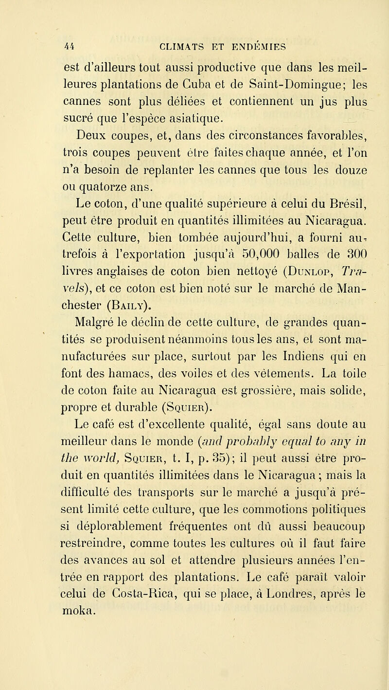 est d'ailleurs tout aussi productive que dans les meil- leures plantations de Cuba et de Saint-Domingue; les cannes sont plus déliées et contiennent un jus plus sucré que l'espèce asiatique. Deux coupes, et, dans des circonstances favorables, trois coupes peuvent être faites chaque année, et l'on n'a besoin de replanter les cannes que tous les douze ou quatorze ans. Le coton, d'une qualité supérieure à celui du Brésil, peut être produit en quantités illimitées au Nicaragua. Cette culture, bien tombée aujourd'hui, a fourni au-: trefois à l'exportation jusqu'à 50,000 balles de 300 livres anglaises de coton bien nettoyé (Dunlop, Tra- vels), et ce coton est bien noté sur le marché de Man- chester (Baily). Malgré le déclin de cette culture, de grandes quan- tités se produisent néanmoins tous les ans, et sont ma- nufacturées sur place, surtout par les Indiens qui en font des hamacs, des voiles et des vêtements. La toile de coton faite au Nicaragua est grossière, mais solide, propre et durable (Squier). Le café est d'excellente qualité, égal sans doute au meilleur dans le monde {and prohably equal to any in the world, Squier, t. I, p. 35); il peut aussi être pro- duit en quantités iUimitées dans le Nicaragua ; mais la difficulté des transports sur le marché a jusqu'à pré- sent limité cette culture, que les commotions politiques si déplorablement fréquentes ont dû aussi beaucoup restreindre, comme toutes les cultures où il faut faire des avances au sol et attendre plusieurs années l'en- trée en rapport des plantations. Le café paraît valoir celui de Gosta-Rica, qui se place, à Londres, après le moka.