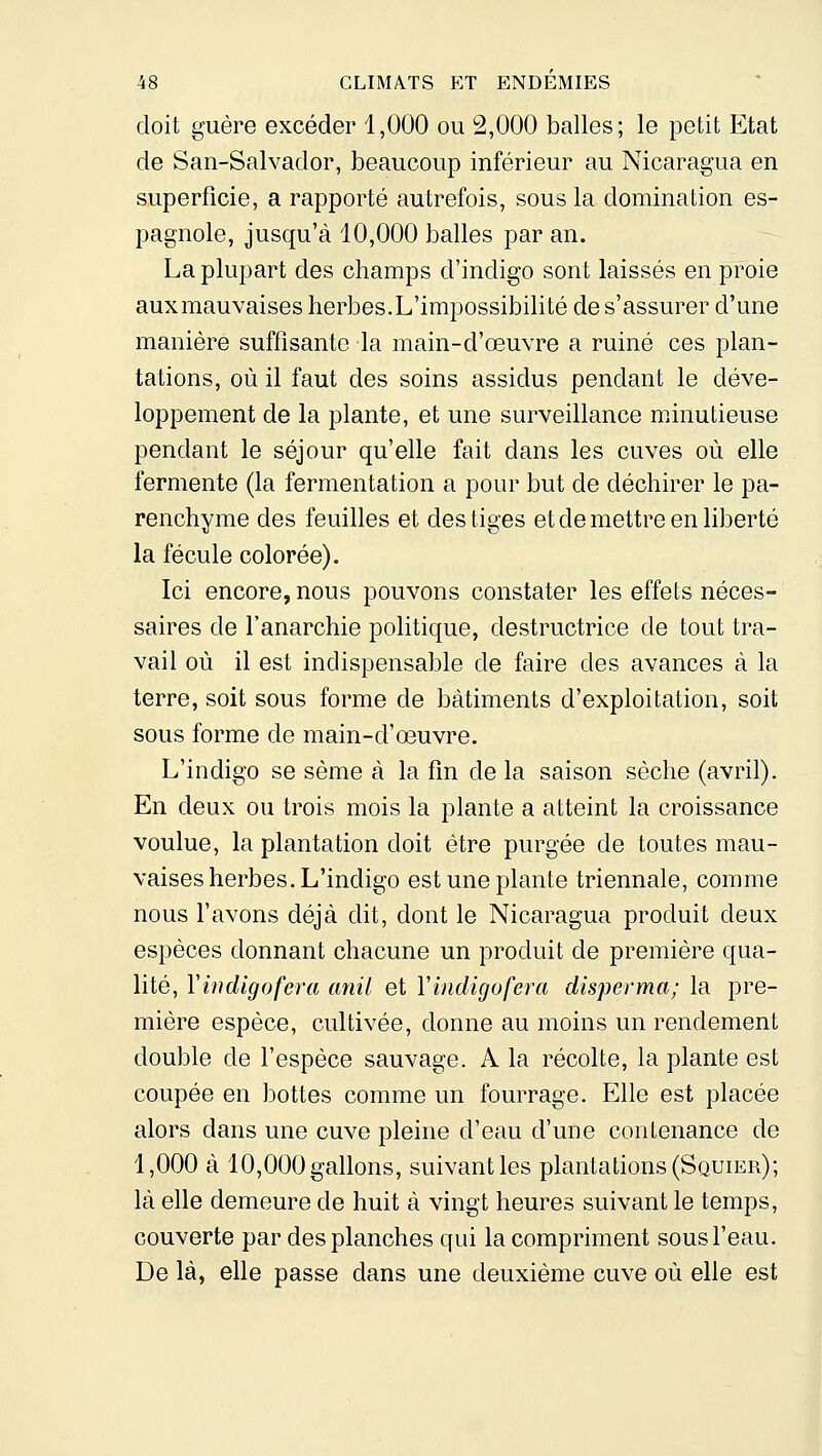 doit guère excéder 1,000 ou 2,000 balles; le petit Etat de San-Salvador, beaucoup inférieur au Nicaragua en superficie, a rapporté autrefois, sous la domination es- pagnole, jusqu'à 10,000 balles par an. La plupart des champs d'indigo sont laissés en proie auxmauvaises herbes.L'impossibilité de s'assurer d'une manière suffisante la main-d'œuvre a ruiné ces plan- tations, où il faut des soins assidus pendant le déve- loppement de la plante, et une surveillance minutieuse pendant le séjour qu'elle fait dans les cuves où elle fermente (la fermentation a pour but de déchirer le pa- renchyme des feuilles et des tiges et de mettre en liberté la fécule colorée). Ici encore, nous pouvons constater les effets néces- saires de l'anarchie politique, destructrice de tout tra- vail où il est indispensable de faire des avances à la terre, soit sous forme de bâtiments d'exploitation, soit sous forme de main-d'œuvre. L'indigo se sème à la fin de la saison sèche (avril). En deux ou trois mois la plante a atteint la croissance voulue, la plantation doit être purgée de toutes mau- vaises herbes. L'indigo est une plante triennale, comme nous l'avons déjà dit, dont le Nicaragua produit deux espèces donnant chacune un produit de première qua- lité, Vifidigofera anil et Vindigufera disperma; la pre- mière espèce, cultivée, donne au moins un rendement double de l'espèce sauvage. A la récolte, la plante est coupée en bottes comme un fourrage. Elle est placée alors dans une cuve pleine d'eau d'une contenance de 1,000 à 10,000 gallons, suivant les plantations (Squier); là elle demeure de huit à vingt heures suivant le temps, couverte par des planches qui la compriment sous l'eau. De là, elle passe dans une deuxième cuve où elle est