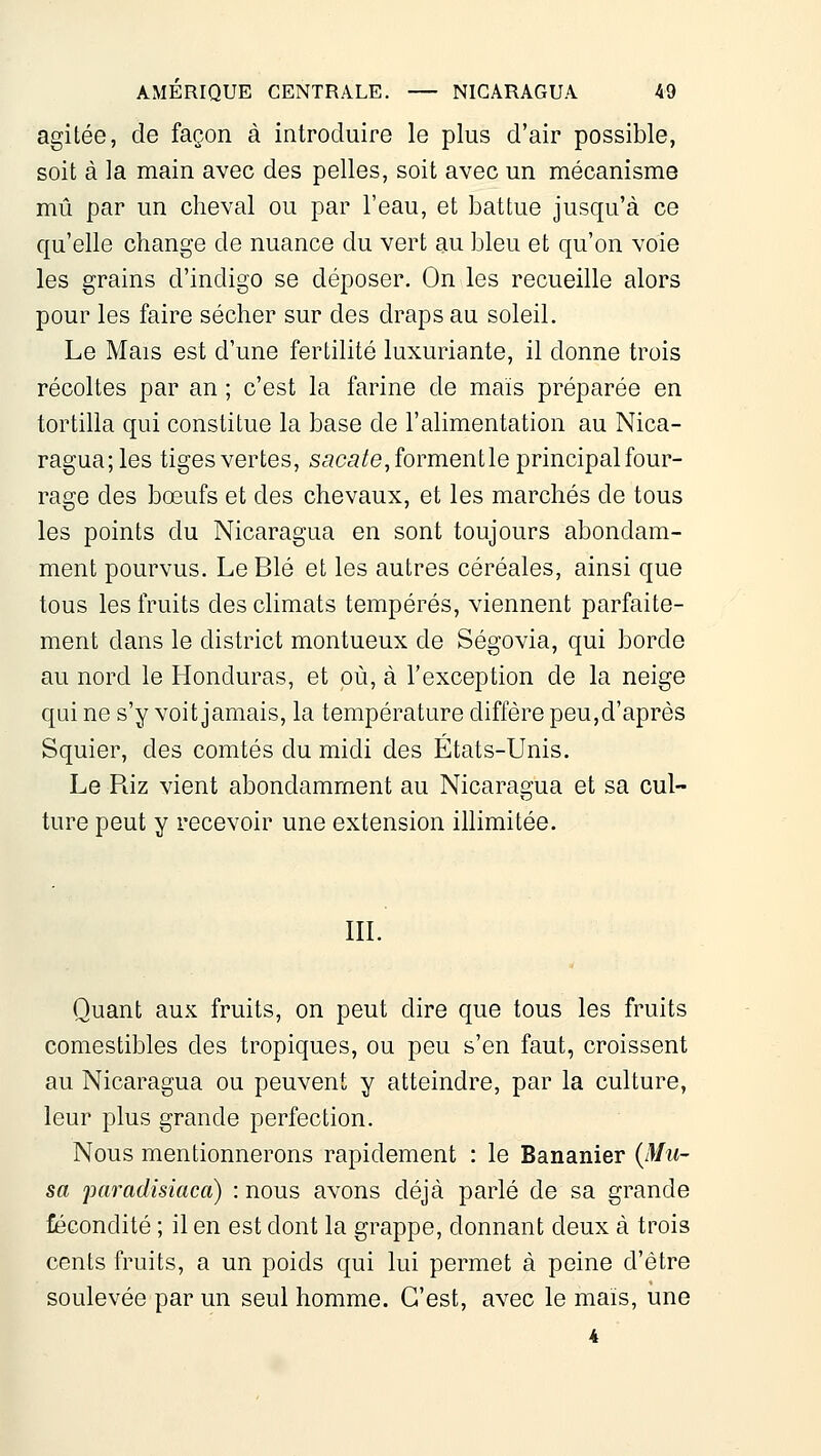 agitée, de façon à introduire le plus d'air possible, soit à la main avec des pelles, soit avec un mécanisme mû par un cheval ou par l'eau, et battue jusqu'à ce qu'elle change de nuance du vert au bleu et qu'on voie les grains d'indigo se déposer. On les recueille alors pour les faire sécher sur des draps au soleil. Le Mais est d'une fertilité luxuriante, il donne trois récoltes par an ; c'est la farine de maïs préparée en tortilla qui constitue la base de l'alimentation au Nica- ragua; les tiges vertes, saca/e, formentle principal four- rage des bœufs et des chevaux, et les marchés de tous les points du Nicaragua en sont toujours abondam- ment pourvus. Le Blé et les autres céréales, ainsi que tous les fruits des climats tempérés, viennent parfaite- ment dans le district montueux de Ségovia, qui borde au nord le Honduras, et où, à l'exception de la neige qui ne s'y voit jamais, la température diffère peu,d'après Squier, des comtés du midi des États-Unis. Le Riz vient abondamment au Nicaragua et sa cul- ture peut y recevoir une extension illimitée. m. Quant aux fruits, on peut dire que tous les fruits comestibles des tropiques, ou peu s'en faut, croissent au Nicaragua ou peuvent y atteindre, par la culture, leur plus grande perfection. Nous mentionnerons rapidement : le Bananier {Mu- sa paradisiaca) : nous avons déjà parlé de sa grande fécondité ; il en est dont la grappe, donnant deux à trois cents fruits, a un poids qui lui permet à peine d'être soulevée par un seul homme. C'est, avec le mais, une i