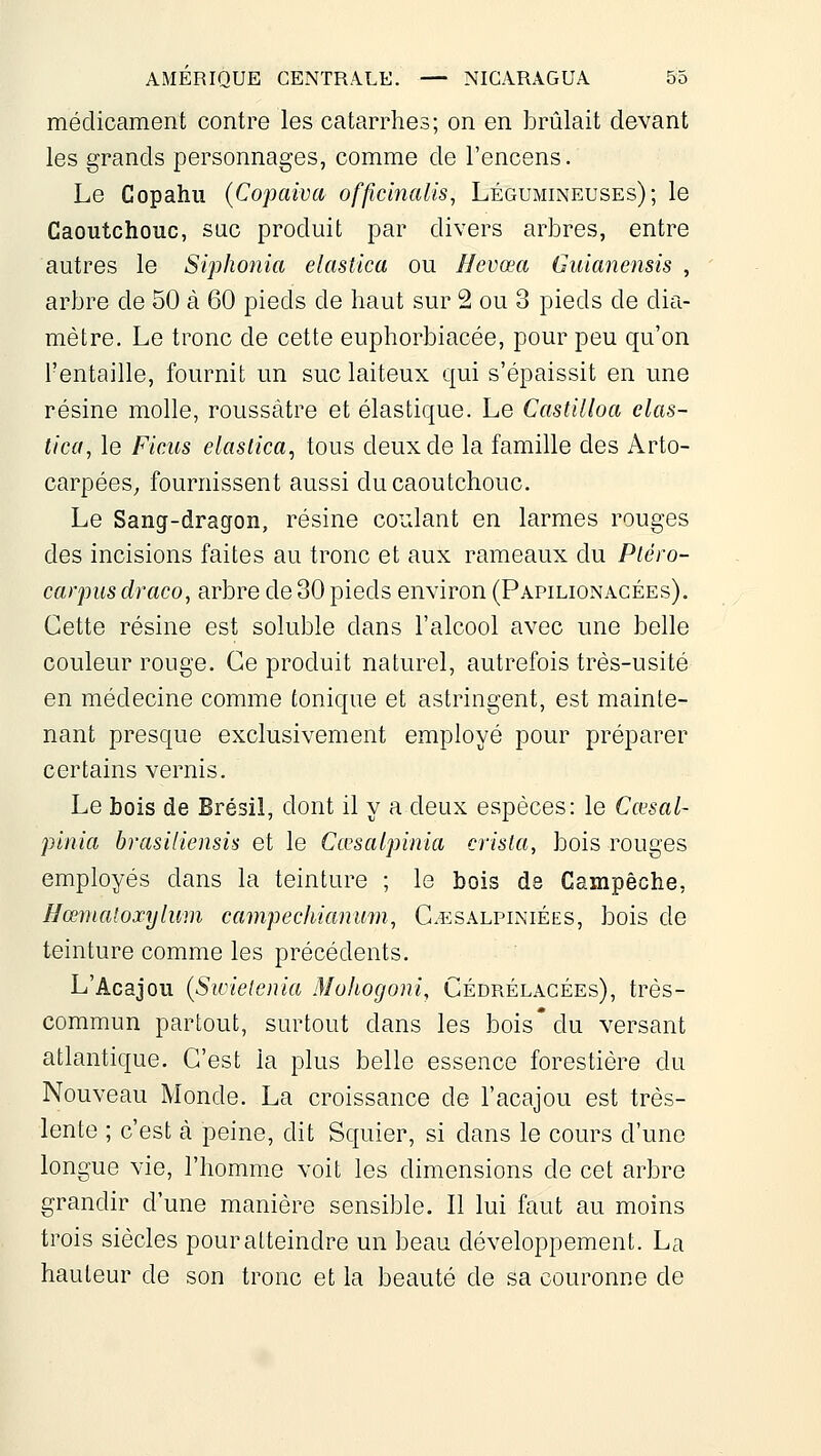 médicament contre les catarrhes; on en brûlait devant les grands personnages, comme de l'encens. Le Copahu (Copaiva offîcînalis, Légumineuses); le Caoutchouc, sac produit par divers arbres, entre autres le Siphonia elastica ou Ilevœa Guianensis , arbre de 50 à 60 pieds de haut sur 2 ou 3 pieds de dia- mètre. Le tronc de cette euphorbiacée, pour peu qu'on l'entaille, fournit un suc laiteux qui s'épaissit en une résine molle, roussàtre et élastique. Le Castilloa elas- tica, le Ficus elaslica, tous deux de la famille des Arto- carpées^ fournissent aussi du caoutchouc. Le Sang-dragon, résine coudant en larmes rouges des incisions faites au tronc et aux rameaux du Pléro- carpus draco, arbre de 30 pieds environ (Papilionacées). Cette résine est soluble dans l'alcool avec une belle couleur rouge. Ce produit naturel, autrefois très-usité en médecine comme tonique et astringent, est mainte- nant presque exclusivement employé pour préparer certains vernis. Le bois de Brésil, dont il y a deux espèces: le Cœsal- pinia brasiliensîs et le Cœsalpinia crista, bois rouges employés dans la teinture ; le bois de Campèche, Hœmaloxylum campechianmn, G.esalpiniées, bois de teinture comme les précédents. L'Acajou {Swielenia Mohogoni, Cédrélacées), très- commun partout, surtout dans les bois'du versant atlantique. C'est la plus belle essence forestière du Nouveau Monde. La croissance de l'acajou est très- lente ; c'est à peine, dit Squier, si dans le cours d'une longue vie, l'homme voit les dimensions de cet arbre grandir d'une manière sensible. Il lui faut au moins trois siècles pour atteindre un beau développement. La hauteur de son tronc et la beauté de sa couronne de