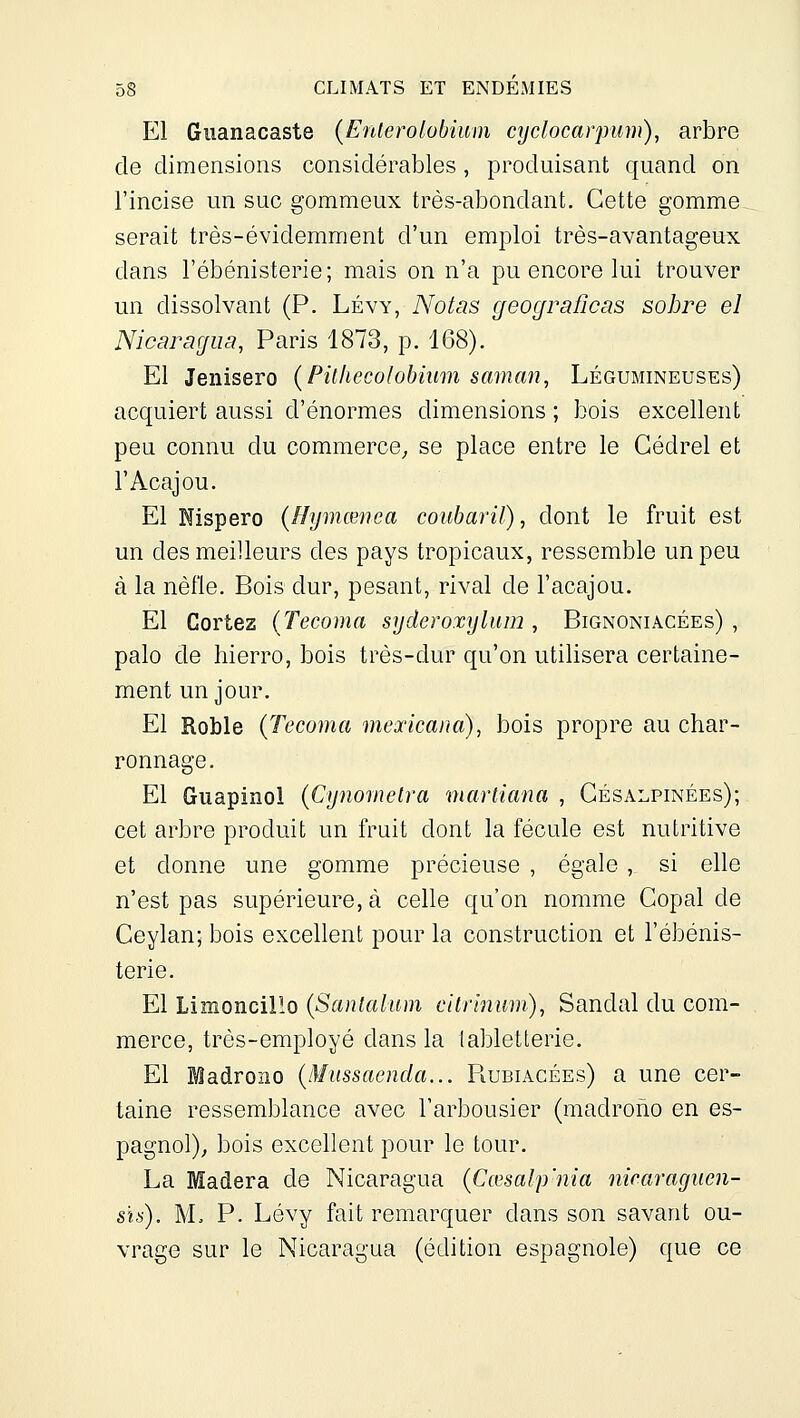 El Guanacaste (Enterolobium cydocarpmn), arbre de dimensions considérables, produisant quand on l'incise un suc gommeux très-abondant. Cette gomme serait très-évidemment d'un emploi très-avantageux dans l'ébénisterie; mais on n'a pu encore lui trouver un dissolvant (P. Lévy, A^otas geograficas sobre el Nicaragua, Paris 1873, p. 168). El Jenisero (Pit/iecolobiiim saman, Légumineuses) acquiert aussi d'énormes dimensions ; bois excellent peu connu du commerce^ se place entre le Gédrel et l'Acajou. El Nispero (Hymœnea coubaril), dont le fruit est un des meilleurs des pays tropicaux, ressemble un peu à la nèfle. Bois dur, pesant, rival de l'acajou. El Cortez (Tecoma syderoxylum , Bignoniacées) , palo de hierro, bois très-dur qu'on utilisera certaine- ment un jour, El Roble {Tecoma mexicana), bois propre au char- ronnage. El Guapinol {Cynoinetra marliana , Gésalpinées); cet arbre produit un fruit dont la fécule est nutritive et donne une gomme précieuse , égale , si elle n'est pas supérieure, à celle qu'on nomme Gopal de Geylan; bois excellent pour la construction et l'ébénis- terie. El Limoncillo (Santalum citriiium), Sandal du com- merce, très-employé dans la tabletterie. El Madroao {Miissaenda... Rubiacées) a une cer- taine ressemblance avec l'arbousier (madrono en es- pagnol), bois excellent pour le tour. La Madera de Nicaragua {Cœsalp'nia niraraguen- s'îs). M. P. Lévy fait remarquer dans son savant ou- vrage sur le Nicaragua (édition espagnole) que ce