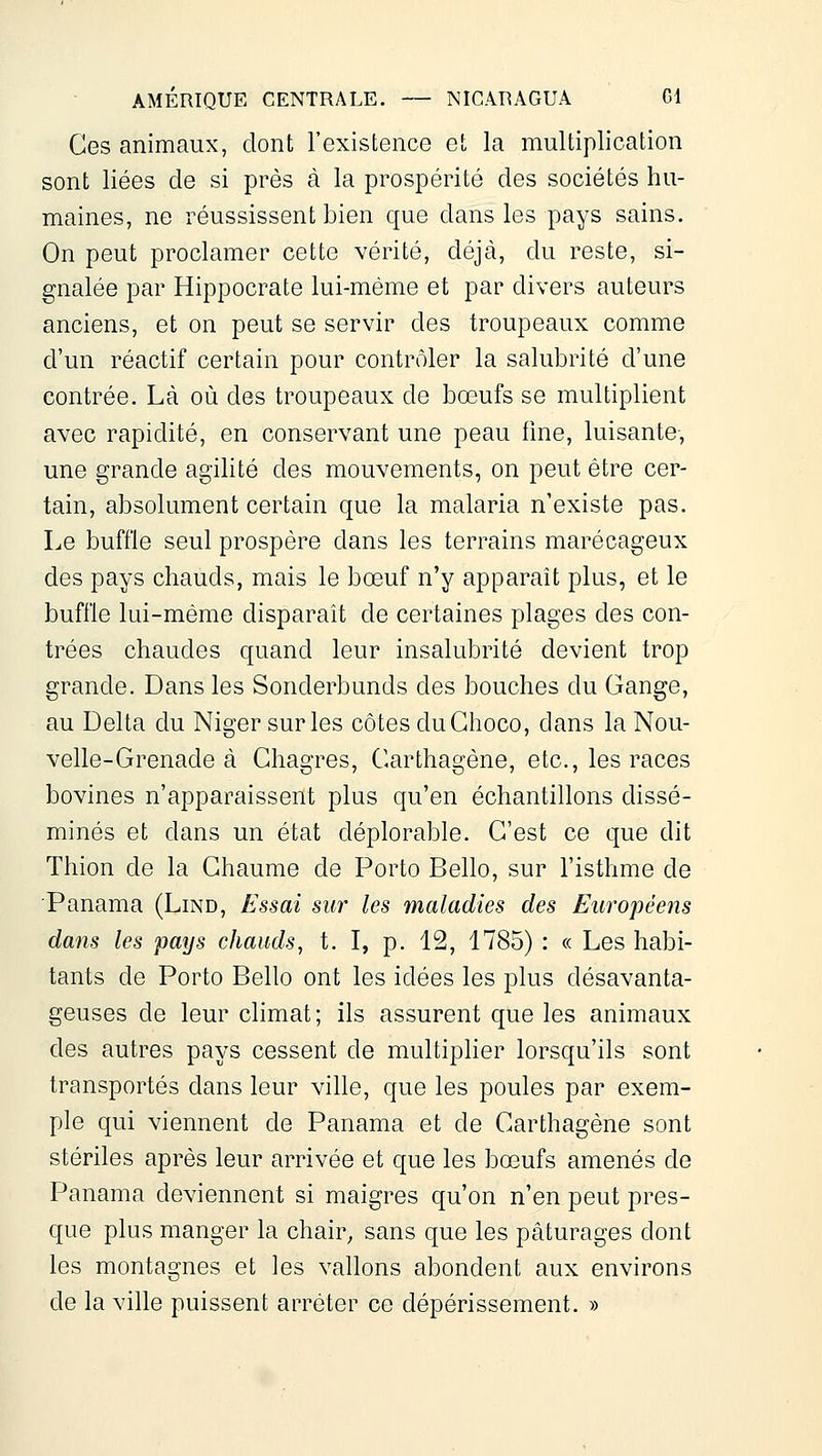 Ces animaux, dont l'existence et la multiplication sont liées de si près à la prospérité des sociétés hu- maines, ne réussissent bien que dans les pays sains. On peut proclamer cette vérité, déjà, du reste, si- gnalée par Hippocrate lui-même et par divers auteurs anciens, et on peut se servir des troupeaux comme d'un réactif certain pour contrôler la salubrité d'une contrée. Là où des troupeaux de bœufs se multiplient avec rapidité, en conservant une peau fine, luisante, une grande agilité des mouvements, on peut être cer- tain, absolument certain que la malaria n'existe pas. Le buffle seul prospère dans les terrains marécageux des pays chauds, mais le bœuf n'y apparaît plus, et le buffle lui-même disparaît de certaines plages des con- trées chaudes quand leur insalubrité devient trop grande. Dans les Sonderbunds des bouches du Gange, au Delta du Niger sur les côtes duGhoco, dans la Nou- velle-Grenade à Chagres, Garthagène, etc., les races bovines n'apparaissent plus qu'en échantillons dissé- minés et dans un état déplorable. G'est ce que dit Tliion de la Ghaume de Porto Belle, sur l'isthme de Panama (Lind, Essai sur les maladies des Européens dans les pays chauds, t. I, p. 12, 1785) : « Les habi- tants de Porto Belle ont les idées les plus désavanta- geuses de leur climat; ils assurent que les animaux des autres pays cessent de multiplier lorsqu'ils sont transportés dans leur ville, que les poules par exem- ple qui viennent de Panama et de Garthagène sont stériles après leur arrivée et que les bœufs amenés de Panama deviennent si maigres qu'on n'en peut pres- que plus manger la chair^ sans que les pâturages dont les montagnes et les vallons abondent aux environs de la ville puissent arrêter ce dépérissement. »